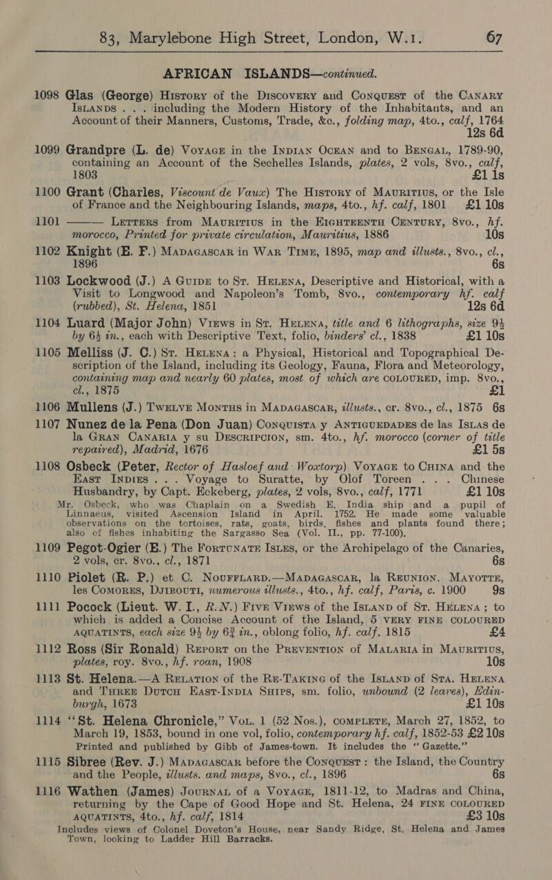 AFRICAN ISLANDS—conitinued. 1098 Glas (George) Hisrory of the Discovery and Conqurst of the CANARY IsLANDS . . . including the Modern History of the Inhabitants, and an Account of their Manners, Customs, Trade, &amp;c., folding map, 4to., calf, 1764 12s 6d 1099 Grandpre (L. de) Voyace in the Inp1an Ocran and to Benean, 1789-90, containing an Account of the Sechelles Islands, plates, 2 vols, 8vo., calf, 1803 £1i1s 1100 Grant (Charles, Viscount de Vawx) The History of Mauritius, or the Isle of France and the Neighbouring Islands, maps, 4to., hf. calf, 1801 £110s  1101 — Lerrers from Mavririus in the EigHTEENTH CENTURY, 8vo., Af. morocco, Printed for private circulation, Mauritius, 1886 10s 1102 Knight (BE. F.) Mapacascar in War Time, 1895, map and illusts., 8vo., cl., 1896 6s 1103 Lockwood (J.) A Guipsz to St. Hexena, Descriptive and Historical, with a Visit to Longwood and Napoleon’s Tomb, 8vo., contemporary hf. calf (rubbed), St. Helena, 1851 12s 6d 1104 Luard (Major John) Views in St. HELENA, title and 6 lithographs, size 94 by 64 in., each with Descriptive Text, folio, binders’ cl., 1838 £1 10s 1105 Melliss (J. ©.) St. Hretena: a Physical, Historical and Topographical De- scription of the Island, including its Geology, Fauna, Flora and Meteorology, containing map and nearly 60 plates, most of which are COLOURED, imp. 8vo., cl., 1875 £1 1106 Mullens (J.) Tweivr Montus in Mapagasoar, tllusts., cr. Svo., cl., 1875 68 1107 Nunez de la Pena (Don Juan) Conquista y ANTIGUEDADES de las IsLas de la GRAN CANARIA y su DESCRIPCION, sm. 4to., hf. morocco (corner of title repaired), Madrid, 1676 ; 1 5s 1108 Osbeck (Peter, Rector of Hasloef and: Woxtorp) VoyacE to CHINA and the East Inpizs ... Voyage to Suratte, by Olof Toreen .. . Chinese Husbandry, by Capt. Eckeberg, plates, 2 vols, 8vo., calf, 1771 £1 10s Mr. Osbeck, who was Chaplain on a Swedish E. India ship and a _ pupil of Linnaeus, visited Ascension Island in April. 1752. He made some valuable observations on the tortoises, rats, goats, birds, fishes and plants found there; also of fishes inhabiting the Sargasso Sea (Vol. II., pp. 77-100). 1109 Pegot-Ogier (E.) The Fortcnats Isuzs, or the Archipelago of the Canaries, 2 vols, er. 8vo., cl., 1871 6s 1110 Piolet (R. P.) et C. NourrLtarp.—Mapacasoar, la Reunion, MaAyorrs, les ComorsEs, DsrBouTi, numerous illusts., 4to., hf. calf, Paris, c. 1900 9s 1111 Pocock (Lieut. W. I., R.N.) Five Views of the Istanp of St. HELENA; to which is added a Concise Account of the Island, 5 VERY FINE COLOURED AQUATINTS, each size 94 by 62 an., oblong folio, hf. calf, 1815 1112 Ross (Sir Ronald) Report on the Prevention of MALARIA in MAovrRitTIVvs, plates, roy. 8vo., hf. roan, 1908 10s 1113 St. Helena.—A Rewation of the Re-Taxine of the Isuanp of Sta. HELENA and THREE DutcH East-Inp1a Suipes, sm. folio, unbound (2 leaves), Hdin- burgh, 1673 £1 10s 1114 ‘‘St. Helena Chronicle,” Vou. 1 (52 Nos.), compLtetre, March 27, 1852, to March 19, 1853, bound in one vol, folio, contemporary hf. calf, 1852-53 £2 10s Printed and published by Gibb of James-town. It includes the ‘‘ Gazette.” 1115 Sibree (Rev. J.) Mapacascar before the ConquEst: the Island, the Country and the People, 2lwsts. and maps, 8vo., cl., 1896 6s 1116 Wathen (James) JournaL of a VoyaGE, 1811-12, to Madras and China, returning by the Cape of Good Hope and St. Helena, 24 FINE COLOURED AQUATINTS, 4to., hf. calf, 1814 £3 10s Includes views of Colonel Doveton’s House, near Sandy Ridge, St. Helena and James Town, looking to Ladder Hill Barracks.