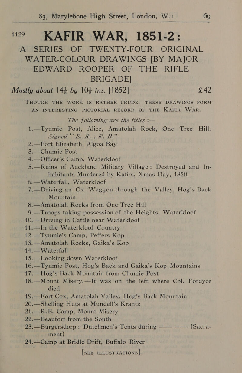 1129 KAFIR WAR, 1851-2: A SERIES OF TWENTY-FOUR ORIGINAL WATER-COLOUR DRAWINGS [BY MAJOR EDWARD ROOPER OF THE RIFLE BRIGADE] Mostly about 144 by 10% ins. [1852] £42 THOUGH THE WORK IS RATHER CRUDE, THESE DRAWINGS FORM AN INTERESTING PICTORIAL RECORD OF THE KAFIR WAR. The following are the titles :— 1.—Tyumie Post, Alice, Amatolah Rock, One Tree Hill. Signed E. R.: R. B.” 2.—Port Elizabeth, Algoa Bay 3.—Chumie Post 4.—-Officer’s Camp, Waterkloof 5.—Ruins of Auckland Military Village: Destroyed and In- habitants Murdered by Kafirs, Xmas Day, 1850 6.—Waterfall, Waterkloof 7.—Driving an Ox Waggon through the Valley, Hog’s Back Mountain 8.—Amatolah Rocks from One Tree Hill 9.—Troops taking possession of the Heights, Waterkloof 10.—Driving in Cattle near Waterkloof 11.—In the Waterkloof Country 12.—Tyumie’s Camp, Peffers Kop 13.—Amatolah Rocks, Gaika’s Kop 14.—Waterfall 15.—Looking down Waterkloof 16.—Tyumie Post, Hog’s Back and Gaika’s Kop Mountains 17.—Hog’s Back Mountain from Chumie Post 18.—Mount Misery.—It was on the left where Col. Fordyce died 19.—Fort Cox, Amatolah Valley, Hog’s Back Mountain 20.—Shelling Huts at Mundell’s Krantz 21.—R.B. Camp, Mount Misery 22.—Beaufort from the South 23.—Burgersdorp : Dutchmen’s Tents during ——- —— (Sacra- ment) 24.—Camp at Bridle Drift, Buffalo River [SEE ILLUSTRATIONS].