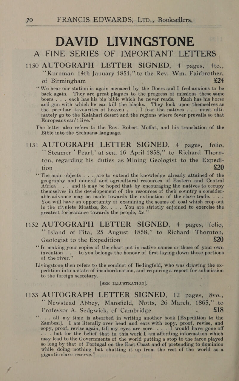 1130 66 FRANCIS EDWARDS, LTpD., Booksellers, DAVID LIVINGSTONE AUTOGRAPH LETTER SIGNED, 4 pages, 4to., ‘Kuruman 14th January 1851,” to the Rev. Wm. Fairbrother, of Birmingham £24 We hear our station is again menaced by the Boers and I feel anxious to be back again. They are great plagues to the progress of missions these same boers . . . each has his big bible which he never reads. Each has his horse and gun with which he can kill the blacks. - They look upon themselves as the peculiar favourites of heaven... I fear the natives... must ulti- mately go to the Kalahari desert and the regions where fever prevails so that Kuropeans can’t. live.”  Lit Bible into the Sechuana language. AUTOGRAPH LETTER SIGNED, 4 pages, folio, ‘Steamer ‘ Pearl,’ at sea, 16 April 1858,” to Richard Thorn- ton, regarding his duties as Mining Geologist to the Expedi- tion £20 ee geography and mineral and agricultural resources of Eastern and Central Africa . . . and it may be hoped that by encouraging the natives to occupy themselves in the developement of the resources of their country a consider- able advance may be made towards the extinction of the slave trade. .. . You will have an opportunity of examining the seams of coal which crop out in the rivulets Moatize, &amp;c. . . . You are strictly enjoined to exercise the greatest forbearance towards the people, &amp;c.” AUTOGRAPH LETTER SIGNED, 4 pages, folio, ‘Island of Pita, 25 August 1858,” to Richard Thornton, Geologist to the Expedition £20 In making your copies of the chart put in native names or those of your own invention . . . to you belongs the honour of first laying down those portions of the river.” 1153 ee pedition into a state of insubordination, and requiring a report for submission to the foreign secretary. [SEE ILLUSTRATION ]. AUTOGRAPH LETTER SIGNED, 12 pages, 8vo., ‘‘ Newstead Abbey, Mansfield, Notts, 26 March, 1865,” to Professor A. Sedgwick, of Cambridge is £18 . .. all my time is absorbed in writing another book [Expedition to the Zambesi]. I am literally over head and ears with copy, proof, revise, and copy, proof, revise again, till my eyes are sore. . . . I would have gone off . but for the belief that in this work I am affording information which may lead to the Governments of the world putting a stop to the farce played so long by that of Portugal on the East Coast and of pretending to dominion while doing nothing but shutting it up from the rest of the world as a vigantic slave reserve.”