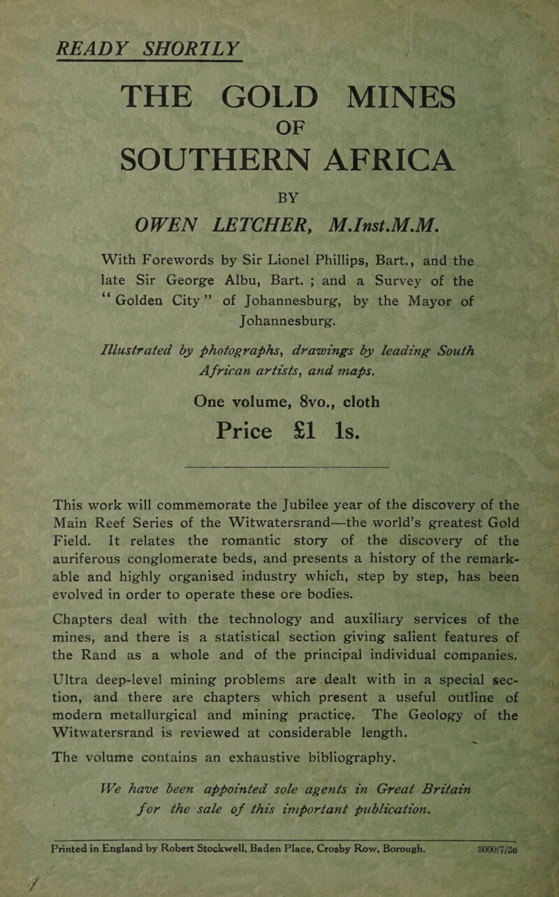READY SHORTLY THE GOLD MINES OF SOUTHERN AFRICA BY: OWEN LETCHER, M.Inst.M.M. With Forewords by Sir Lionel Phillips, Bart., and the late Sir George Albu, Bart. ; and a Survey of the ‘Golden City” of Johannesburg, by the Mayor of Johannesburg. . Llllustrated by photographs, drawings by leading South African artists, and maps. One volume, 8vo., cloth Price £1 ls. This work will commemorate the Jubilee year of the discovery of the Main Reef Series of the Witwatersrand—the world’s greatest Gold Field. It relates the romantic story of the discovery of the able and highly organised industry which, step by step, has been evolved in order to operate these ore bodies. mines, and there is a Statistical section giving salient features of Ultra deep-level mining problems are dealt with in a special sec- tion, and there are chapters which present a useful outline of Witwatersrand is reviewed at considerable length. ~ The volume contains an exhaustive bibliography. We have been appointed sole agents in Great Britain for the sale of this important publication. Printed in England by Robert Stockwell, Baden Place, Crosby Row, Borough. 8000/7/36 