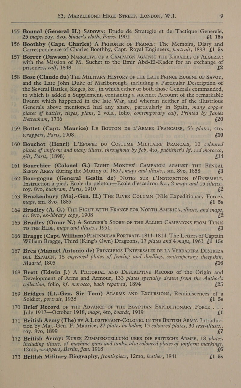 155 156 157 158 159 160 161 162 163 164 165 166 167 168 169 170 171 172 173 22, MARYLEBONE HIGH STREET, LONDON, W.1. 9 Bonnal (General H.) SADOwWA: Etude de Strategie et de Tactique Generale, 25 maps, roy. 8vo, binder’s cloth, Paris, 1901 £1 15s Boothby (Capt. Charles) A PRISONER OF FRANCE: The Memoirs, Diary and Correspondence of Charles Boothby, Capt. Royal Engineers, portrait, 1898 £1 5s Borrer (Dawson) NARRATIVE OF A CAMPAIGN AGAINST THE KABAILES OF ALGERIA: with the Mission of M. Suchet to the Emir Abd-El-Kader for an exchange of prisoners, calf, 1848 £2 Bosc (Claude du) THE MILITARY HISTORY OF THE LATE PRINCE EUGENE OF SAVOY, and the Late John Duke of Marlborough, including a Particular Description of the Several Battles, Sieges, &amp;c., in which either or both those Generals commanded, to which is added a Supplement, containing a succinct Account of the remarkable Events which happened in the late War, and wherein neither of the illustrious Generals above mentioned had any share, particularly in Spain, many copper plates of battles, sieges, plans, 2 vols., folio, contemporary calf, Printed by Fames Bettenham, 1736 £20 Bottet (Capt. Maurice) LE BOUTON DE L’ARMEE FRANCAISE, 53 plates, 4to, wrappers, Paris, 1908 £10 Bouchot (Henri) L’EPOPEE DU COSTUME MILITAIRE FRANCAIS, 10 coloured plates of uniform and many illusts. throughout by fob, 4to, publisher’s hf. red morocco, gilt, Paris, (1898) £14 Bourchier (Colonel G.) EIGHT MonTHs’ CAMPAIGN AGAINST THE BENGAL SEepoy ARMY during the Mutiny of 1857, maps and illusts., sm. 8vo, 1858 £3 Bourgogne (General Geslin de) NOTES SUR L’INSTRUCTION D’ENSEMBLE, Instruction 4 pied, Ecole du peloton—Ecole d’escadron &amp;c., 2 maps and 15 illusts., roy. 8vo, buckram, Paris, 1910 £2 Brackenbury (Maj.-Gen. H.) THE RIVER COLUMN (Nile Expeditionary Force), maps, sm. 8vo, 1885 £1 5s Bradley (A. G.) THE FIGHT WITH FRANCE FOR NORTH AMERICA, iilusts. and maps, cr. 8vo, ex-library copy, 1908 £2 Bradley (Omar N.) A SOLDIER’s STORY OF THE ALLIED CAMPAIGNS FROM TUNIS TO THE ELBE, maps and illusts., 1951 £1 Bragge (Capt. William) PENINSULAR PorRTRAIT, 1811-1814. The Letters of Captain William Bragge, Third (King’s Own) Dragoons, 17 plates and 4 maps, 1963 £1 15s Brea (Manuel Antonio de) PRINCIPIOS UNIVERSALES DE LA VERDADERA DESTREZA DEL EsPADIN, 18 engraved plates of fencing and duelling, contemporary sheepskin, Madrid, 1805 £16 Brett (Edwin J.) A PICTORIAL AND DESCRIPTIVE RECORD of the Origin and Development of Arms and Armour, 133 plates specially drawn from the Author’s collection, folio, hf. morocco, back repaired, 1894 £25 Bridges (Lt.-Gen. Sir Tom) ALARMS AND EXCURSIONS, Reminiscences of a Soldier, portrait, 1938 £1 5s Brief Record OF THE ADVANCE OF THE EGYPTIAN EXPEDITIONARY FORCE... July 1917—October 1918, maps, 4to, boards, 1919 £1 British Army (The) By A LIEUTENANT-COLONEL IN THE BRITISH ARMY. Introduc- tion by Maj.-Gen. F. Maurice, 27 plates including 13 coloured plates, 30 text-illusts., roy. 8vo, 1899 £7 British Army: KURZE ZUMMENSTELLUNG UBER DIE BRITISCHE ARMEE, 18 plates, including illusts. of machine guns and tanks, also coloured plates of uniform markings, 12mo, wrappers, Berlin, Jan. 1918 British Military Biography, frontispiece, 12mo, leather, 1841 £1 5s
