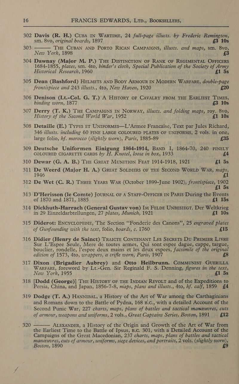 302 303 304 305 306 307 308 309 310 311 312 313 314 315 316 317 318 319 Mes 9, Davis (R. H.) CuBA IN WarTIME, 24 full-page illusts. by Frederic Remington, sm. 8vo, original boards, 1897 £3 10s THE CUBAN AND PoRTO RICAN CAMPAIGNS, illusts. and maps, sm. 8vo, New York, 1898 £3 Dawnay (Major M. P.) THE DISTINCTION OF RANK OF REGIMENTAL OFFICERS 1684-1855, plates, sm. 4to, binder’s cloth, Special Publication of the Society of Army  Historical Research, 1960 £1 5s Dean (Bashford) HELMETS AND BoDy ARMOUR IN MODERN WARFARE, double-page frontispiece and 243 illusts., 4to, New Haven, 1920 £20 Denison (Lt.-Col. G. T.) A History OF CAVALRY FROM THE EARLIEST TIMES, binding worn, 1877 £3 10s Derry (T. K.) THE CAMPAIGNS IN Norway, illusts. and folding maps, roy. 8vo, History of the Second World War, 1952 . £1 10s Detaille (E.) Types ET UNIFORMES—L’ Armee Francaise, Text par Jules Richard, 346 illusts. including 60 FINE LARGE COLOURED PLATES OF UNIFORMS, 2 vols. in one, large folio, hf. morocco (slightly worn), Paris, 1885-89 £35 Deutsche Uniformen Einigung 1864-1914, BANp I, 1864-70, 240 FINELY COLOURED CIGARETTE CARDS by H. Knotel, loose in box, 1933 £4 Dewar (G. A. B.) THE GREAT MUNITION FEAT 1914-1918, 1921 £1 5s 1946 De Wet (C. R.) THREE YEARS War (October 1899-June 1902), frontispiece, 1902 £1 5s De Weerd (Major H. A.) GREAT SOLDIERS OF THE SECOND WorLD WAR, maps, £1 D’Herisson (le Comte) JOURNAL OF A STAFF-OFFICER IN PARIS During the Events of 1870 and 1871, 1885 . £1 15s Dickhuth-Harrach (General Gustav von) IM FELDE UNBESIEGT. Der Weltkrieg in 29 Einzeldarbtellungen, 27 plates, Munich, 1921 £1 10s Diderot: ENCYCLOPEDIE, The Section ‘“‘Fonderie des Canons”’, 25 engraved plates of Gunfounding with the text, folio, boards, c. 1760 £15 Didier (Henry de Sainct) TRAICTE CONTENANT LES SECRETS Du PREMIER LIVRE Sur L’Espee Seule, Mere de toutes armes, Qui sont espee dague, cappe, targue, bouclier, rondelle, l’espee deux mains et les deux espees, facsimile of the original edition of 1573, 4to, wrappers, a trifle worn, Paris, 1907 Dixon (Brigadier Aubrey) and Otto Heilbrunn, COMMUNIST GUERILLA WARFARE, foreword by Lt.-Gen. Sir Reginald F. S. Denning, figures in the text, New York, 1955 £1 5s [Dodd (George)] THE HIsTORY OF THE INDIAN REVOLT and of the Expeditions to_ Persia, China, and Japan, 1856-7-8, maps, plans and illusts., 4to, hf. calf, 1859 £4 Dodge (T. A.) HanniBaL, a History of the Art of War among the Carthaginians and Romans down to the Battle of Pydna, 168 B.c., with a detailed Account of the Second Punic War, 227 charts, maps, plans of battles and tactical manceuvres, cuts of armour, weapons and uniforms, 2 vols., Great Captains Series, Boston, 1891 £12 ALEXANDER, a History of the Origin and Growth of the Art of War from the Earliest Time to the Battle of Ipsus, B.c. 301, with a Detailed Account of the Campaigns of the Great Macedonian, 237 charts, maps, plans of battles and tactical maneuvres, cuts of armour, uniforms, siege devices, and portraits, 2 vols. (slightly worn), Boston, 1890 £9 