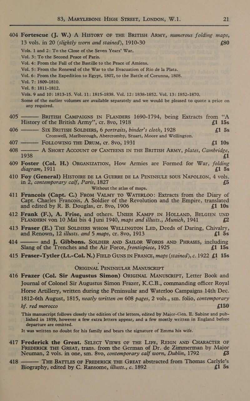  404 405 406 407 408 409 410 411 412 413 414 — 415 416 417 418  Fortescue (J. W.) A History OF THE BRITISH ARMY, numerous folding maps, 13 vols. in 20 (slightly worn and stained), 1910-30 £80 Vols. 1 and 2: To the Close of the Seven Years’ War. Vol. 3: To the Second Peace of Paris. Vol. 4: From the Fall of the Bastille to the Peace of Amiens. Vol. 5: From the Renewal of the War to the Evacuation of Rio de la Plata. Vol. 6: From the Expedition to Egypt, 1807, to the Battle of Corunna, 1808. Vol. 7: 1809-1810. Vol. 8: 1811-1812. Vols. 9 and 10: 1813-15. Vol. 11: 1815-1838. Vol. 12: 1838-1852. Vol. 13: 1852-1870. Some of the earlier volumes are available separately and we would be pleased to quote a price on any required.  BRITISH CAMPAIGNS IN FLANDERS 1690-1794, being Extracts from “A    History of the British Army’’, cr. 8vo, 1918 £1 15s — S1x BRITISH SOLDIERS, 6 portraits, binder’s cloth, 1928 £1 5s Cromwell, Marlborough, Abercromby, Stuart, Moore and Wellington. FOLLOWING THE Drum, cr. 8vo, 1931 £1 10s A SHORT ACCOUNT OF CANTEENS IN THE BRITISH ARMY, plates, Cambridge, 1938 £1 Foster (Col. H.) ORGANIZATION, How Armies are Formed for War, folding diagram, 1911 £1 5s Foy (General) HISTOIRE DE LA GUERRE DE LA PENINSULE SOUS NAPOLEON, 4 vols. in 2, contemporary calf, Paris, 1827 £5 Without the atlas of maps. Francois (Capt. C.) FROM VALMY TO WATERLOO: Extracts from the Diary of Capt. Charles Francois, A Soldier of the Revolution and the Empire, translated and edited by R. B. Douglas, cr. 8vo, 1906 £1 10s Frank (F.), A. Frise, and others. UNSER KAMPF IN HOLLAND, BELGIEN UND FLANDERN von 10 Mai bis 4 Juni 1940, maps and illusts., Munich, 1941 £2 Fraser (E.) THE SOLDIERS WHOM WELLINGTON LED, Deeds of Daring, Chivalry, and Renown, 12 illusts. and 5 maps, cr. 8vo, 1913 £1 5s and J. Gibbons. SOLDIER AND SAILOR WORDS AND PHRASES, including Slang of the Trenches and the Air Force, frontispiece, 1925 £1 15s Fraser-Tytler (Lt.-Col. N.) FIELD GUNS IN FRANCE, maps (stained), c.1922 £1 15s ORIGINAL PENINSULAR MANUSCRIPT Frazer (Col. Sir Augustus Simon) ORIGINAL MANUSCRIPT, Letter Book and Journal of Colonel Sir Augustus Simon Frazer, K.C.B., commanding officer Royal Horse Artillery, written during the Peninsular and Waterloo Campaigns 14th Dec. 1812-6th August, 1815, neatly written on 608 pages, 2 vols., sm. folio, contemporary hf. red morocco £150 This manuscript follows closely the edition of the letters, edited by Major-Gen. E. Sabine and pub- lished in 1859, however a few extra letters appear, and a few mostly written in England before departure are omitted. It was written no doubt for his family and bears the signature of Emma his wife. Frederick the Great. SELECT VIEWS OF THE LIFE, REIGN AND CHARACTER OF FREDERICK THE GREAT, trans. from the German of Dr. de Zimmerman by Major Neuman, 2 vols. in one, sm. 8vo, contemporary calf worn, Dublin, 1792 £3 THE BATTLES OF FREDERICK THE GREAT abstracted from. Thomas Carlyle’s Biography, edited by C. Ransome, illusts., c. 1892 £1 5s 