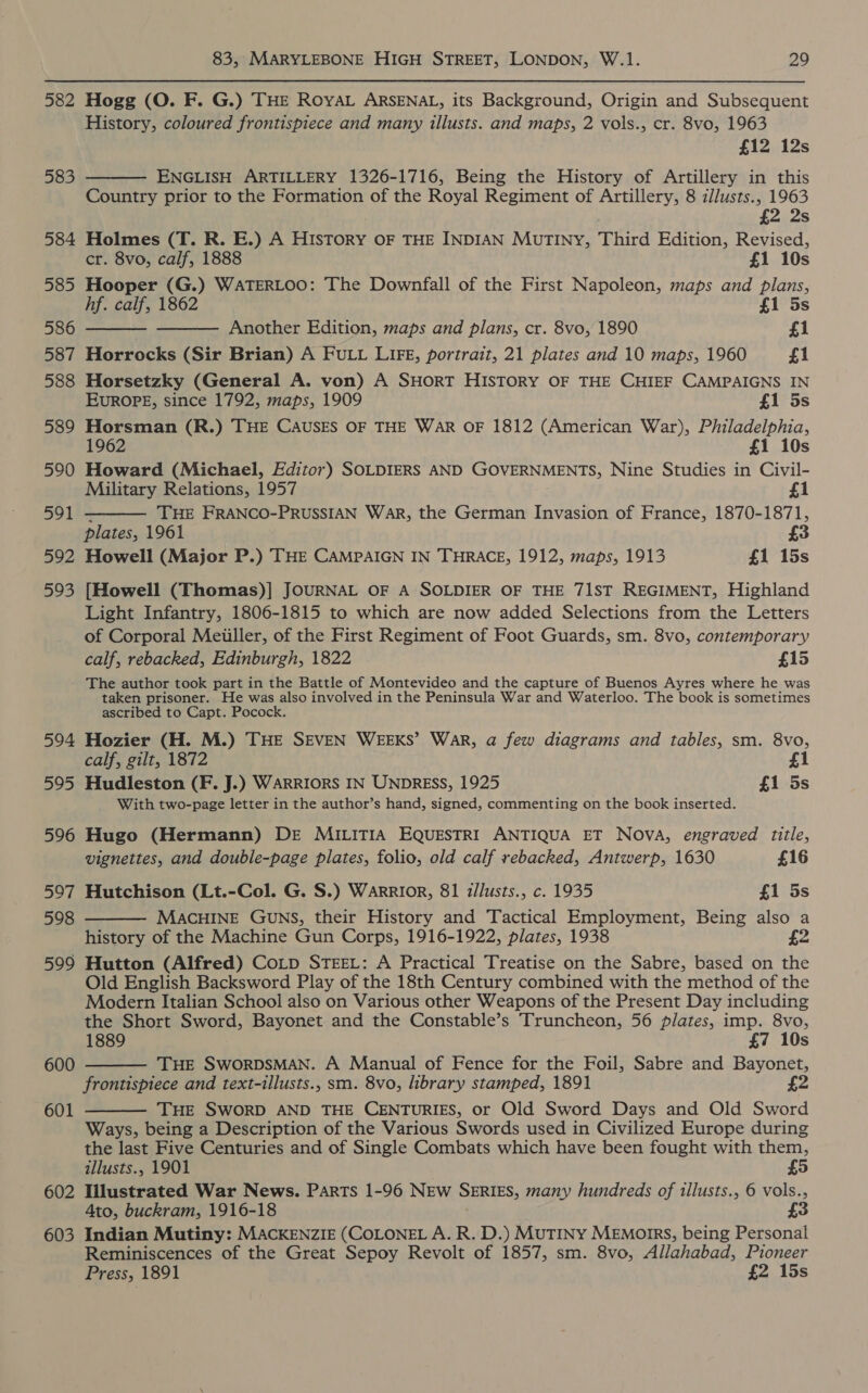 582 303 584 585 586 587 588 589 590 591 592 593 594 595 596 597 598 599 600 601 602 603 83, MARYLEBONE HIGH STREET, LONDON, W.1. 29 Hogg (O. F. G.) THE ROYAL ARSENAL, its Background, Origin and Subsequent History, coloured frontispiece and many illusts. and maps, 2 vols., cr. 8vo, 1963 £12 12s ENGLISH ARTILLERY 1326-1716, Being the History of Artillery in this Country prior to the Formation of the Royal Regiment of Artillery, 8 z/lusts., 1963 £2 2s Holmes (T. R. E.) A HISTORY OF THE INDIAN MuTINY, Third Edition, Revised, cr. 8vo, calf, 1888 £1 10s Hooper (G.) WATERLOO: The Downfall of the First Napoleon, maps and plans, hf. calf, 1862 £1 5s Another Edition, maps and plans, cr. 8vo, 1890 £1 Horrocks (Sir Brian) A FULL LIFE, portrait, 21 plates and 10 maps, 1960 £1 Horsetzky (General A. von) A SHORT HISTORY OF THE CHIEF CAMPAIGNS IN EUROPE, since 1792, maps, 1909 £1 5s Horsman (R.) THE CAUSES OF THE WAR OF 1812 (American War), Philadelphia, 1962 £1 10s Howard (Michael, Editor) SOLDIERS AND GOVERNMENTS, Nine Studies in Civil- Military Relations, 1957 £1 - THE FRANCO-PRUSSIAN War, the German Invasion of France, 1870-1871, plates, 1961 3 Howell (Major P.) THE CAMPAIGN IN THRACE, 1912, maps, 1913 £1 15s [Howell (Thomas)] JOURNAL OF A SOLDIER OF THE 71ST REGIMENT, Highland Light Infantry, 1806-1815 to which are now added Selections from the Letters of Corporal Meiiller, of the First Regiment of Foot Guards, sm. 8vo, contemporary calf, rebacked, Edinburgh, 1822 £15 The author took part in the Battle of Montevideo and the capture of Buenos Ayres where he was taken prisoner. He was also involved in the Peninsula War and Waterloo. The book is sometimes ascribed to Capt. Pocock.     Hozier (H. M.) THE SEVEN WEEKS’ War, a few diagrams and tables, sm. 8vo, calf, gilt, 1872 £1 Hudleston (F. J.) WARRIORS IN UNDRESS, 1925 £1 5s With two-page letter in the author’s hand, signed, commenting on the book inserted. Hugo (Hermann) DE MILITIA EQUESTRI ANTIQUA ET NOVA, engraved title, vignettes, and double-page plates, folio, old calf rebacked, Antwerp, 1630 £16 Hutchison (Lt.-Col. G. S.) Warrior, 81 zllusts., c. 1935 £1 5s MACHINE GUNS, their History and Tactical Employment, Being also a history of the Machine Gun Corps, 1916-1922, plates, 1938 £2 Hutton (Alfred) Coip STEEL: A Practical Treatise on the Sabre, based on the Old English Backsword Play of the 18th Century combined with the method of the Modern Italian School also on Various other Weapons of the Present Day including the Short Sword, Bayonet and the Constable’s Truncheon, 56 plates, imp. 8vo, 1889 £7 10s THE SWORDSMAN. A Manual of Fence for the Foil, Sabre and Bayonet, frontispiece and text-illusts., sm. 8vo, library stamped, 1891 2 THE SWORD AND THE CENTURIES, or Old Sword Days and Old Sword Ways, being a Description of the Various Swords used in Civilized Europe during the last Five Centuries and of Single Combats which have been fought with them, illusts., 1901 £5 Illustrated War News. Parts 1-96 NEw SERIES, many hundreds of tllusts., 6 vols., Ato, buckram, 1916-18 £3 Indian Mutiny: MACKENZIE (COLONEL A. R. D.) Mutiny MEmorrs, being Personal Reminiscences of the Great Sepoy Revolt of 1857, sm. 8vo, Allahabad, Pioneer Press, 1891 £2 15s   