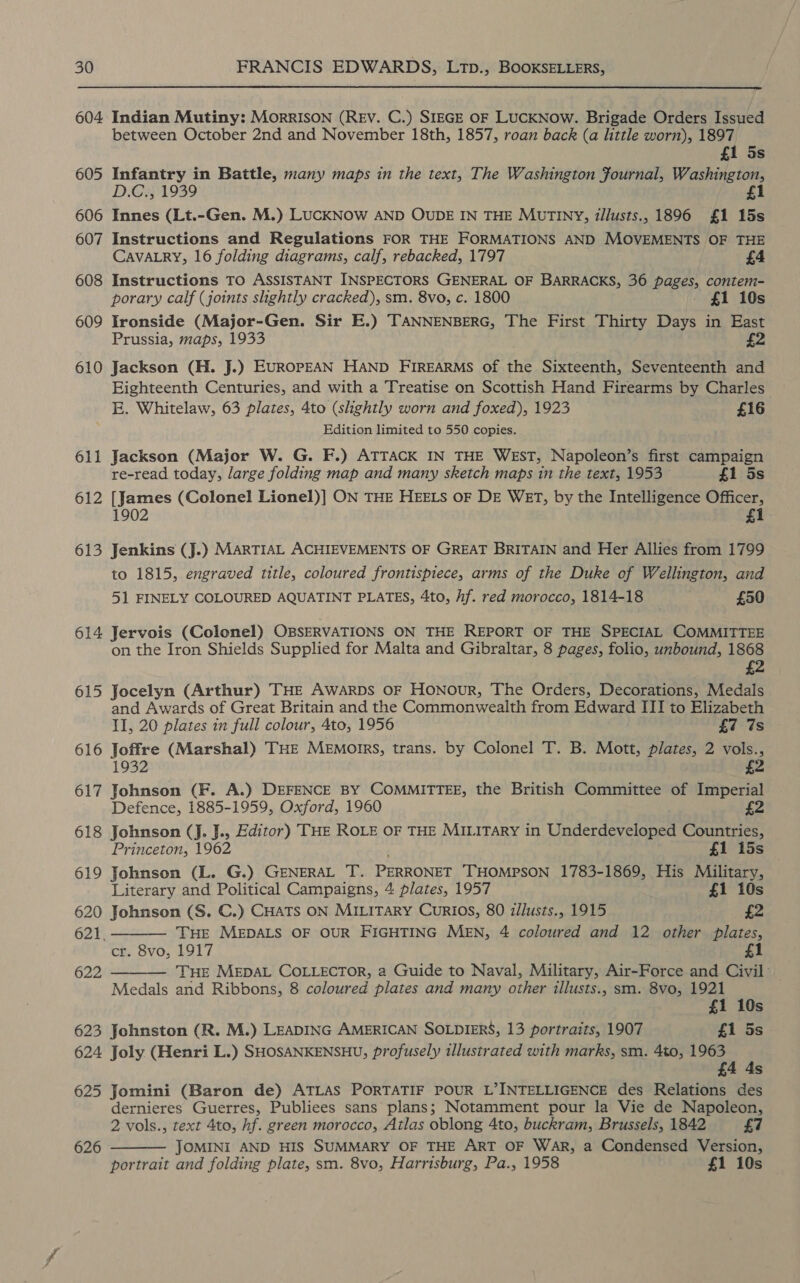 604 Indian Mutiny: MorRISON (REV. C.) SIEGE OF LUCKNow. Brigade Orders Issued between October 2nd and November 18th, 1857, roan back (a little worn), 1897 £1 5s 605 Infantry in Battle, many maps in the text, The Washington fournal, Washington, D.C., 1939 £1 606 Innes (Lt.-Gen. M.) LUCKNOW AND OUDE IN THE MUTINY, illusts., 1896 £1 15s 607 Instructions and Regulations FOR THE FORMATIONS AND MOVEMENTS OF THE CAVALRY, 16 folding diagrams, calf, rebacked, 1797 £4 608 Instructions TO ASSISTANT INSPECTORS GENERAL OF BARRACKS, 36 pages, contem- porary calf (joints slightly cracked), sm. 8vo, c. 1800 £1 10s 609 Ironside (Major-Gen. Sir E.) TANNENBERG, The First Thirty Days in East Prussia, maps, 1933 £2 610 Jackson (H. J.) EUROPEAN HAND FIREARMS of vie Sixteenth, Seventeenth and Eighteenth Centuries, and with a Treatise on Scottish Hand Firearms by Charles E. Whitelaw, 63 plates, 4to (shghtly worn and foxed), 1923 £16 Edition limited to 550 copies. Jackson (Major W. G. F.) ATTACK IN THE WEST, Napoleon’s first campaign re-read today, large folding map and many sketch maps in the text, 1953 £1 5s 612 [James (Colonel Lionel)] ON THE HEELS OF DE WET, by the Intelligence Officer, 1902 £1 61 —y 613 Jenkins (J.) MARTIAL ACHIEVEMENTS OF GREAT BRITAIN and Her Allies from 1799 to 1815, engraved title, coloured frontispiece, arms of the Duke of Wellington, and 51 FINELY COLOURED AQUATINT PLATES, 4to, Af. red morocco, 1814-18 £50 614 Jervois (Colonel) OBSERVATIONS ON THE REPORT OF THE SPECIAL COMMITTEE on the Iron Shields Supplied for Malta and Gibraltar, 8 pages, folio, unbound, 1868 £2 615 Jocelyn (Arthur) THE AwarDs oF Honour, The Orders, Decorations, Medals and Awards of Great Britain and the Commonwealth from Edward III to Elizabeth II, 20 plates in full colour, 4to, 1956 £7 7s 616 Joffre (Marshal) THE MEmMorIrs, trans. by Colonel T. B. Mott, plates, 2 vols., 1932 £2 617 Johnson (F. A.) DEFENCE By COMMITTEE, the British Committee of Imperial Defence, 1885-1959, Oxford, 1960 2 618 Johnson (J. J., Editor) THE ROLE OF THE MILITARY in Underdeveloped Countries,   Princeton, 1962 £1 15s 619 Johnson (L. G.) GENERAL T. PERRONET THOMPSON 1783-1869, His Military, Literary and Political Campaigns, 4 plates, 1957 £1 10s 620 Johnson (S. C.) CHATS ON MILITARY Curios, 80 zllusts., 1915 £2 621, — THE MEDALS OF OUR FIGHTING MEN, 4 coloured and 12 other plates, cr. 8vo, 1917 1 622 — THE MEDAL COLLECTOR, a Guide to Naval, Military, Air-Force and Civil Medals and Ribbons, 8 coloured plates and many other illusts., sm. 8vo, gant ‘6 Ss 623 Johnston (R. M.) LEADING AMERICAN SOLDIERS, 13 portraits, 1907 £1 5s 624 Joly (Henri L.) SHOSANKENSHU, profusely illustrated with marks, sm. 4to, cme ; Ss 625 Jomini (Baron de) ATLAS PORTATIF POUR L’INTELLIGENCE des Relations des dernieres Guerres, Publiees sans plans; Notamment pour la Vie de Napoleon, 2 vols., text 4to, hf. green morocco, Atlas oblong 4to, buckram, Brussels, 1842 £7 JOMINI AND HIS SUMMARY OF THE ART OF WAR, a Condensed Version, portrait and folding plate, sm. 8vo, Harrisburg, Pa., 1958 £1 10s 626 