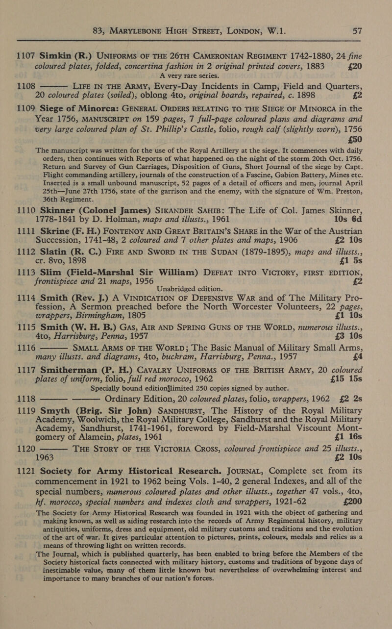 1107 Simkin (R.) UNIFORMS OF THE 26TH CAMERONIAN REGIMENT 1742-1880, 24 fine coloured plates, folded, concertina fashion in 2 original printed covers, 1883 £20 A very rare series. 1108 ——— LIFE IN THE ARMY, Every-Day Incidents in Camp, Field and Quarters, 20 coloured plates (soiled), oblong 4to, original boards, repaired, c. 1898 £2 1109 Siege of Minorca: GENERAL ORDERS RELATING TO THE SIEGE OF MINORCA in the Year 1756, MANUSCRIPT on 159 pages, 7 full-page coloured plans and diagrams and very large coloured plan of St. Phillip’s Castle, folio, rough calf (slightly worn), 1756 £50 The manuscript was written for the use of the Royal Artillery at the siege. It commences with daily orders, then continues with Reports of what happened on the night of the storm 20th Oct. 1756. Return and Survey of Gun Carriages, Disposition of Guns, Short Journal of the siege by Capt. Flight commanding artillery, journals of the construction of a Fascine, Gabion Battery, Mines etc. Inserted is a small unbound manuscript, 52 pages of a detail of officers and men, journal April 25th—June 27th 1756, state of the garrison and the enemy, with the signature of Wm. Preston, 36th Regiment. 1110 Skinner (Colonel James) SIKANDER SAHIB: The Life of Col. James Skinner, 1778-1841 by D. Holman, maps and illusts., 1961 10s 6d 1111 Skrine (F. H.) FONTENoy AND GREAT BRITAIN’S SHARE in the War of the Austrian Succession, 1741-48, 2 coloured and 7 other plates and maps, 1906 £2 10s 1112 Slatin (R. C.) FrRE AND SworpD IN THE SUDAN (1879-1895), maps and illusts., cr. 8vo, 1898 £1 5s 1113 Slim (Field-Marshal Sir William) DEFEAT INTO VICTORY, FIRST EDITION, frontispiece and 21 maps, 1956 Unabridged edition. 1114 Smith (Rev. J.) A VINDICATION OF DEFENSIVE War and of The Military Pro- fession, A Sermon preached before the North Worcester Volunteers, 22 pages, wrappers, Birmingham, 1805 £1 10s 1115 Smith (W. H. B.) Gas, AIR AND SPRING GUNS OF THE WORLD, numerous illusts., 4to, Harrisburg, Penna, 1957 £3 10s 1116 ——— SMALL ARMs OF THE WORLD; The Basic Manual of Military Small Arms, many illusts. and diagrams, 4to, buckram, Harrisburg, Penna., 1957 £4 1117 Smitherman (P. H.) CavALRY UNIFORMS OF THE BRITISH ARMY, 20 coloured plates of uniform, folio, full red morocco, 1962 £15 15s Specially bound edition}limited 250 copies signed by author. 1118 ———— ——— Ordinary Edition, 20 coloured plates, folio, wrappers, 1962 £2 2s 1119 Smyth (Brig. Sir John) SANDHURST, The History of the Royal Military Academy, Woolwich, the Royal Military College, Sandhurst and the Royal Military Academy, Sandhurst, 1741-1961, foreword by Field-Marshal Viscount Mont- gomery of Alamein, plates, 1961 £1 16s 1120 ———— THE STorY OF THE VICTORIA Cross, coloured frontispiece and 25 tllusts., 1963 £2 10s 1121 Society for Army Historical Research. JOURNAL, Complete set from its commencement in 1921 to 1962 being Vols. 1-40, 2 general Indexes, and all of the special numbers, numerous coloured plates and other illusts., together 47 vols., 4to, hf. morocco, special numbers and indexes cloth and wrappers, 1921-62 £200 The Society for Army Historical Research was founded in 1921 with the object of gathering and making known, as well as aiding research into the records of Army Regimental history, military antiquities, uniforms, dress and equipment, old military customs and traditions and the evolution of the art of war. It gives particular attention to pictures, prints, colours, medals and relics as a means of throwing light on written records. ,; The Journal, which is published quarterly, has been enabled to bring before the Members of the Society historical facts connected with military history, customs and traditions of bygone days of inestimable value, many of them little known but nevertheless of overwhelming interest and importance to many branches of our nation’s forces.