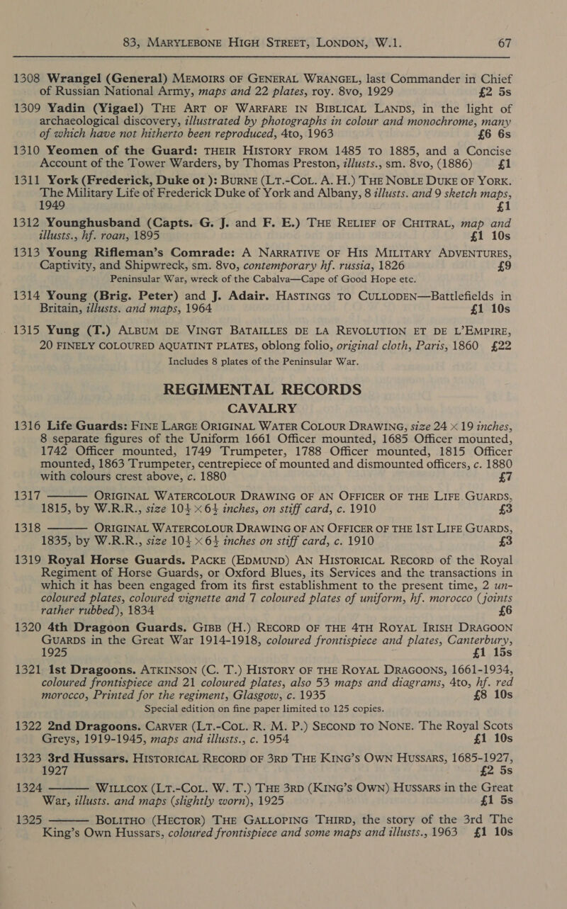 1308 Wrangel (General) MEMOIRS OF GENERAL WRANGEL, last Commander in Chief of Russian National Army, maps and 22 plates, roy. 8vo, 1929 £2 5s 1309 Yadin (Yigael) THE ART OF WARFARE IN BIBLICAL LANDS, in the light of archaeological discovery, illustrated by photographs in colour and monochrome, many of which have not hitherto been reproduced, 4to, 1963 £6 6s 1310 Yeomen of the Guard: THEIR HISTORY FROM 1485 To 1885, and a Concise Account of the Tower Warders, by Thomas Preston, z/Justs., sm. 8vo, (1886) £1 1311 York (Frederick, Duke o1 ): BURNE (LT.-CoL. A. H.) THE NOBLE DUKE OF YORK. The Military Life of Frederick Duke of York and Albany, 8 i/lusts. and 9 sketch maps, 1949 £1 1312 Younghusband (Capts. G. J. and F. E.) THE RELIEF OF CHITRAL, map and illusts., hf. roan, 1895 £1 10s 1313 Young Rifleman’s Comrade: A NARRATIVE OF His MILITARY ADVENTURES, Captivity, and Shipwreck, sm. 8vo, contemporary hf. russia, 1826 9 Peninsular War, wreck of the Cabalva—Cape of Good Hope etc. 1314 Young (Brig. Peter) and J. Adair. HasTINGs TO CULLODEN—Battlefields in Britain, zlusts. and maps, 1964 £1 10s - 1315 Yung (T.) ALBUM DE VINGT BATAILLES DE LA REVOLUTION ET DE L’EMPIRE, 20 FINELY COLOURED AQUATINT PLATES, oblong folio, original cloth, Paris, 1860 £22 Includes 8 plates of the Peninsular War. REGIMENTAL RECORDS CAVALRY 1316 Life Guards: FINE LARGE ORIGINAL WATER COLOUR DRAWING, size 24 19 inches, 8 separate figures of the Uniform 1661 Officer mounted, 1685 Officer mounted, 1742 Officer mounted, 1749 Trumpeter, 1788 Officer mounted, 1815 Officer mounted, 1863 Trumpeter, centrepiece of mounted and dismounted officers, c. 1880 with colours crest above, c. 1880 £7  131] ORIGINAL WATERCOLOUR DRAWING OF AN OFFICER OF THE LIFE.GUARDS, 1815, by W.R.R., szze 104 x 64 inches, on stiff card, c. 1910 £3 ORIGINAL WATERCOLOUR DRAWING OF AN OFFICER OF THE 1ST LIFE GUARDS, 1835, by W.R.R., size 104 x 64 inches on stiff card, c. 1910 £3 1319 Royal Horse Guards. PACKE (EDMUND) AN HISTORICAL RECORD of the Royal Regiment of Horse Guards, or Oxford Blues, its Services and the transactions in which it has been engaged from its first establishment to the present time, 2 un- coloured plates, coloured vignette and 7 coloured plates of uniform, hf. morocco (joints rather rubbed), 1834 6 1320 4th Dragoon Guards. GIBB (H.) RECORD OF THE 4TH ROYAL IRISH DRAGOON GUARDS in the Great War 1914-1918, coloured frontispiece and plates, Canterbury, 1925 £1 15s 1321 1st Dragoons. ATKINSON (C. T.) HISTORY OF THE ROYAL DRAGOONS, 1661-1934, coloured frontispiece and 21 coloured plates, also 53 maps and diagrams, 4to, hf. red morocco, Printed for the regiment, Glasgow, c. 1935 £8 10s Special edition on fine paper limited to 125 copies. 1322 2nd Dragoons. CARVER (LT.-CoL. R. M. P.) SECOND TO NONE. The Royal Scots Greys, 1919-1945, maps and illusts., c. 1954 £1 10s 1323 3rd Hussars. HISTORICAL RECORD OF 3RD THE KING’S OWN Hussars, 1685-1927, 1927 £2 5s WILLCOx (LT.-CoL. W. T.) THE 3RD (KING’S Own) Hussars in the Great War, illusts. and maps (slightly worn), 1925 £1 5s BoLitHO (HECTOR) THE GALLOPING THIRD, the story of the 3rd The King’s Own Hussars, coloured frontispiece and some maps and illusts., 1963 £1 10s  1318 1324  1325 