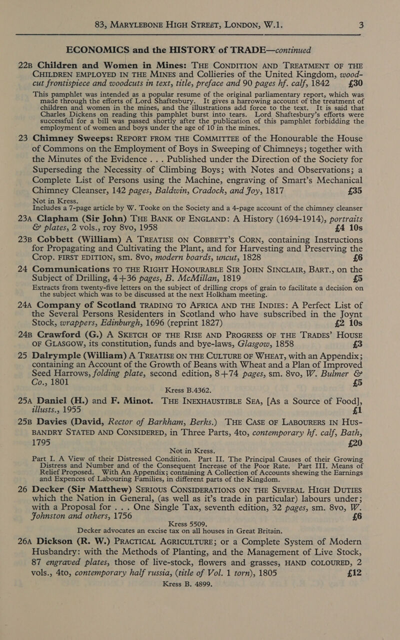 ECONOMICS and the HISTORY of TRADE—continued 22B Children and Women in Mines: THE CONDITION AND TREATMENT OF THE CHILDREN EMPLOYED IN THE MINES and Collieries of the United Kingdom, wood- cut frontispiece and woodcuts in text, title, preface and 90 pages hf. calf, 1842 £30 This pamphlet was intended as a popular resume of the original parliamentary report, which was made through the efforts of Lord Shaftesbury. It gives a harrowing account of the treatment of children and women in the mines, and the illustrations add force to the text. It is said that Charles Dickens on reading this pamphlet burst into tears. Lord Shaftesbury’s efforts were successful for a bill was passed shortly after the publication of this pamphlet forbidding the employment of women and boys under the age of 10 in the mines. 23 Chimney Sweeps: REPORT FROM THE COMMITTEE of the Honourable the House of Commons on the Employment of Boys in Sweeping of Chimneys; together with the Minutes of the Evidence . . . Published under the Direction of the Society for Superseding the Necessity of Climbing Boys; with Notes and Observations; a Complete List of Persons using the Machine, engraving of Smart’s Mechanical Chimney Cleanser, 142 pages, Baldwin, Cradock, and Foy, 1817 £35 Not in Kress. Includes a 7-page article by W. Tooke on the Society and a 4-page account of the chimney cleanser 234 Clapham (Sir John) THE BANK oF ENGLAND: A History (1694-1914), portraits &amp; plates, 2 vols., roy 8vo, 1958 £4 10s 238 Cobbett (William) A TREATISE ON COBBETT’S CORN, containing Instructions for Propagating and Cultivating the Plant, and for Harvesting and Preserving the Crop. FIRST EDITION, sm. 8vo, modern boards, uncut, 1828 £6 24 Communications TO THE RIGHT HONOURABLE SIR JOHN SINCLAIR, BART., on the Subject of Drilling, 4+36 pages, B. McMillan, 1819 £5 Extracts from twenty-five letters on the subject of drilling crops of grain to facilitate a decision on the subject which was to be discussed at the next Holkham meeting. 244 Company of Scotland TRADING TO AFRICA AND THE INDIES: A Perfect List of the Several Persons Residenters in Scotland who have subscribed in the Joynt Stock, wrappers, Edinburgh, 1696 (reprint 1827) £2 10s 248 Crawford (G.) A SKETCH OF THE RISE AND PROGRESS OF THE TRADES’ HOUSE OF GLASGOW, its constitution, funds and bye-laws, Glasgow, 1858 £3 25 Dalrymple (William) A TREATISE ON THE CULTURE OF WHEAT, with an Appendix; containing an Account of the Growth of Beans with Wheat and a Plan of Improved Seed Harrows, folding plate, second edition, 8+74 pages, sm. 8vo, W. Bulmer &amp; Co., 1801 £5 Kress B.4362. 254 Daniel (H.) and F. Minot. THE INEXHAUSTIBLE SEA, [As a Source of Food], illusts., 1955 £1 25B Davies (David, Rector of Barkham, Berks.) THE CASE OF LABOURERS IN Hus- BANDRY STATED AND CONSIDERED, in Three Parts, 4to, contemporary hf. calf, Bath, 1795 £20 Not in Kress. Part I. A View of their Distressed Condition. Part II. The Principal Causes of their Growing Distress and Number and of the Consequent Increase of the Poor Rate. Part III. Means of Relief Proposed. With An Appendix; containing A Collection of Accounts shewing the Earnings and Expences of Labouring Families, in different parts of the Kingdom. 26 Decker (Sir Matthew) SERIOUS CONSIDERATIONS ON THE SEVERAL HIGH DUTIES which the Nation in General, (as well as it’s trade in particular) labours under; with a Proposal for . . . One Single Tax, seventh edition, 32 pages, sm. 8vo, W. Fohnston and others, 1756 £6 f Kress 5509, Decker advocates an excise tax on all houses in Great Britain. 26A Dickson (R. W.) PRACTICAL AGRICULTURE; or a Complete System of Modern Husbandry: with the Methods of Planting, and the Management of Live Stock, 87 engraved plates, those of live-stock, flowers and grasses, HAND COLOURED, 2 vols., 4to, contemporary half russia, (title of Vol. 1 torn), 1805 £12 Kress B. 4899.