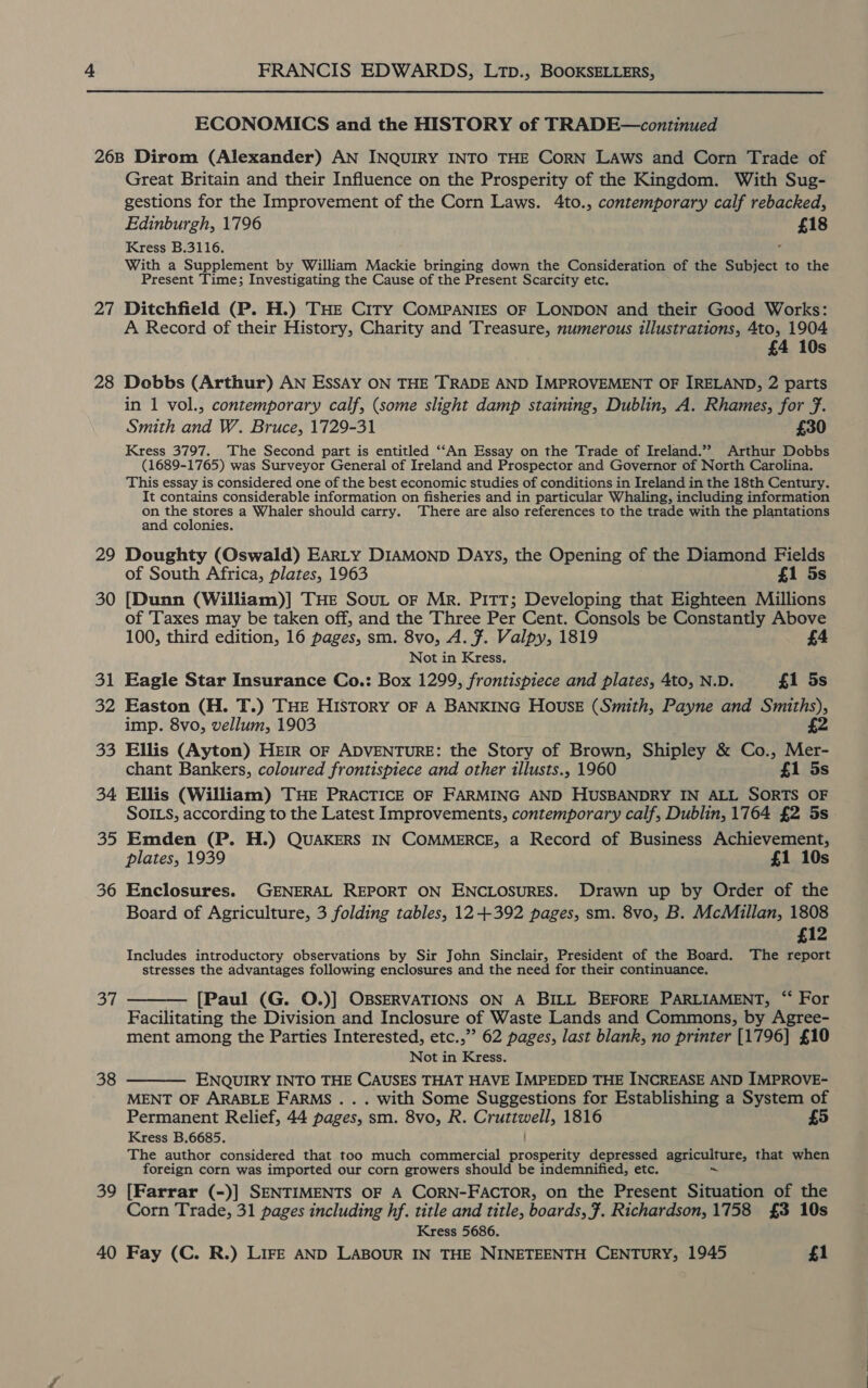 ECONOMICS and the HISTORY of TRADE—continued 27 28 29 30 Bi 32 33 34 35 36 37 38 39 40 Great Britain and their Influence on the Prosperity of the Kingdom. With Sug- gestions for the Improvement of the Corn Laws. 4to., contemporary calf rebacked, Edinburgh, 1796 £18 Kress B.3116. With a Supplement by William Mackie bringing down the Consideration of the Subject to the Present Time; Investigating the Cause of the Present Scarcity etc. Ditchfield (P. H.) THE City COMPANIES OF LONDON and their Good Works: A Record of their History, Charity and Treasure, numerous illustrations, 4to, 1904 £4 10s Dobbs (Arthur) AN Essay ON THE TRADE AND IMPROVEMENT OF IRELAND, 2 parts in 1 vol., contemporary calf, (some slight damp staining, Dublin, A. Rhames, for 7. Smith and W. Bruce, 1729-31 £30 Kress 3797. The Second part is entitled ‘“‘An Essay on the Trade of Ireland.” Arthur Dobbs (1689-1765) was Surveyor General of Ireland and Prospector and Governor of North Carolina. This essay is considered one of the best economic studies of conditions in Ireland in the 18th Century. It contains considerable information on fisheries and in particular Whaling, including information on the stores a Whaler should carry. ‘There are also references to the trade with the plantations and colonies. Doughty (Oswald) EARLY DIAMOND Days, the Opening of the Diamond Fields of South Africa, plates, 1963 £1 5s [Dunn (William)] THE Sout oF Mr. PITT; Developing that Eighteen Millions of Taxes may be taken off, and the Three Per Cent. Consols be Constantly Above 100, third edition, 16 pages, sm. 8vo, A. 7. Valpy, 1819 £4 Not in Kress. Eagle Star Insurance Co.: Box 1299, frontispiece and plates, 4to, N.D. £1 5s Easton (H. T.) THE HISTORY OF A BANKING House (Smith, Payne and Smiths), imp. 8vo, vellum, 1903 £2 Ellis (Ayton) HEIR OF ADVENTURE: the Story of Brown, Shipley &amp; Co., Mer- chant Bankers, coloured frontispiece and other illusts., 1960 £1 5s Ellis (William) THE PRACTICE OF FARMING AND HUSBANDRY IN ALL SORTS OF SOILS, according to the Latest Improvements, contemporary calf, Dublin, 1764 £2 5s Emden (P. H.) QUAKERS IN COMMERCE, a Record of Business Achievement, plates, 1939 £1 10s Enclosures. GENERAL REPORT ON ENCLOSURES. Drawn up by Order of the Board of Agriculture, 3 folding tables, 12+392 pages, sm. 8vo, B. McMillan, 1808 £12 Includes introductory observations by Sir John Sinclair, President of the Board. The report stresses the advantages following enclosures and the need for their continuance,  [Paul (G. O.)] OBSERVATIONS ON A BILL BEFORE PARLIAMENT, “‘ For Facilitating the Division and Inclosure of Waste Lands and Commons, by Agree- ment among the Parties Interested, etc.,” 62 pages, last blank, no printer [1796] £10 Not in Kress. ENQUIRY INTO THE CAUSES THAT HAVE IMPEDED THE INCREASE AND IMPROVE- MENT OF ARABLE FARMS... with Some Suggestions for Establishing a System of The author considered that too much commercial prosperity depressed agriculture, that when foreign corn was imported our corn growers should be indemnified, etc. [Farrar (-)] SENTIMENTS OF A CORN-FACTOR, on the Present Situation of the Corn Trade, 31 pages including hf. title and title, boards, 7. Richardson, 1758 £3 10s Kress 5686. Fay (C. R.) LIFE AND LABOUR IN THE NINETEENTH CENTURY, 1945 £1 