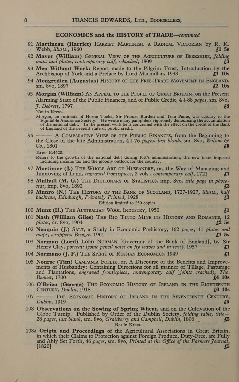 91 92 93 94 95 96 97 98 99 100 101 102 103 104 105 106 107 108 FRANCIS EDWARDS, Ltp., BOOKSELLERS, ECONOMICS and the HISTORY of TRADE—continued Martineau (Harriet) HARRIET MARTINEAU A RADICAL VICTORIAN by R. K. Webb, zllusts., 1960 £1 5s Mavor (William) GENERAL VIEW OF THE AGRICULTURE OF BERKSHIRE, folding maps and plates, contemporary calf, rebacked, 1809 £3 Men Without Work: Report made to the Pilgrim Trust, Introduction by the Archbishop of York and a Preface by Lord Macmillan, 1938 £1 10s Mongredien (Augustus) HISTORY OF THE FREE-TRADE MOVEMENT IN ENGLAND, sm. 8vo, 1897 £2 10s Morgan (William) AN APPEAL TO THE PEOPLE OF GREAT BRITAIN, on the Present Alarming State of the Public Finances, and of Public Credit, 4+88 pages, sm. 8vo, F. Debrett, 1797 £8 Not in Kress. Morgan, an intimate of Horne Tooke, Sir Francis Burdett and Tom Paine, was actuary to the Equitable Assurance Society. He wrote many pamphlets vigorously denouncing the accumulation of the national debt. In the present work he is concerned with the effect on the credit of the Bank of England of the present state of public credit. A COMPARATIVE VIEW OF THE PUBLIC FINANCES, from the Beginning to the Close of the late Administration, 4+76 pages, last blank, sm. 8vo, Wilson &amp; Co., 1801 £6 Kress B.4420. Refers to the growth of the national debt during Pitt’s administration, the new taxes imposed including income tax and the gloomy outlook for the country. Mortimer (J.) THE WHOLE ART OF HUSBANDRY, or, the Way of Managing and Improving of Land, engraved frontispiece, 2 vols., contemporary calf, 1721 £7 Mulhall (M. G.) THE DICTIONARY OF STATISTICS, imp. 8vo, title page in photo- Stat, imp. 8vo, 1892 £3 Munro (N.) THE HISTORY OF THE BANK OF SCOTLAND, 1727-1927, illusts., half buckram, Edinburgh, Privately Printed, 1928 3 Edition limited to 250 copies. Munz (H.) THE AUSTRALIAN WOOL INDUSTRY, 1950 £1 Nash (William Giles) THE R1Io TINTO MINE ITS HISTORY AND ROMANCE, 12 plates, cr. 8vo, 1904 £2 5s . Nenquin (J.) SALT, a Study in Economic Prehistory, 162 pages, 11 plates and maps, wrappers, Brugge, 1961 £1 5s Norman (Lord) LORD NORMAN [Governor of the Bank of England], by Sir Henry Clay, portrait (some pencil notes on fly leaves and in text), 1957 £1 Normano (J. F.) THE SPIRIT OF RUSSIAN ECONOMICS, 1949 £1 Nourse (Tim) CAMPANIA FOELIX, or, A Discourse of the Benefits and Improve- ments of Husbandry: Containing Directions for all manner of Tillage, Pasturage and Plantations, engraved frontispiece, contemporary calf (joints cracked), Tho.  Bennet, 1700 £4 10s O’Brien (George) THE ECONOMIC HISTORY OF IRELAND IN THE EIGHTEENTH CENTURY, Dublin, 1918 £6 10s  — THE ECONOMIC HISTORY OF IRELAND IN THE SEVENTEENTH CENTURY; Dublin, 1919 Observations on the Sowing of Spring Wheat, and on the Cultivation of the Globe Turnip. Published by Order of the Dublin Society, folding table, title + 28 pages, last blank, sm. 8vo, Graisberry and Campbell, Dublin, 1806 _ £ Not in Kress. in which their Claims to Protection against Foreign Produce, Duty-Free, are Fully Pig ao Set Forth, 46 pages, sm. 8vo, Printed at the Office of the Farmers Journal,