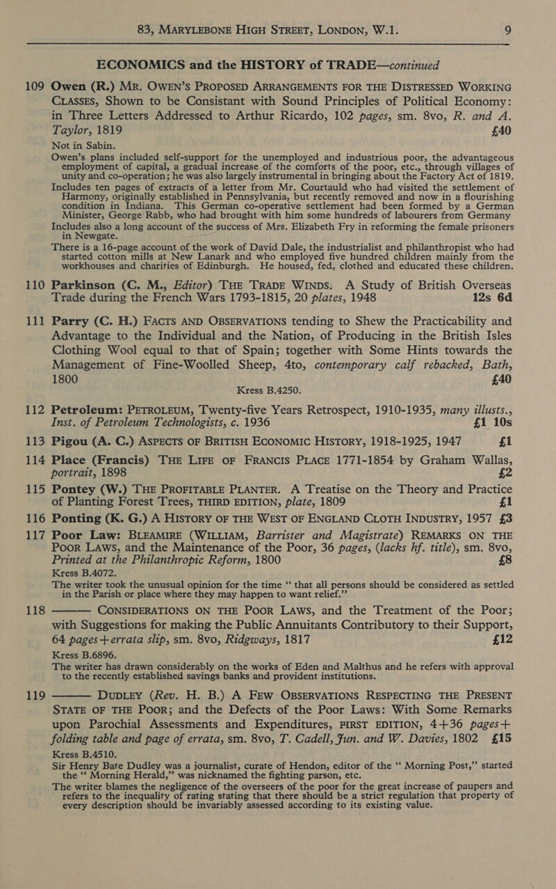  109 110 111 112 113 114 115 116 117 119 ECONOMICS and the HISTORY of TRADE—continued Owen (R.) Mr. OWEN’S PROPOSED ARRANGEMENTS FOR THE DISTRESSED WORKING CLassEs, Shown to be Consistant with Sound Principles of Political Economy: in Three Letters Addressed to Arthur Ricardo, 102 pages, sm. 8vo, R. and A. Taylor, 1819 £40 Not in Sabin. Owen’s plans included self-support for the unemployed and industrious poor, the advantageous employment of capital, a gradual increase of the comforts of the poor, etc., through villages of unity and co-operation; he was also largely instrumental in bringing about the Factory Act of 1819. Includes ten pages of extracts of a letter from Mr. Courtauld who had visited the settlement of Harmony, originally established in Pennsylvania, but recently removed and now in a flourishing condition in Indiana. This German co-operative settlement had been formed by a German Minister, George Rabb, who had brought with him some hundreds of labourers from Germany Includes also a long account of the success of Mrs. Elizabeth Fry in reforming the female prisoners in Newgate. There is a 16-page account of the work of David Dale, the industrialist and philanthropist who had started cotton mills at New Lanark and who employed five hundred children mainly from the workhouses and charities of Edinburgh. He housed, fed, clothed and educated these children. Parkinson (C. M., Editor) THE TRADE WINDS: A Study of British Overseas Trade during the French Wars 1793-1815, 20 plates, 1948 12s 6d Parry (C. H.) FACTS AND OBSERVATIONS tending to Shew the Practicability and Advantage to the Individual and the Nation, of Producing in the British Isles Clothing Wool equal to that of Spain; together with Some Hints towards the Management of Fine-Woolled Sheep, 4to, contemporary calf rebacked, Bath, 1800 £40 Kress B.4250. Petroleum: PETROLEUM, Twenty-five Years Retrospect, 1910-1935, many illusts., Inst. of Petroleum Technologists, c. 1936 £1 10s Pigou (A. C.) ASPECTS OF BRITISH ECONOMIC HIsToRY, 1918-1925, 1947 £1 Place (Francis) THE LIFE OF FRANCIS PLACE 1771-1854 by Graham Wallas, portrait, 1898 £2 Pontey (W.) THE PROFITABLE PLANTER. A Treatise on the Theory and Practice of Planting Forest Trees, THIRD EDITION, plate, 1809 £1 Ponting (K. G.) A HIsToRY OF THE WEST OF ENGLAND CLOTH INDUSTRY, 1957 £3 Poor Law: BLEAMIRE (WILLIAM, Barrister and Magistrate) REMARKS ON THE Poor LAws, and the Maintenance of the Poor, 36 pages, (lacks hf. title), sm. 8vo, Printed at the Philanthropic Reform, 1800 8 Kress B.4072. The writer took the unusual opinion for the time “ that all persons should be considered as settled in the Parish or place where they may happen to want relief.” CONSIDERATIONS ON THE PooR LAWS, and the Treatment of the Poor; with Suggestions for making the Public Annuitants Contributory to their Support, 64 pages+errata slip, sm. 8vo, Ridgways, 1817 £12 Kress B.6896. The writer has drawn considerably on the works of Eden and Malthus and he refers with approval to the recently established savings banks and provident institutions. DuDLEY (Rev. H. B.) A FEW OBSERVATIONS RESPECTING THE PRESENT STATE OF THE PooR; and the Defects of the Poor Laws: With Some Remarks upon Parochial Assessments and Expenditures, FIRST EDITION, 4+36 pages+ folding table and page of errata, sm. 8vo, T. Cadell, Fun. and W. Davies, 1802 £15 Kress B.4510. Sir Henry Bate Dudley was a journalist, curate of Hendon, editor of the ‘‘ Morning Post,” started the *‘ Morning Herald,” was nicknamed the fighting parson, etc. The writer blames the negligence of the overseers of the poor for the great increase of paupers and refers to the inequality of rating stating that there should be a strict regulation that property of every description should be invariably assessed according to its existing value.