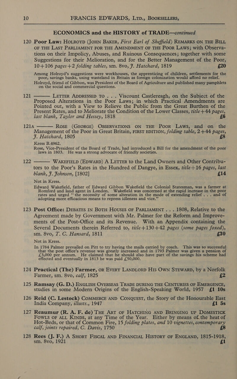 ECONOMICS and the HISTORY of TRADE—continued 121 OF THE LAST PARLIAMENT FOR THE AMENDMENT OF THE PooR LAWS; with Observa- tions on their Impolicy, Abuses, and Ruinous Consequences; together with some Suggestions for their Melioration, and for the Better Management of the Poor, 10+106 pages+2 folding tables, sm. 8vo, 7. Hatchard, 1819 £20 Among Holroyd’s suggestions were workhouses, the apprenticing of children, settlements for the poor, savings banks, using wasteland in Britain as foreign colonization would afford no relief. Holroyd, friend of Gibbon, was President of the Board of Agriculture and published many pamphlets on the social and commercial questions. LETTER ADDRESSED TO . . . Viscount Castlereagh, on the Subject of the Proposed Alterations in the Poor Laws; in which Practical Amendments are Pointed out, with a View to Relieve the Public from the Great Burthen of the Present Rates, and to Meliorate the Condition of the Lower Classes, title +44 pages, last blank, Taylor and Hessey, 1818 £6 123 124 125 126 127 128 Management of the Poor in Great Britain, FIRST EDITION, folding table, 2+44 pages, ¥. Hatchard, 1805 8 Kress B.4962. Rose, Vice-President of the Board of Trade, had introduced a Bill for the amendment of the poor laws in 1803. He was a strong advocate of friendly societies. WAKEFIELD (EDWARD) A LETTER to the Land Owners and Other Contribu- tors to the Poor’s Rates in the Hundred of Dangye, in Essex, title+16 pages, last blank, F. Fohnson, [1802] £14 Not in Kress. Edward Wakefield, father of Edward Gibbon Wakefield the Colonial Statesman, was a farmer at Romford and land agent in London. Wakefield was concerned at the rapid increase in the poor rates and urged ‘“‘ the necessity of some alteration in the mode of extending relief . . . and of adopting more efficacious means to repress idleness and vice.” Post Office: DEBATES IN BOTH HOUSES OF PARLIAMENT . . . 1808, Relative to the Agreement made by Government with Mr. Palmer for the Reform and Improve- ments of the Post-Office and its Revenue. With an Appendix containing the Several Documents therein Referred to, title +130+42 pages (some pages foxed), sm. 8vo, JT. C. Hansard, 1811 £30 Not in Kress. In 1784 Palmer prevailed on Pitt to try having the mails carried by coach. This was so successful that the post office’s revenue was greatly increased and in 1793 Palmer was given a pension of £3,000 per annum. He claimed that he should also have part of the savings his scheme had effected and eventually in 1813 he was paid £50,000. Practical (The) Farmer, oR EVERY LANDLORD HIS OWN STEWARD, by a Norfolk Farmer, sm. 8vo, calf, 1825 £2 Ramsay (G. D.) ENGLISH OVERSEAS TRADE DURING THE CENTURIES OF EMERGENCE, studies in some Modern Origins of the English-Speaking World, 1957 £1 10s . Reid (C. Lestock) COMMERCE AND CONQUEST, the Story of the Honourable East India Company, zllusts., 1947 £1 5s Reaumur (R. A. F. de) THE ART OF HATCHING AND BRINGING UP DOMESTICK FOWLS OF ALL KINDS, at any Time of the Year. Either by means of. the heat of Hot-Beds, or that of Common Fire, 15 folding plates, and 10 vignettes, contemporary calf, joints repaired, C. Davis, 1750 8 Rees (J. F.) A SHORT FISCAL AND FINANCIAL HISTORY OF ENGLAND, 1815-1918, sm. 8vo, 1921 £1