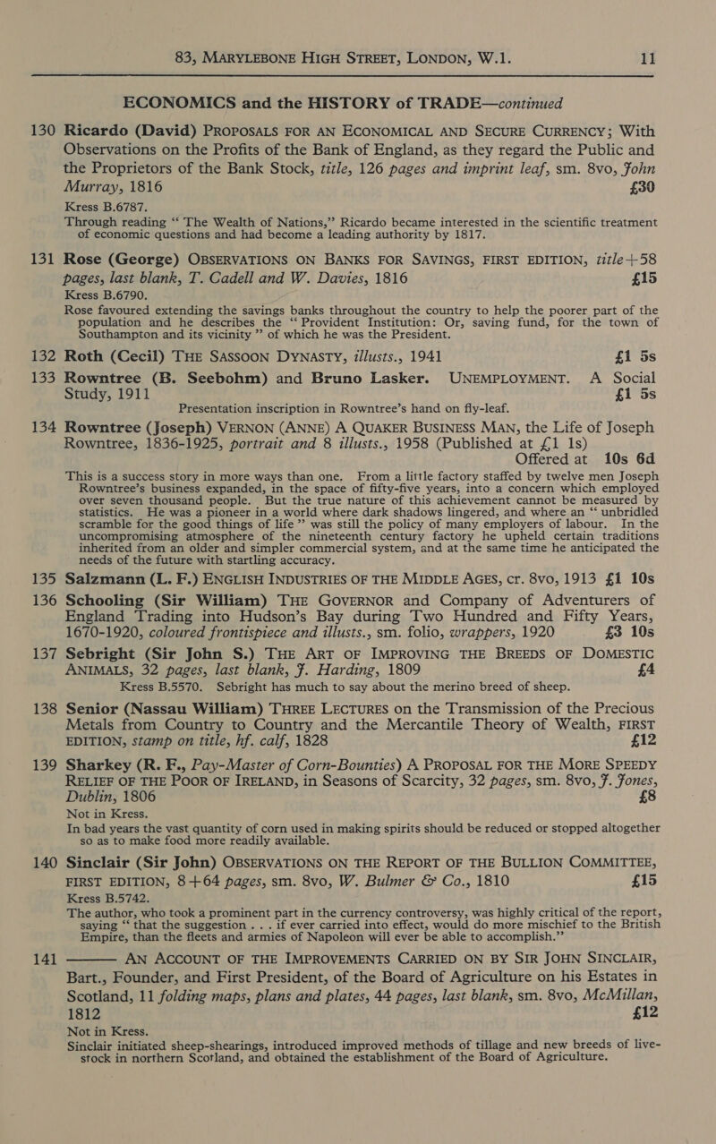  130 131 132 133 134 Fo 136 LO 138 139 140 141 ECONOMICS and the HISTORY of TRADE—continued Ricardo (David) PROPOSALS FOR AN ECONOMICAL AND SECURE CURRENCY; With Observations on the Profits of the Bank of England, as they regard the Public and the Proprietors of the Bank Stock, title, 126 pages and imprint leaf, sm. 8vo, Fohn Murray, 1816 £30 Kress B.6787. Through reading ‘“‘ The Wealth of Nations,” Ricardo became interested in the scientific treatment of economic questions and had become a leading authority by 1817. Rose (George) OBSERVATIONS ON BANKS FOR SAVINGS, FIRST EDITION, 7itle+58 pages, last blank, T. Cadell and W. Davies, 1816 £15 Kress B.6790. Rose favoured extending the savings banks throughout the country to help the poorer part of the population and he describes the ‘‘ Provident Institution: Or, saving fund, for the town of Southampton and its vicinity ’’ of which he was the President. Roth (Cecil) THE SASSOON DyNasTY, illusts., 1941 fi 5s Rowntree (B. Seebohm) and Bruno Lasker. UNEMPLOYMENT. A Social Study, 1911 £1 5s Presentation inscription in Rowntree’s hand on fly-leaf. Rowntree (Joseph) VERNON (ANNE) A QUAKER BUSINESS MAN, the Life of Joseph Rowntree, 1836-1925, portrait and 8 illusts., 1958 (Published at £1 1s) Offered at 10s 6d This is a success story in more ways than one. From a little factory staffed by twelve men Joseph Rowntree’s business expanded, in the space of fifty-five years, into a concern which employed over seven thousand people. But the true nature of this achievement cannot be measured by statistics. He was a pioneer in a world where dark shadows lingered, and where an “‘ unbridled scramble for the good things of life ” was still the policy of many employers of labour. In the uncompromising atmosphere of the nineteenth century factory he upheld certain traditions inherited from an older and simpler commercial system, and at the same time he anticipated the needs of the future with startling accuracy. Salzmann (L. F.) ENGLISH INDUSTRIES OF THE MIDDLE AGES, cr. 8vo, 1913 £1 10s Schooling (Sir William) THE GOVERNOR and Company of Adventurers of England Trading into Hudson’s Bay during Two Hundred and Fifty Years, 1670-1920, coloured frontispiece and illusts., sm. folio, wrappers, 1920 £3 10s Sebright (Sir John S.) THE ART OF IMPROVING THE BREEDS OF DOMESTIC ANIMALS, 32 pages, last blank, #. Harding, 1809 £4 Kress B.5570. Sebright has much to say about the merino breed of sheep. Senior (Nassau William) THREE LECTURES on the Transmission of the Precious Metals from Country to Country and the Mercantile Theory of Wealth, FIRST EDITION, stamp on title, hf. calf, 1828 £12 Sharkey (R. F., Pay-Master of Corn-Bounties) A PROPOSAL FOR THE MORE SPEEDY RELIEF OF THE POOR OF IRELAND, in Seasons of Scarcity, 32 pages, sm. 8vo, 7. Fones, Dublin, 1806 £8 Not in Kress. In bad years the vast quantity of corn used in making spirits should be reduced or stopped altogether so as to make food more readily available. Sinclair (Sir John) OBSERVATIONS ON THE REPORT OF THE BULLION COMMITTEE, FIRST EDITION, 8+64 pages, sm. 8vo, W. Bulmer &amp; Co., 1810 £15 Kress B.5742. The author, who took a prominent part in the currency controversy, was highly critical of the report, saying ‘‘ that the suggestion . . . if ever carried into effect, would do more mischief to the British Empire, than the fleets and armies of Napoleon will ever be able to accomplish.”’ AN ACCOUNT OF THE IMPROVEMENTS CARRIED ON BY SIR JOHN SINCLAIR, Bart., Founder, and First President, of the Board of Agriculture on his Estates in Scotland, 11 folding maps, plans and plates, 44 pages, last blank, sm. 8vo, McMillan, 1812 £12 Not in Kress. Sinclair initiated sheep-shearings, introduced improved methods of tillage and new breeds of live- stock in northern Scotland, and obtained the establishment of the Board of Agriculture.