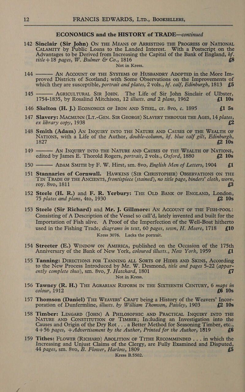 142 144 145 146 147 148 149 150 151 152 153 154 Lo 156 157 158 159 ECONOMICS and the HISTORY of TRADE—continued Sinclair (Sir John) ON THE MEANS OF ARRESTING THE PROGRESS OF NATIONAL CALAMITY by Public Loans to the Landed Interest. With a Postscript on the Advantages to be Derived from Increasing the Capital of the Bank of England, uk title +18 pages, W. Bulmer &amp; Co., 1816 Not in Kress. — AN ACCOUNT OF THE SYSTEMS OF HUSBANDRY ADOPTED in the More Im- proved Districts of Scotland; with Some Observations on the Improvements of which they are susceptible, portrait and plates, 2 vols., hf. calf, Edinburgh, 1813 £5   AGRICULTURAL SIR JOHN. The Life of Sir John Sinclair of Ulbster, 1754-1835, by Rosalind Mitchison, 12 zllusts. and 2 plans, 1962 £1 10s Skelton (H. J.) ECONOMICS OF IRON AND STEEL, cr. 8vo, c. 1895 £1 5s Slavery: MACMUNN (LT.-GEN. SIR GEORGE) SLAVERY THROUGH THE AGES, 14 plates, ex library copy, 1938 , 2 Smith (Adam) AN INQUIRY INTO THE NATURE AND CAUSES OF THE WEALTH OF NATIONS, with a Life of the Author, double-column, hf. blue calf gilt, Edinburgh,  1827 £2 10s AN INQUIRY INTO THE NATURE AND CAUSES OF THE WEALTH OF NATIONS, edited by James E. Thorold Rogers, portrait, 2 vols., Oxford, 1880 £2 10s  ADAM SMITH by F. W. Hirst, sm. 8vo, English Men of Letters, 1904 £1 Stannaries of Cornwall. HAWKINS (SIR CHRISTOPHER) OBSERVATIONS ON THE TIN TRADE OF THE ANCIENTS, frontispiece (stained), no title page, binders’ cloth, worn, roy. 8vo, 1811 3 Steele (H. R.) and F. R. Yerbury: THE OLD BANK OF ENGLAND, London, 75 plates and plans, 4to, 1930 £2 10s Steele (Sir Richard) and Mr. J. Gillmore: AN ACCOUNT OF THE FISH-POOL: Consisting of A Description of the Vessel so call’d, lately invented and built for the Importation of Fish alive. A Proof of the Imperfection of the Well-Boat hitherto used in the Fishing Trade, diagrams in text, 60 pages, sewn, H. Meere,1718 £10 Kress 3076. Lacks the portrait. Streeter (E.) WINDOW ON AMERICA, published on the Occasion of the 175th Anniversary of the Bank of New York, coloured illusts., New York, 1959 £1 Tanning: DIRECTIONS FOR TANNING ALL SORTS OF HIDES AND SKINS, According to the New Process Introduced by Mr. W. Desmond, title and pages 5-22 (appar- ently complete thus), sm. 8vo, 7. Hatchard, 1801 £7 Not in Kress. Tawney (R. H.) THE AGRARIAN REFORM IN THE SIXTEENTH CENTURY, 6 maps in colour, 1912 £6 10s Thomson (Daniel) THE WEAVERS’ CRAFT being a History of the Weavers’ Incor- poration of Dunfermline, illusts. by William Thomson, Paisley, 1903 £2 10s Timber: LINGARD (JOHN) A PHILOSOPHIC AND PRACTICAL INQUIRY INTO THE NATURE AND CONSTITUTION OF TIMBER; Including an Investigation into the Causes and Origin of the Dry Rot . . . a Better Method for Seasoning Timber, etc., 4+56 pages, + Advertisement by the Author, Printed for the Author, 1819 £6 Tithes: FLOWER (RICHARD) ABOLITION OF TITHE RECOMMENDED . . . in which the Increasing and Unjust Claims of the Clergy, are Fully Examined and Disputed, 44 pages, sm. 8vo, B. Flower, Harlow, 1809 5) Kress B.5502.