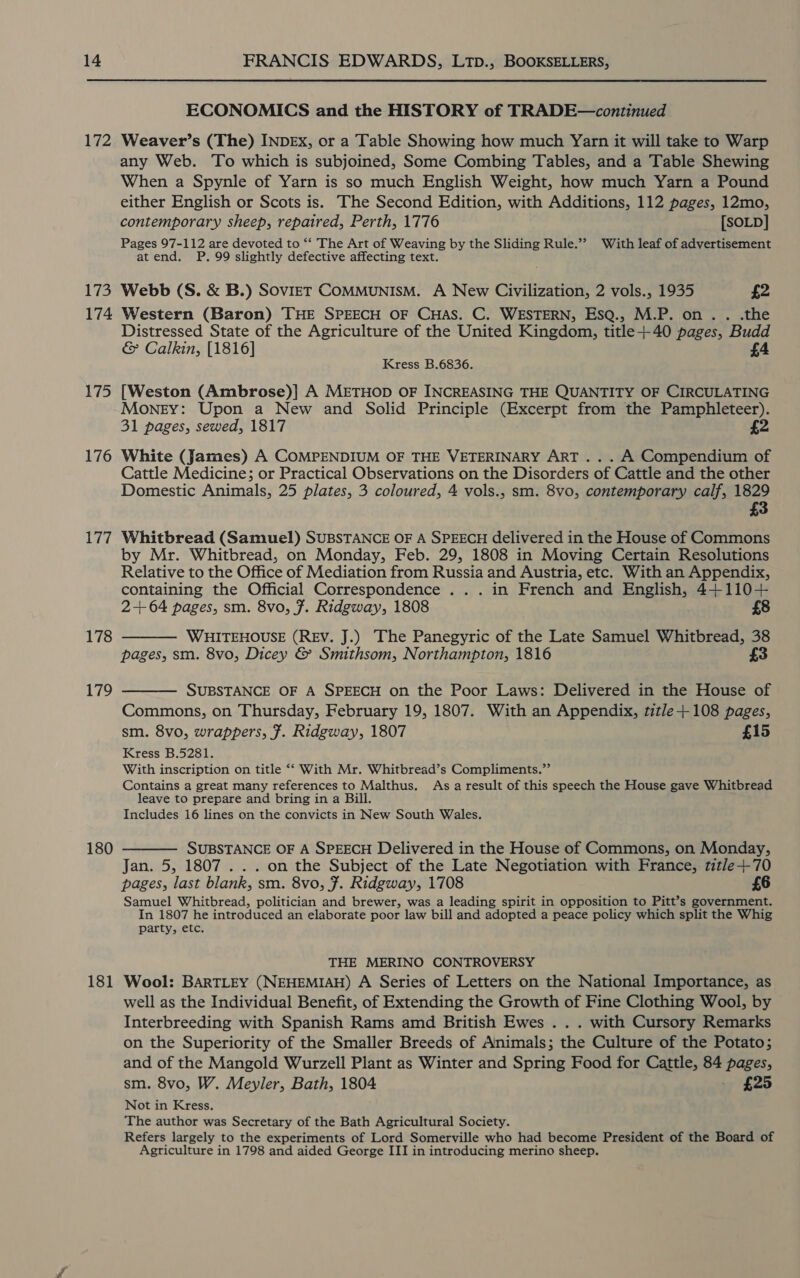 172 173 174 175 176 177 178 179 180 181 ECONOMICS and the HISTORY of TRADE—continued Weaver’s (The) INDEX, or a Table Showing how much Yarn it will take to Warp any Web. To which is subjoined, Some Combing Tables, and a Table Shewing When a Spynle of Yarn is so much English Weight, how much Yarn a Pound either English or Scots is. The Second Edition, with Additions, 112 pages, 12mo, contemporary sheep, repaired, Perth, 1776 [SOLD] Pages 97-112 are devoted to ‘* The Art of Weaving by the Sliding Rule.”? With leaf of advertisement atend. P. 99 slightly defective affecting text. Webb (S. &amp; B.) SovieT COMMUNISM. A New Civilization, 2 vols., 1935 £2 Western (Baron) THE SPEECH OF CHAS. C. WESTERN, EsQ., M.P. on. . .the Distressed State of the Agriculture of the United Kingdom, title+40 pages, Budd &amp; Calkin, [1816] £4 Kress B.6836. [Weston (Ambrose)] A METHOD OF INCREASING THE QUANTITY OF CIRCULATING Money: Upon a New and Solid Principle (Excerpt from the Pamphleteer). 31 pages, sewed, 1817 2 White (James) A COMPENDIUM OF THE VETERINARY ART... A Compendium of Cattle Medicine; or Practical Observations on the Disorders of Cattle and the other Domestic Animals, 25 plates, 3 coloured, 4 vols., sm. 8vo, contemporary calf, 1829 3 Whitbread (Samuel) SUBSTANCE OF A SPEECH delivered in the House of Commons by Mr. Whitbread, on Monday, Feb. 29, 1808 in Moving Certain Resolutions Relative to the Office of Mediation from Russia and Austria, etc. With an Appendix, containing the Official Correspondence . . . in French and English, 4+110+ 2+ 64 pages, sm. 8vo, Ff. Ridgway, 1808 £8 WHITEHOUSE (REV. J.) The Panegyric of the Late Samuel Whitbread, 38 pages, sm. 8vo, Dicey &amp; Smithsom, Northampton, 1816 £3   SUBSTANCE OF A SPEECH on the Poor Laws: Delivered in the House of Commons, on Thursday, February 19, 1807. With an Appendix, title +108 pages, sm. 8vo, wrappers, F. Ridgway, 1807 £15 Kress B.5281. With inscription on title ‘‘ With Mr. Whitbread’s Compliments.” Contains a great many references to Malthus. As a result of this speech the House gave Whitbread leave to prepare and bring in a Bill. Includes 16 lines on the convicts in New South Wales.  SUBSTANCE OF A SPEECH Delivered in the House of Commons, on Monday, Jan. 5, 1807 . . . on the Subject of the Late Negotiation with France, title+-70 pages, last blank, sm. 8vo, ¥. Ridgway, 1708 £6 Samuel Whitbread, politician and brewer, was a leading spirit in opposition to Pitt’s government. In 1807 he introduced an elaborate poor law bill and adopted a peace policy which split the Whig party, etc. THE MERINO CONTROVERSY Wool: BARTLEY (NEHEMIAH) A Series of Letters on the National Importance, as well as the Individual Benefit, of Extending the Growth of Fine Clothing Wool, by Interbreeding with Spanish Rams amd British Ewes . . . with Cursory Remarks on the Superiority of the Smaller Breeds of Animals; the Culture of the Potato; and of the Mangold Wurzell Plant as Winter and Spring Food for Cattle, 84 pages, sm. 8vo, W. Meyler, Bath, 1804 — £25 Not in Kress. The author was Secretary of the Bath Agricultural Society. Refers largely to the experiments of Lord Somerville who had become President of the Board of Agriculture in 1798 and aided George III in introducing merino sheep.