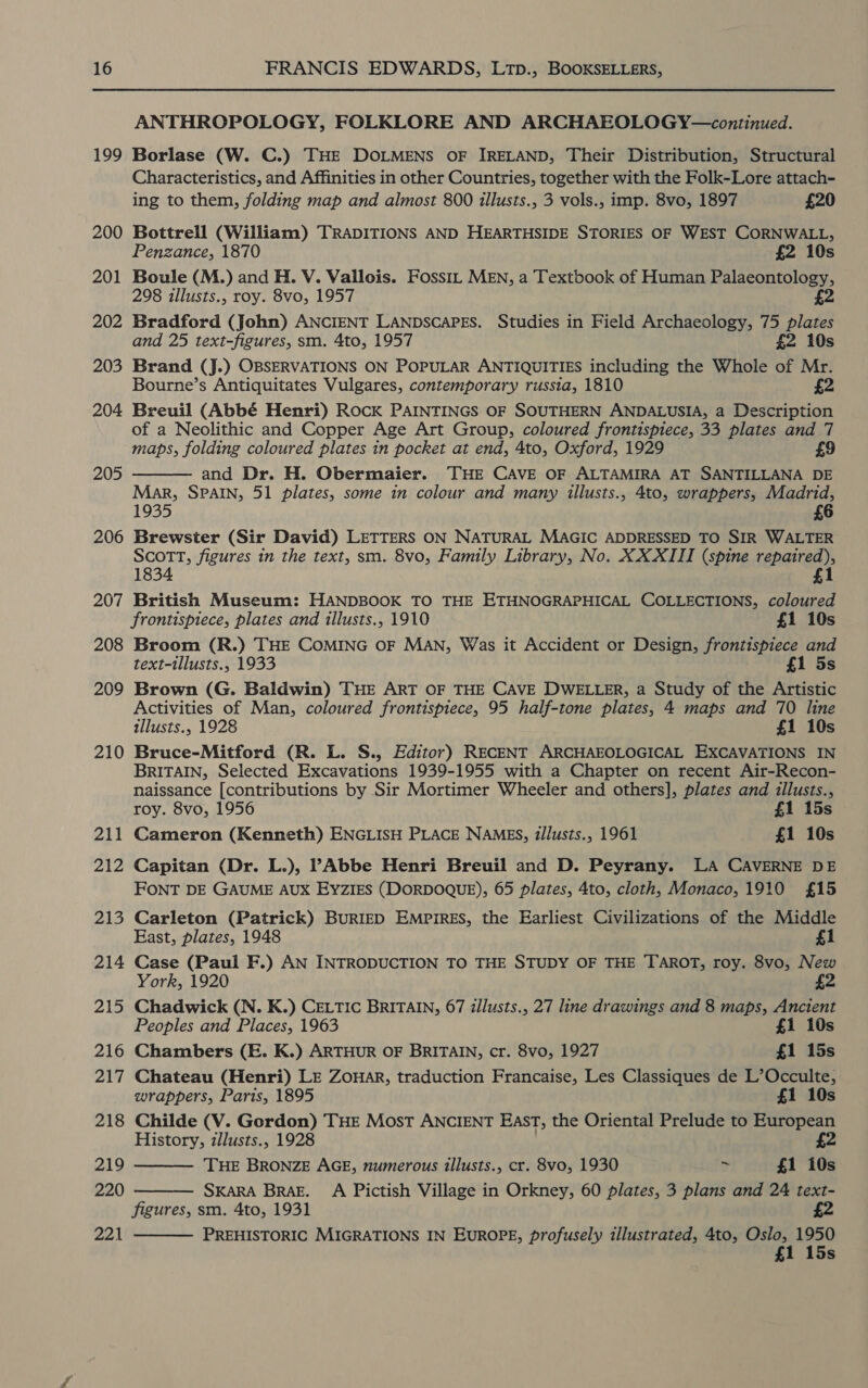 199 200 201 202 203 204 205 206 207 208 209 210 211 212 213 214 215 216 217 218 219 220 221 ANTHROPOLOGY, FOLKLORE AND ARCHAEOLOGY—continued. Borlase (W. C.) THE DOLMENS OF IRELAND, Their Distribution, Structural Characteristics, and Affinities in other Countries, together with the Folk-Lore attach- ing to them, folding map and almost 800 illusts., 3 vols., imp. 8vo, 1897 £20 Bottrell (William) TRADITIONS AND HEARTHSIDE STORIES OF WEST CORNWALL, Penzance, 1870 £2 10s Boule (M.) and H. V. Vallois. Fossit MEN, a Textbook of Human Palaeontology, 298 illusts., roy. 8vo, 1957 £2 Bradford (John) ANCIENT LANDSCAPES. Studies in Field Archaeology, 75 plates and 25 text-figures, sm. 4to, 1957 £2 10s Brand (J.) OBSERVATIONS ON POPULAR ANTIQUITIES including the Whole of Mr. Bourne’s Antiquitates Vulgares, contemporary russia, 1810 Breuil (Abbé Henri) Rock PAINTINGS OF SOUTHERN ANDALUSIA, a Description of a Neolithic and Copper Age Art Group, coloured frontispiece, 33 plates and 7 maps, folding coloured plates in pocket at end, 4to, Oxford, 1929 £9 and Dr. H. Obermaier. THE CAVE OF ALTAMIRA AT SANTILLANA DE Mar, SPAIN, 51 plates, some in colour and many illusts., 4to, wrappers, Madrid, 1935 6 Brewster (Sir David) LETTERS ON NATURAL MAGIC ADDRESSED TO SIR WALTER SCOTT, figures in the text, sm. 8vo, Family Library, No. XX XIII (spine repaired), 1834 £1 British Museum: HANDBOOK TO THE ETHNOGRAPHICAL COLLECTIONS, coloured frontispiece, plates and illusts., 1910 £1 10s Broom (R.) THE COMING OF MAN, Was it Accident or Design, frontispiece and text-tllusts., 1933 £1 5s Brown (G. Baldwin) THE ART OF THE CAVE DWELLER, a Study of the Artistic Activities of Man, coloured frontispiece, 95 half-tone plates, 4 maps and 70 line tllusts., 1928 £1 10s Bruce-Mitford (R. L. S., Editor) RECENT ARCHAEOLOGICAL EXCAVATIONS IN BRITAIN, Selected Excavations 1939-1955 with a Chapter on recent Air-Recon- naissance [contributions by Sir Mortimer Wheeler and others], plates and illusts.,  roy. 8vo, 1956 £1 15s Cameron (Kenneth) ENGLISH PLACE NAMES, d/lusts., 1961 £1 10s Capitan (Dr. L.), PAbbe Henri Breuil and D. Peyrany. LA CAVERNE DE FONT DE GAUME AUX EYZIES (DORDOQUE), 65 plates, 4to, cloth, Monaco, 1910 £15 Carleton (Patrick) BuRIED EMpiREs, the Earliest Civilizations of the Middle East, plates, 1948 £1 Case (Paul F.) AN INTRODUCTION TO THE STUDY OF THE TAROT, roy. 8vo, New York, 1920 £2 Chadwick (N. K.) CELTIC BRITAIN, 67 illusts., 27 line drawings and 8 maps, Ancient Peoples and Places, 1963 £1 10s Chambers (E. K.) ARTHUR OF BRITAIN, cr. 8vo, 1927 £1 15s Chateau (Henri) LE ZouHAr, traduction Francaise, Les Classiques de L’Occulte, wrappers, Paris, 1895 £1 10s Childe (V. Gordon) THE Most ANCIENT EAST, the Oriental Prelude to European History, illusts., 1928 £2 THE BRONZE AGE, numerous illusts., cr. 8vo, 1930 $ £1 10s SKARA BRAE. A Pictish Village in Orkney, 60 plates, 3 plans and 24 text- figures, sm. 4to, 1931 £2 PREHISTORIC MIGRATIONS IN EuROPE, profusely illustrated, 4to, Oslo, 1950 1 15s   