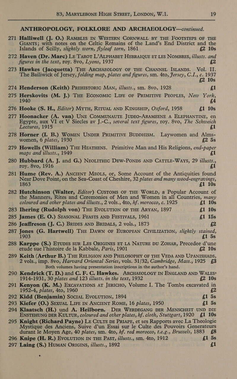 ANTHROPOLOGY, FOLKLORE AND ARCHAEOLOGY—continued. 271 Halliwell (Jj. O.) RAMBLES IN WESTERN CORNWALL BY THE FOOTSTEPS OF THE GIANTS; with notes on the Celtic Remains of the Land’s End District and the Islands of Scilly, slightly worn, flyleaf torn, 1861 £2 10s 272 Haven (Dr. Marc) LE Tarot L’ ALPHABET HEBRAIQUE ET LES NOMBRES, i/lusts. and figures in the text, roy. 8vo, Lyons, 1937 273 Hawkes (Jacquetta) THE ARCHAEOLOGY OF THE CHANNEL ISLANDS. Vol. II. The Bailiwick of Jersey, folding map, plates and figures, sm. 4to, Fersey, C.I., c. 1937 £2 10s 274 Henderson (Keith) PREHISTORIC MAN, illusts., sm. 8vo, 1928 £1 275 Herskovits (M. J.) THE ECONOMIC LIFE OF PRIMITIVE PEOPLES, New York, 0 £4 276 Hooke (S. H., Editor) MYTH, RITUAL AND KINGSHIP, Oxford, 1958 £1 10s 277 Hoonacker (A. van) UNE COMMUNAUTE JUDEO-ARAMEENE A ELEPHANTINE, en Egypte, aux VI et V Siecles av J.-C., several text figures, roy. 8vo, The Schweich Lectures, 1915 £1 278 Horner (I. B.) WOMEN UNDER PRIMITIVE BUDDHISM. Laywomen and Alms- women, 6 plates, 1930 £2 5s 279 Howells (William) THE HEATHENS. Primitive Man and His Religions, end-paper maps and tllusts., 1949 1 280 Hubbard (A. J. and G.) NEOLITHIC DEW-PONDS AND CATTLE-WaAys, 29 illusts., roy. 8vo, 1916 £1 281 Hume (Rev. A.) ANCIENT MEOLS, or, Some Account of the Antiquities found Near Dove Point, on the Sea-Coast of Cheshire, 32 plates and many wood-engravings, 1863 £1 10s 282 Hutchinson (Walter, Editor) CUSTOMS OF THE WORLD, a Popular Account of the Manners, Rites and Ceremonies of Men and Women in all Countries, many coloured and other plates and illusts., 2 vols., 4to, hf. morocco, c. 1925 £1 10s 283 Ihering (Rudolph von) THE EVOLUTION OF THE ARYAN, 1897 £1 10s 285 James (E. O.) SEASONAL FEASTS AND FESTIVALS, 1961 £1 15s 286 Jeaffreson (J. C.) BRIDES AND BRIDALS, 2 vols., 1873 £2 287 eae (G. Hartwell) THE DAWN OF EUROPEAN CIVILIZATION, slightly pps Ss 288 Karppe (S.) ETUDES sUR LES ORIGINES ET LA NATURE DU ZOHAR, Precedee d’une etude sue histoire de la Kabbale, Paris, 1901 £2 10s 289 Keith (Arthur B.) THE RELIGION AND PHILOSOPHY OF THE VEDA AND UPANISHADS, 2 vols., imp. 8vo, Harvard Oriental Series, vols. 31/32, Cambridge, Mass., 1925 £3 Both volumes having presentation inscriptions in the author’s hand. 290 Kendrick (T. D.) and C. F. C. Hawkes. ARCHAEOLOGY IN ENGLAND AND WALES? 1914-1931, 30 plates and 123 illusts. in the text, 1932 £2 10s 291 Kenyon (K. M.) ExcAVATIONS AT JERICHO, Volume I. The Tombs excavated in 1952-4, plates, 4to, 1960 292 Kidd (Benjamin) SocIAL EvoLurION, 1894 £1 5s 293 Kiefer (O.) SEXUAL LIFE IN ANCIENT ROME, 16 plates, 1950 £1 5s 294 Klaatsch (H.) und A. Heilborn. DER WERDEGANG DER MENSCHEIT UND DIE ENSTEHUNG DER KULTUR, coloured and other plates, hf. cloth, Stuttgart,1920 {£1 10s 295 Knight (Richard Payne) LE CULTE DE PRIAPE, et ses Rapports avec La Theologie Mystique des Anciens, Suive d’un Essai sur le Culte des Pouvoirs Generateurs durant le Moyen Age, 40 plates, sm. 4to, hf. red morocco, t.e.g., Brussels, 1883 £8 296 Knipe (H. R.) EVOLUTION IN THE Past, i/lusts., sm. 4to, 1912 £1 5s 297 Laing (S.) HUMAN ORIGINS, z/lusts., 1892 £1