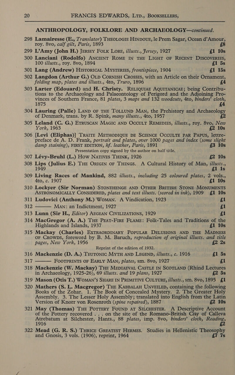 298 299 300 301 302 303 304 305 306 307 308 309 310 311 312 fo ea 314 315 316 317 318 319 320 321 322 ANTHROPOLOGY, FOLKLORE AND ARCHAEOLOGY—continued. Lamairesse (E., Translator) THEOLOGIE HINDOUE, le Prem Sagar, Ocean d’Amour, roy. 8vo, calf gilt, Paris, 1893 £8 L’Amy (John H.) JERSEY FOLK Lorg, illusts., Fersey, 1927 £1 10s Lanciani (Rodolfo) ANCIENT ROME IN THE LIGHT OF RECENT DISCOVERIES, 100 zllusts., roy. 8vo, 1894 £1 5s Lang (Andrew) HISTORICAL MYSTERIES, frontispiece, 1904 £1 15s Langdon (Arthur G.) OLD CORNISH CROSSES, with an Article on their Ornament, folding map, plates and illusts., 4to, Truro, 1896 Larter (Edouard) and H. Christy. RELIQUIAE AQUITANICAE; being Contribu- tions to the Archaeology and Palaeontology of Perigord and the Adjoining Pro- vinces of Southern France, 81 plates, 3 maps and 132 woodcuts, 4to, binders’ cloth, 1875 Lauring (Palle) LAND OF THE TOLLUND Man, the Prehistory and Archaeology of Denmark, trans. by R. Spink, many illusts., 4to, 1957 £2 Leland (C. G.) ETRUSCAN MAGIC AND OCCULT REMEDIES, illusts., roy. 8vo, New York, 1963 £2 10s [Levi (Eliphas)] TRAITE METHODIQUE DE SCIENCE OCCULTE PAR PAPUS, lettre- preface de A. D. Frank, portrait and plates, over 1000 pages and index (some slight   damp staining), FIRST EDITION, Af. leather, Paris, 1891 . £3 10s Presentation copy signed by the author on half title. Lévy-Bruhl (L.) How Natives THINK, 1926 £2 10s Lips (Julius E.) THE ORIGIN oF THINGS. A Cultural History of Man, zllusts., 1949 £1 1s Living Races of Mankind, 882 illusts., including 25 coloured plates, 2 vols., Ato, c. 1907 £1 10s Lockyer (Sir Norman) STONEHENGE AND OTHER BRITISH STONE MONUMENTS ASTRONOMICALLY CONSIDERED, plates and text illusts. (scored in ink), 1909 £1 10s Ludovici (Anthony M.) Woman. A Vindication, 1923 £1 MaAwn: an Indictment, 1927 £1 Lunn (Sir H., Editor) AEGEAN CIVILIZATIONS, 1929 £1 MacGregor (A. A.) THE PEAT-FIRE FLAME: Folk-Tales and Traditions of the Highlands and Islands, 1937 £1 10s Mackay (Charles) EXTRAORDINARY POPULAR DELUSIONS AND THE MADNESS OF CROwDs, foreword by B. M. Baruch, reproduction of original illusts. and title pages, New York, 1956 £2 2s Reprint of the edition of 1932. Mackenzie (D. A.) TEUTONIC MYTH AND LEGEND, Z/lusts., c. 1916 £1 5s FOOTPRINTS OF EARLY MAN, plates, sm. 8vo, 1927 £1 Mackenzie (W. Mackay) THE MEDIAEVAL CASTLE IN SCOTLAND (Rhind Lectures in Archaeology, 1925-26), 69 illusts. and 19 plans, 1927 £2 5s Mason (Otis T.) WOMAN’S SHARE IN PRIMITIVE CULTURE, z/Justs., sm. 8vo, 1895 £1 Mathers (S. L. Macgregor) THE KABBALAH UNVEILED, containing the following Books of the Zohar. 1. The Book of Concealed Mystery. 2. The Greater Holy Assembly. 3. The Lesser Holy Assembly; translated into English from the Latin Version of Knorr von Rosenroth (spine repaired), 1887 £2 10s May (Thomas) THE PoTTERY FOUND AT SILCHESTER. A Descriptive Account of the Pottery recovered . . . on the site of the Romano-British City of Calleva Atrebatum at Silchester, Hants., 88 plates, imp. 8vo, binders’ cloth, Reading, 1916 £2 Mead (G. R. S.) THRICE GREATEST HERMES. Studies in Hellenistic Theosophy and Gnosis, 3 vols. (1906), reprint, 1964 £7 7s