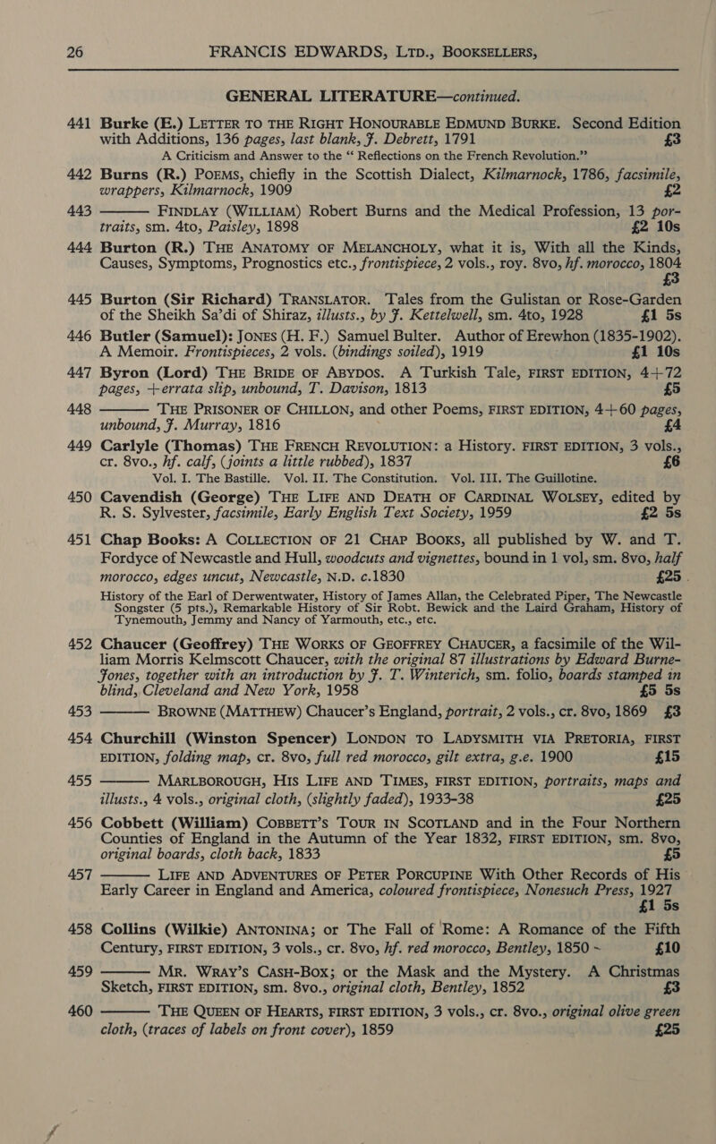 44] 442 443 444 445 446 447 448 449 450 451 452 453 454 455 456 457 458 459 460 GENERAL LITERATURE—continued. Burke (E.) LETTER TO THE RIGHT HONOURABLE EDMUND BuRKE. Second Edition with Additions, 136 pages, last blank, ¥. Debrett, 1791 A Criticism and Answer to the ‘‘ Reflections on the French Revolution.”’ Burns (R.) POEMS, chiefly in the Scottish Dialect, Kilmarnock, 1786, facsimile, wrappers, Kilmarnock, 1909 £2 FINDLAY (WILLIAM) Robert Burns and the Medical Profession, 13 por- traits, sm. 4to, Paisley, 1898 £2 10s Burton (R.) THE ANATOMY OF MELANCHOLY, what it is, With all the Kinds, Causes, Symptoms, Prognostics etc., frontispiece, 2 vols., roy. 8vo, hf. morocco, 1804 £3  Burton (Sir Richard) TRANSLATOR. Tales from the Gulistan or Rose-Garden of the Sheikh Sa’di of Shiraz, zlusts., by 7. Kettelwell, sm. 4to, 1928 £1 5s Butler (Samuel): JONEs (H. F.) Samuel Bulter. Author of Erewhon (1835-1902). A Memoir. Frontispieces, 2 vols. (bindings soiled), 1919 ; £1 10s Byron (Lord) THE BRIDE oF ABypos. A Turkish Tale, FIRST EDITION, 4+-72 pages, +errata slip, unbound, T. Davison, 1813 £5 THE PRISONER OF CHILLON, and other Poems, FIRST EDITION, 4+ 60 pages, unbound, 7. Murray, 1816 £4 Carlyle (Thomas) THE FRENCH REVOLUTION: a History. FIRST EDITION, 3 vols., cr. 8vo., hf. calf, (joints a little rubbed), 1837 £6 Vol. I. The Bastille. Vol. II. The Constitution. Vol. III. The Guillotine. Cavendish (George) THE LIFE AND DEATH OF CARDINAL WOLSEY, edited by R. S. Sylvester, facsimile, Early English Text Society, 1959 £2 5s  Chap Books: A COLLECTION OF 21 CHAP BOOKS, all published by W. and T. Fordyce of Newcastle and Hull, woodcuts and vignettes, bound in 1 vol, sm. 8vo, half morocco, edges uncut, Newcastle, N.D. c.1830 £25 | History of the Earl of Derwentwater, History of James Allan, the Celebrated Piper, The Newcastle Songster (5 pts.), Remarkable History of Sir Robt. Bewick and the Laird Graham, History of Tynemouth, Jemmy and Nancy of Yarmouth, etc., etc. Chaucer (Geoffrey) THE WORKS OF GEOFFREY CHAUCER, a facsimile of the Wil- liam Morris Kelmscott Chaucer, with the original 87 illustrations by Edward Burne- Fones, together with an introduction by F. T. Winterich, sm. folio, boards stamped in blind, Cleveland and New York, 1958 £5 5s BROWNE (MATTHEW) Chaucer’s England, portrait, 2 vols., cr. 8vo, 1869 £3  Churchill (Winston Spencer) LONDON TO LADYSMITH VIA PRETORIA, FIRST EDITION, folding map, cr. 8vo, full red morocco, gilt extra, g.e. 1900 £15 MARLBOROUGH, His LIFE AND TIMES, FIRST EDITION, portraits, maps and illusts., 4 vols., original cloth, (slightly faded), 1933-38 £25 Cobbett (William) CoBBeETT’s Tour IN SCOTLAND and in the Four Northern Counties of England in the Autumn of the Year 1832, FIRST EDITION, sm. 8vo, original boards, cloth back, 1833 £5 LIFE AND ADVENTURES OF PETER PORCUPINE With Other Records of His Early Career in England and America, coloured frontispiece, Nonesuch Press, 1927 £1 5s Collins (Wilkie) ANTONINA; or The Fall of Rome: A Romance of the Fifth Century, FIRST EDITION, 3 vols., cr. 8vo, hf. red morocco, Bentley, 1850 ~ £10 Mr. Wray’s CasH-Box; or the Mask and the Mystery. A Christmas Sketch, FIRST EDITION, sm. 8vo., original cloth, Bentley, 1852 £3     THE QUEEN OF HEARTS, FIRST EDITION, 3 vols., cr. 8vo., original olive green cloth, (traces of labels on front cover), 1859 £25