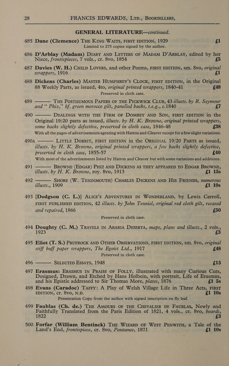 GENERAL LITERATURE—continued. 485 Dane (Clemence) THE KING WAITS, FIRST EDITION, 1929 £1 Limited to 275 copies signed by the author. 486 D’Arblay (Madam) Diary AND LETTERS OF MADAM D’ARBLAY, edited by her Niece, frontispieces, 7 vols., cr. 8vo, 1854 £5 487 Davies (W. H.) CHILD LOvERS, and other Poems, FIRST EDITION, sm. 8vo, original wrappers, 1916 1 488 Dickens (Charles) MASTER HUMPHREY’S CLOCK, FIRST EDITION, in the Original 88 Weekly Parts, as issued, 4to, original printed wrappers, 1840-41 £48 Preserved in cloth case.   489 ‘THE POSTHUMOUS PAPERS OF THE PICKWICK CLUB, 43 illusts. by R. Seymour and ‘* Phiz,” hf. green morocco gilt, panelled backs, t.e.g., c.1840 . £7 490 DEALINGS WITH THE FIRM OF DOMBEY AND SON, FIRST EDITION in the Original 19/20 parts as issued, d/lusts. by H. K. Browne, original printed wrappers, some backs slightly defective, preserved in cloth case, 1846-48 £38 With all the pages of advertisements agreeing with Hatton and Cleaver except for a few slight variations. 490A  LITTLE DORRIT, FIRST EDITION in the ORIGINAL 19/20 PARTS as issued, illusts. by H. K. Browne, original printed wrappers, a few backs slightly defective, preserved in cloth case, 1855-57 £40 With most of the advertisements listed by Hatton and Cleaver but with some variations and additions.   491 — BROWNE (EDGAR) PHIZ AND DICKENS AS THEY APPEARED TO EDGAR BROWNE, illusts. by H. K. Browne, roy. 8vo, 1913 £1 15s 492 SHORE (W. TEIGNMOUTH) CHARLES DICKENS AND HIS FRIENDS, numerous illusts., 1909 £1 10s 493 [Dodgson (C. L.)] ALICE’s ADVENTURES IN WONDERLAND, by Lewis Carroll, FIRST PUBLISHED EDITION, 42 illusts. by Fohn Tenniel, original red cloth gilt, recased and repaired, 1866 £50 Preserved in cloth case. 494 Doughty (C. M.) TRAVELS IN ARABIA DESERTA, maps, plans and illusts., 2 vols., 1923 495 Eliot (T. S.) PRUFROCK AND OTHER OBSERVATIONS, FIRST EDITION, sm. 8vo, original stiff buff paper wrappers, The Egotst Ltd., 1917 £48 Preserved in cloth case. 496 SELECTED Essays, 1948 £15  497 Erasmus: ERASMUS IN PRAISE OF FOLLY, illustrated with many Curious Cuts, Designed, Drawn, and Etched by Hans Holbein, with portrait, Life of Erasmus, and his Epistle addressed to Sir Thomas More, plates, 1876 £1 5s 498 Evans (Caradoc) Tarry: A Play of Welsh Village Life in Three Acts, FIRST EDITION, cr. 8vo, N.D. £1 10s Presentation Copy from the author with signed inscription on fly leaf. 499 Faublas (Ch. de.) THE AMOURS OF THE CHEVALIER DE FAUBLAS, Newly and Faithfully Translated from the Paris Edition of 1821, 4 vols., cr. 8vo, boards, 1822 £3 500 Forfar (William Bentinck) THE WIZARD OF WEST PENWITH, a Tale of the Land’s End, frontispiece, cr. 8vo, Penzance, 1871 £1 10s