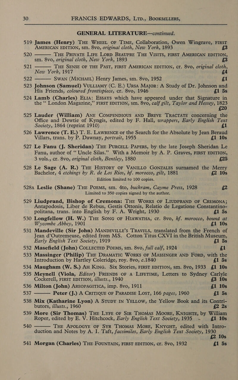 519 520 521 522 523 524 525 526 527 528 GENERAL LITERATURE—continued. James (Henry) THE WHEEL OF TIME, Collaboration, Owen Wingrave, FIRST AMERICAN EDITION, sm. 8vo, original cloth, New York, 1893 £3 THE PRIVATE LIFE LORD BEAUPRE THE VISITS, FIRST AMERICAN EDITION, sm. 8vo, original cloth, New York, 1893 3 THE SENSE OF THE PAST, FIRST AMERICAN EDITION, cr. 8vo, original cloth, New York, 1917 SWAN (MICHAEL) Henry James, sm. 8vo, 1952 £1 Johnson (Samuel) VULLIAMy (C. E.) UrsA Major: A Study of Dr. Johnson and His Friends, coloured frontispiece, cr. 8vo, 1946 £1 5s Lamb (Charles) ELIA: Essays which have appeared under that Signature in the ‘‘ London Magazine,” FIRST EDITION, sm. 8vo, calf gilt, Taylor and Hessey, 1823 £20 Lauder (William) ANE COMPENDIOUS AND BREVE TRACTATE concerning the Office and Dewtie of Kyngis, edited by F. Hall, wrappers, Early English Text Society, 1864 (reprint 1910) £1 Lawrence (T. E.) T. E. LAWRENCE or the Search for the Absolute by Jean Beraud Villars, trans. by P. Dawnay, portrait, 1955 £1 10s    Le Fanu (J. Sheridan) THE PURCELL PAPERS, by the late Joseph Sheridan Le Fanu, author of ‘“‘ Uncle Silas.”” With a Memoir by A. P. Graves, FIRST EDITION, | 3 vols., cr. 8vo, original cloth, Bentley, 1880 £25 Le Sage (A. R.) THE HISTORY OF VANILLO GONZALES surnamed the Merry Bachelor, 4 etchings by R. de Los Rios, hf. morocco, gilt, 1881 £2 10s Edition limited to 100 copies. 529 530 531 532 533 534 535 536 537 538 539 540 541 Limited to 350 copies signed by the author. Liudprand, Bishop of Cremona: THE WorKS OF LIUDPRAND OF CREMONA; Antapodosis, Liber de Rebus, Gestis Ottonis, Relatio de Legatione Constantino- politana, trans. into English by F. A. Wright, 1930 £1 5s Longfellow (H. W.) THE SONG OF HIAWATHA, cr. 8vo, hf. morocco, bound at Wycombe Abbey, 1901 £1 10s Mandeville (Sir John) MANDEVILLE’s TRAVELS, translated from the French of Jean d’Outremeuse, edited from MS. Cotton Titus CXVIi in the British Museum, Early English Text Society, 1919 £1 5s Masefield (John) COLLECTED POEMs, sm. 8vo, full calf, 1924 £1 Massinger (Philip) THE DRAMATIC WORKS OF MASSINGER AND FORD, with the Introduction by Hartley Coleridge, roy. 8vo, c.1840 £1 5s Maugham (W. S.) AH KING. Six Stories, FIRST EDITION, sm. 8vo, 1933 £1 10s Meynell (Viola, Editor) FRIENDS OF A LIFETIME, Letters to Sydney Carlyle Cockerell, FIRST EDITION, z/lusts., 1940 £3 10s Milton (John) AREOPAGITICA, imp. 8vo, 1911 £1 10s Peter (J.) A CRITIQUE OF PARADISE LOST, 166 pages, 1960 £1 5s. Mix (Katharine Lyon) A STUDY IN YELLOW, the Yellow Book and its Contri- butors, zllusts., 1960 £2 2s More (Sir Thomas) THE LYFE OF SIR THOMAS Moore, KNIGHTE, by William Roper, edited by E. V. Hitchcock, Early English Text Society, 1935 ~ £1 10s THE APOLOGYE OF SYR THOMAS MORE, KNYGHT, edited with Intro- duction and Notes by A. I. Taft, facsimiles, Early English Text Society, 1930 i £2 10s Morgan (Charles) THE FOUNTAIN, FIRST EDITION, cr. 8vo, 1932 £1 5s  