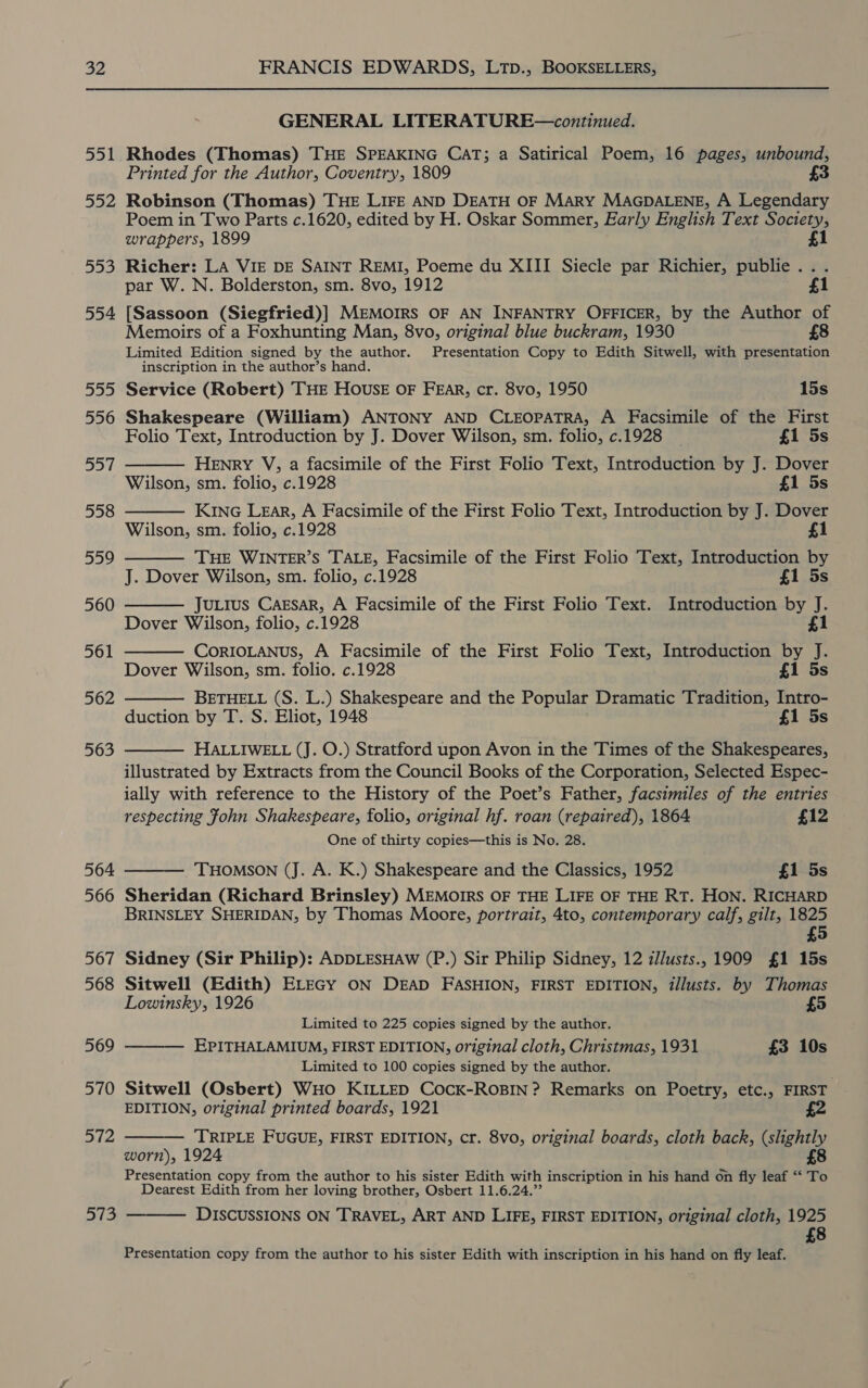 GENERAL LITERATURE—continued. 551 Rhodes (Thomas) THE SPEAKING CAT; a Satirical Poem, 16 pages, unbound, Printed for the Author, Coventry, 1809 £3 552 Robinson (Thomas) THE LIFE AND DEATH OF MARY MAGDALENE, A Legendary Poem in Two Parts c.1620, edited by H. Oskar Sommer, Early English Text Society, wrappers, 1899 £1 553 Richer: LA VIE DE SAINT REMI, Poeme du XIII Siecle par Richier, publie... par W. N. Bolderston, sm. 8vo, 1912 £1 554 [Sassoon (Siegfried)] MEMOIRS OF AN INFANTRY OFFICER, by the Author of Memoirs of a Foxhunting Man, 8vo, original blue buckram, 1930 Limited Edition signed by the author. Presentation Copy to Edith Sitwell, with presentation inscription in the author’s hand. 555 Service (Robert) THE HOUSE OF FEAR, cr. 8vo, 1950 15s 556 Shakespeare (William) ANTONY AND CLEOPATRA, A Facsimile of the First Folio Text, Introduction by J. Dover Wilson, sm. folio, c.1928 _ £1 5s HENRY V, a facsimile of the First Folio Text, Introduction by J. Dover Wilson, sm. folio, c.1928 £1 5s KiNG LEar, A Facsimile of the First Folio Text, Introduction by J. Dover Wilson, sm. folio, c.1928 £1 THE WINTER’S TALE, Facsimile of the First Folio Text, Introduction by J. Dover Wilson, sm. folio, c.1928 £1 5s JuLius CAgEsaR, A Facsimile of the First Folio Text. Introduction by J. Dover Wilson, folio, c.1928 £1 CORIOLANUS, A Facsimile of the First Folio Text, Introduction by J. Dover Wilson, sm. folio. c.1928 £1 5s BETHELL (S. L.) Shakespeare and the Popular Dramatic Tradition, Intro- duction by T. S. Eliot, 1948 £1 5s HALLIWELL (J. O.) Stratford upon Avon in the Times of the Shakespeares, illustrated by Extracts from the Council Books of the Corporation, Selected Espec- ially with reference to the History of the Poet’s Father, facsimiles of the entries op]  558  559   560  561 562  563   respecting fohn Shakespeare, folio, original hf. roan (repaired), 1864 £12 One of thirty copies—this is No. 28. 564 THOMSON (J. A. K.) Shakespeare and the Classics, 1952 £1 5s 566 Sheridan (Richard Brinsley) MEMOIRS OF THE LIFE OF THE RT. HON. RICHARD BRINSLEY SHERIDAN, by Thomas Moore, portrait, 4to, contemporary calf, gilt, 1825 £5 567 Sidney (Sir Philip): ADDLESHAW (P.) Sir Philip Sidney, 12 z//usts., 1909 £1 15s 568 Sitwell (Edith) ELEGY ON DEAD FASHION, FIRST EDITION, illusts. by Thomas Lowinsky, 1926 £5 Limited to 225 copies signed by the author. EPITHALAMIUM, FIRST EDITION, original cloth, Christmas, 1931 £3 10s Limited to 100 copies signed by the author. 570 Sitwell (Osbert) WHo KILLED Cock-RoBIN? Remarks on Poetry, etc., FIRST EDITION, original printed boards, 1921 £2 ‘TRIPLE FUGUE, FIRST EDITION, cr. 8vo, original boards, cloth back, (slightly worn), 1924 £8 Presentation copy from the author to his sister Edith with inscription in his hand on fly leaf “‘ To Dearest Edith from her loving brother, Osbert 11.6.24. DISCUSSIONS ON TRAVEL, ART AND LIFE, FIRST EDITION, original cloth, 1925 £8 569   572 aS  Presentation copy from the author to his sister Edith with inscription in his hand on fly leaf.