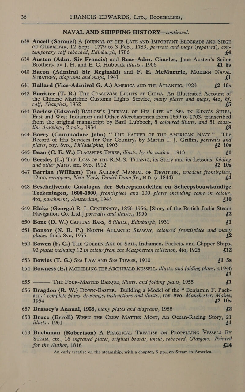  638 639 640 641 642 643 644 645 646 647 648 649 650 651 652 653 654 655 656 657 658 659 NAVAL AND SHIPPING HISTORY—continued. Ancell (Samuel) A JOURNAL OF THE LATE AND IMPORTANT BLOCKADE AND SIEGE OF GIBRALTAR, 12 Sept., 1779 to 3 Feb., 1783, portrait and maps (repaired), con- temporary calf rebacked, Edinburgh, 1786 £4 Austen (Adm. Sir Francis) and Rear-Adm. Charles, Jane Austen’s Sailor Brothers, by J. H. and E. C. Hubback illusts., 1906 £1 5s Bacon (Admiral Sir Reginald) and F. E. McMurtrie, MODERN NAVAL STRATEGY, diagrams and maps, 1941 £1 Ballard (Vice-Admiral G. A.) AMERICA AND THE ATLANTIC, 1923 £2 10s Banister (T. R.) THE COASTWISE LIGHTS OF CHINA, An Illustrated Account of the Chinese Maritime Customs Lights Service, many plates and maps, 4to, hf. calf, Shanghai, 1932 3) Barlow (Edward) BARLOW’s JOURNAL OF HIS LIFE AT SEA IN KING’S SHIPS, East and West Indiamen and Other Merchantmen from 1659 to 1703, transcribed from the original manuscript by Basil Lubbock, 5 coloured illusts. and 51 coast- line drawings, 2 vols., 1934 £8 Barry (Commodore John) “‘ THE FATHER OF THE AMERICAN Navy.” ‘The Record of His Services for Our Country, by Martin I. J. Griffin, portraits and plates, roy. 8vo., Philadelphia, 1903 £2 10s Bean (C. E. W.) FLAGSHIPS THREE, t/lusts. by the author, 1913 £1 Beesley (L.) THE LOss OF THE R.M.S. TITANIC, its Story and its Lessons, folding and other plates, sm. 8vo, 1912 £2 10s Berrian (William) THE SAILors’ MANUAL OF DEVOTION, woodcut frontispiece, 12mo, wrappers, New York, Daniel Dana fr., N.D. (c.1844) Beschrijvende Catalogus der Scheepsmodellen en Scheepsbouwkundige Teekeningen, 1600-1900, frontispiece and 100 plates including some in colour, Ato, parchment, Amsterdam, 1943 £10 Blake (George) B. I. CENTENARY, 1856-1956, [Story of the British India Steam Navigation Co. Ltd.] portraits and illusts., 1956 i Bone (D. W.) CAPSTAN Bars, 8 illusts., Edinburgh, 1931 £1 Bonsor (N. R. P.) NorTH ATLANTIC SEAWAY, coloured frontispiece and many plates, thick 8vo, 1955 £ Bowen (F. C.) THE GOLDEN AGE OF SAIL, Indiamen, Packets, and Clipper Ships, 92 plates including 12 in colour from the Macpherson collection, 4to, 1925 £12 Bowles (T. G.) SEA LAW AND SEA Power, 1910 £1 5s Bowness (E.) MODELLING THE ARCHIBALD RUSSELL, i/lusts. and folding plans, c.1946 £  THE Four-MASTED BARQUE, tllusts. and folding plans, 1955 £1 Bragdon (R. W.) DOWN-EASTER. Building a Model of the “‘ Benjamin F. Pack- ard,”’ complete plans, drawings, instructions and 1llusts., roy. 8vo, Manchester, Maine, 1954 £2 10s. Brassey’s Annual, 1958, many plates and diagrams, 1958 £2 Bruce (Erroll) WHEN THE CREW MATTER Most, An Ocean-Racing Story, 21 illusts., 1961 . £1 Buchanan (Robertson) A PRACTICAL TREATISE ON PROPELLING VESSELS BY STEAM, etc., 16 engraved plates, original boards, uncut, rebacked, Glasgow. Printed for the Author, 1816 £24 An early treatise on the steamship, with a chapter, 5 pp., on Steam in America.