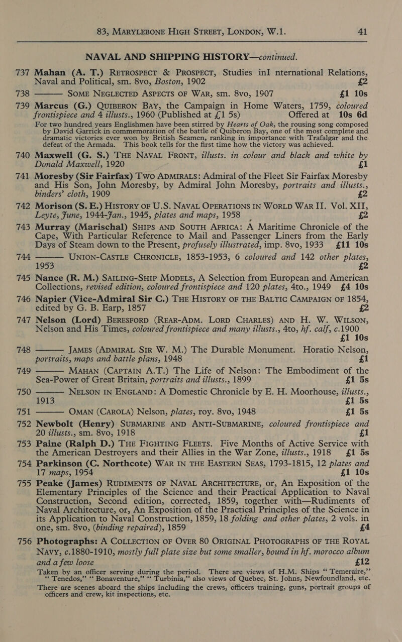 737 738 739 740 741 742 743 744 745 746 747 748 749 750 fol 152 753 754 755 756 83, MARYLEBONE HIGH STREET, LONDON, W.1. 41 NAVAL AND SHIPPING HISTORY—continued. Mahan (A. T.) RETROSPECT &amp; PROSPECT, Studies inI nternational Relations, Naval and Political, sm. 8vo, Boston, 1902 SOME NEGLECTED ASPECTS OF WAR, sm. 8vo, 1907 £1 10s Marcus (G.) QUIBERON Bay, the Campaign in Home Waters, 1759, coloured frontispiece and 4 illusts., 1960 (Published at £1 5s) Offered at 10s 6d For two hundred years Englishmen have been stirred by Hearts of Oak, the rousing song composed by David Garrick in commemoration of the battle of Quiberon Bay, one of the most complete and dramatic victories ever won by British Seamen, ranking in importance with Trafalgar and the defeat of the Armada. This book tells for the first time how the victory was achieved. Maxwell (G. S.) THE NAVAL FRONT, Ztllusts. in colour and black and white by Donald Maxwell, 1920 £1 Moresby (Sir Fairfax) Two ADMIRALS: Admiral of the Fleet Sir Fairfax Moresby and His Son, John Moresby, by Admiral John Moresby, portraits and illusts., binders’ cloth, 1909 £2 Morison (S. E.) History oF U.S. NAVAL OPERATIONS IN WORLD War IT. Vol. XII, Leyte, Fune, 1944-Fan., 1945, plates and maps, 1958 Murray (Marischal) SHIPS AND SOUTH AFRICA: A Maritime Chronicle of the Cape, With Particular Reference to Mail and Passenger Liners from the Early Days of Steam down to the Present, profusely illustrated, imp. 8vo, 1933 £11 10s   UNION-CASTLE CHRONICLE, 1853-1953, 6 coloured and 142 other plates, 1953 £2. Nance (R. M.) SAILING-SHIP MODELS, A Selection from European and American Collections, revised edition, coloured frontispiece and 120 plates, 4to., 1949 £4 10s Napier (Vice-Admiral Sir C.) THE HISTORY OF THE BALTIC CAMPAIGN OF 1854, edited by G. B. Earp, 1857 2 Nelson (Lord) BERESFORD (REAR-ADM. LORD CHARLES) AND H. W. WILSON, Nelson and His Times, coloured frontispiece and many illusts., 4to, hf. calf, c.1900 £1 10s JAMES (ADMIRAL SiR W. M.) The Durable Monument. Horatio Nelson, portraits, maps and battle plans, 1948 £1 MAHAN (CAPTAIN A.T.) The Life of Nelson: The Embodiment of the Sea-Power of Great Britain, portraits and illusts., 1899 £1 5s NELSON IN ENGLAND: A Domestic Chronicle by E. H. Moorhouse, i/lusts., 1913 £1 5s OMAN (CAROLA) Nelson, plates, roy. 8vo, 1948 £1 5s Newbolt (Henry) SUBMARINE AND ANTI-SUBMARINE, coloured frontispiece and 20 illusts., sm. 8vo, 1918 £1 Paine (Ralph D.) THE FIGHTING FLEETs. Five Months of Active Service with the American Destroyers and their Allies in the War Zone, illusts.,1918 £1 5s Parkinson (C. Northcote) WAR IN THE EASTERN SEAS, 1793-1815, 12 plates and 17 maps, 1954 £1 10s Peake (James) RUDIMENTS OF NAVAL ARCHITECTURE, or, An Exposition of the Elementary Principles of the Science and their Practical Application to Naval Construction, Second edition, corrected, 1859, together with—Rudiments of Naval Architecture, or, An Exposition of the Practical Principles of the Science in its Application to Naval Construction, 1859, 18 folding and other plates, 2 vols. in one, sm. 8vo, (binding repaired), 1859 £4     Photographs: A COLLECTION OF OVER 80 ORIGINAL PHOTOGRAPHS OF THE ROYAL Navy, c.1880-1910, mostly full plate size but some smaller, bound in hf. morocco album and a few loose £12 Taken by an officer serving during the period. There are views of H.M. Ships “ Temeraire,”’ ** Tenedos,” ‘‘ Bonaventure,”’ “‘ Turbinia,”’ also views of Quebec, St. Johns, Newfoundland, etc. There are scenes aboard the ships including the crews, officers training, guns, portrait groups of officers and crew, kit inspections, etc.