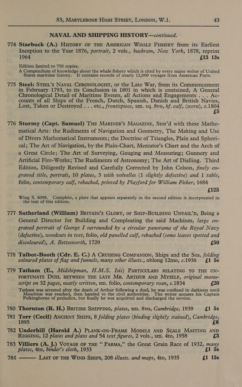  NAVAL AND SHIPPING HISTORY—continued. 774 Starbuck (A.) HIsTORY OF THE AMERICAN WHALE FISHERY from its Earliest Inception to the Year 1876, portrait, 2 vols., buckram, New York, 1878, reprint 1964 £13 13s Edition limited to 750 copies. A Compendium of knowledge about the whale fishery which is cited by every major writer of United States maritime history. It contains records of nearly 12,000 voyages from American Ports. 775 Steel: STEEL’Ss NAVAL CHRONOLOGIST, or the Late War, from its Commencement in February 1793, to its Conclusion in 1801 in which is contained, A General Chronological Detail of Maritime Events, all Actions and Engagements .. . Ac- counts of all Ships of the French, Dutch, Spanish, Danish and British Navies, Lost, ‘Taken or Destroyed . . . etc., frontispiece, sm. sq. 8vo, hf. calf, (worn), c.1804 £5 776 Sturmy (Capt. Samuel) THE MARINER’S MAGAZINE, Stor’d with these Mathe- matical Arts: the Rudiments of Navigation and Geometry, The Making and Use of Divers Mathematical Instruments; the Doctrine of Triangles, Plain and Spheri- cal; The Art of Navigation, by the Plain-Chart, Mercator’s Chart and the Arch of a Great Circle; The Art of Surveying, Gauging and Measuring; Gunnery and Artificial Fire-Works; The Rudiments of Astronomy; The Art of Dialling. Third Edition, Diligently Revised and Carefully Corrected by John Colson, finely en- graved title, portrait, 10 plates, 3 with volvelles (1 slightly defective) and 1 table, folio, contemporary calf, rebacked, printed by Playford for William Fisher, 1684 £125 Wing S. 6098. Complete, a plate that appears separately in the second edition is incorporated in the text of this edition. — 777 Sutherland (William) BRITAIN’s GLORY, or SHIP-BUILDING UNVAIL’D, Being a General Director for Building and Compleating the said Machines, large en- graved portrait of George I surrounded by a circular panorama of the Royal Navy (defective), woodcuts in text, folio, old panelled calf, rebacked (some leaves spotted and discoloured), A. Bettesworth, 1729 £50 778 Talbot-Booth (Cdr. E. C.) A CRUISING COMPANION, Ships and the Sea, folding coloured plates of flag and funnels, many other illusts., oblong 12mo, c.1936 £1 5s 779 Tatham (E., Midshipman, H.M.S. Isis) PARTICULARS RELATING TO THE UN- FORTUNATE DUEL BETWEEN THE LATE Mr. ARTHUR AND MYSELF, original manu- script on 32 pages, neatly written, sm. folio, contemporary roan, c.1834 £20 Tatham was arrested after the death of Arthur following a duel, he was confined in darkness until Mauritius was reached, then handed to the civil authorities. The writer accuses his Captain Polkinghorne of prejudice, but finally he was acquitted and discharged the service. 780 Thornton (R. H.) BRITISH SHIPPING, plates, sm. 8vo, Cambridge, 1939 £1 5s 781 Torr (Cecil) ANCIENT Suips, 8 folding plates (binding slightly stained), eh 1895 £ 782 Underhill (Harold A.) PLANK-ON-FRAME MODELS AND SCALE MASTING AND  RIGGING, 12 plates and plans and 54 text figures, 2 vols., sm. 4to, 1958 £3 783 Villiers (A. J.) VOYAGE OF THE “‘ PARMA,” the Great Grain Race of 1932, many plates, Ato, binder’s cloth, 1933 £1 5s 784 LAST OF THE WIND SHIPS, 208 illusts. and maps, 4to, 1935 £1 15s