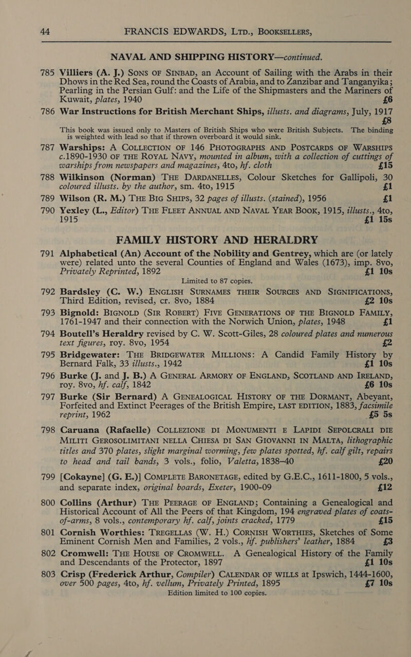 785 786 787 788 789 790 791 792 793 794 795 796 797 798 799 800 801 802 803 NAVAL AND SHIPPING HISTORY—continued. Villiers (A. J.) SONS OF SINBAD, an Account of Sailing with the Arabs in their Dhows in the Red Sea, round the Coasts of Arabia, and to Zanzibar and Tanganyika; Pearling in the Persian Gulf: and the Life of the Shipmasters and the Mariners of Kuwait, plates, 1940 £6 War Instructions for British Merchant Ships, z/Justs. and diagrams, July, 1917 £8 This book was issued only to Masters of British Ships who were British Subjects. The binding is weighted with lead so that if thrown overboard it would sink. Warships: A COLLECTION OF 146 PHOTOGRAPHS AND POSTCARDS OF WARSHIPS c.1890-1930 OF THE ROYAL Navy, mounted in album, with a collection of cuttings of warships from newspapers and magazines, 4to, hf. cloth 15 Wilkinson (Norman) THE DARDANELLES, Colour Sketches for Gallipoli, 30 coloured illusts. by the author, sm. 4to, 1915 £1 Wilson (R. M.) THE Bic SuHIPs, 32 pages of illusts. (stained), 1956 £1 Yexley (L., Editor) THE FLEET ANNUAL AND NAVAL YEAR Book, 1915, z/lusts., 4to, 1915 £1 15s FAMILY HISTORY AND HERALDRY Alphabetical (An) Account of the Nobility and Gentrey, which are (or lately were) related unto the several Counties of England and Wales (1673), imp. 8vo, Privately Reprinted, 1892 £1 10s Limited to 87 copies. Bardsley (C. W.) ENGLISH SURNAMES THEIR SOURCES AND SIGNIFICATIONS, Third Edition, revised, cr. 8vo, 1884 £2 10s Bignold: BIGNOLD (SIR ROBERT) FIVE GENERATIONS OF THE BIGNOLD FAMILY, 1761-1947 and their connection with the Norwich Union, plates, 1948 £1 Boutell’s Heraldry revised by C. W. Scott-Giles, 28 coloured plates and numerous text figures, roy. 8vo, 1954 Bridgewater: THE BRIDGEWATER MILLIONS: A Candid Family History by Bernard Falk, 33 illusts., 1942 £1 10s Burke (J. and J. B.) A GENERAL ARMORY OF ENGLAND, SCOTLAND AND IRELAND, roy. 8vo, hf. calf, 1842 £6 10s Burke (Sir Bernard) A GENEALOGICAL HISTORY OF THE DORMANT, Abeyant, Forfeited and Extinct Peerages of the British Empire, LAST EDITION, 1883, facsimile reprint, 1962 £5 5s Caruana (Rafaelle) COLLEZIONE DI MONUMENTI E LAPIDI SEPOLCRALI DIE MILITI GEROSOLIMITANI NELLA CHIESA DI SAN GIOVANNI IN MALTA, /ithographic titles and 370 plates, slight marginal worming, few plates spotted, hf. calf gilt, repairs to head and tail bands, 3 vols., folio, Valetta, 1838-40 £20 [Cokayne] (G. E.)] COMPLETE BARONETAGE, edited by G.E.C., 1611-1800, 5 vols., and separate index, original boards, Exeter, 1900-09 £12 Collins (Arthur) THE PEERAGE OF ENGLAND; Containing a Genealogical and Historical Account of All the Peers of that Kingdom, 194 engraved plates of coats- of-arms, 8 vols., contemporary hf. calf, joints cracked, 1779 £15 Cornish Worthies: TREGELLAS (W. H.) CORNISH WORTHIES, Sketches of Some Eminent Cornish Men and Families, 2 vols., if. publishers’ leather, 1884 £3 Cromwell: THE HousE OF CROMWELL. A Genealogical History of the Family and Descendants of the Protector, 1897 £1 10s Crisp (Frederick Arthur, Compiler) CALENDAR OF WILLS at Ipswich, 1444-1600, over 500 pages, 4to, hf. vellum, Privately Printed, 1895 £7 10s Edition limited to 100 copies.