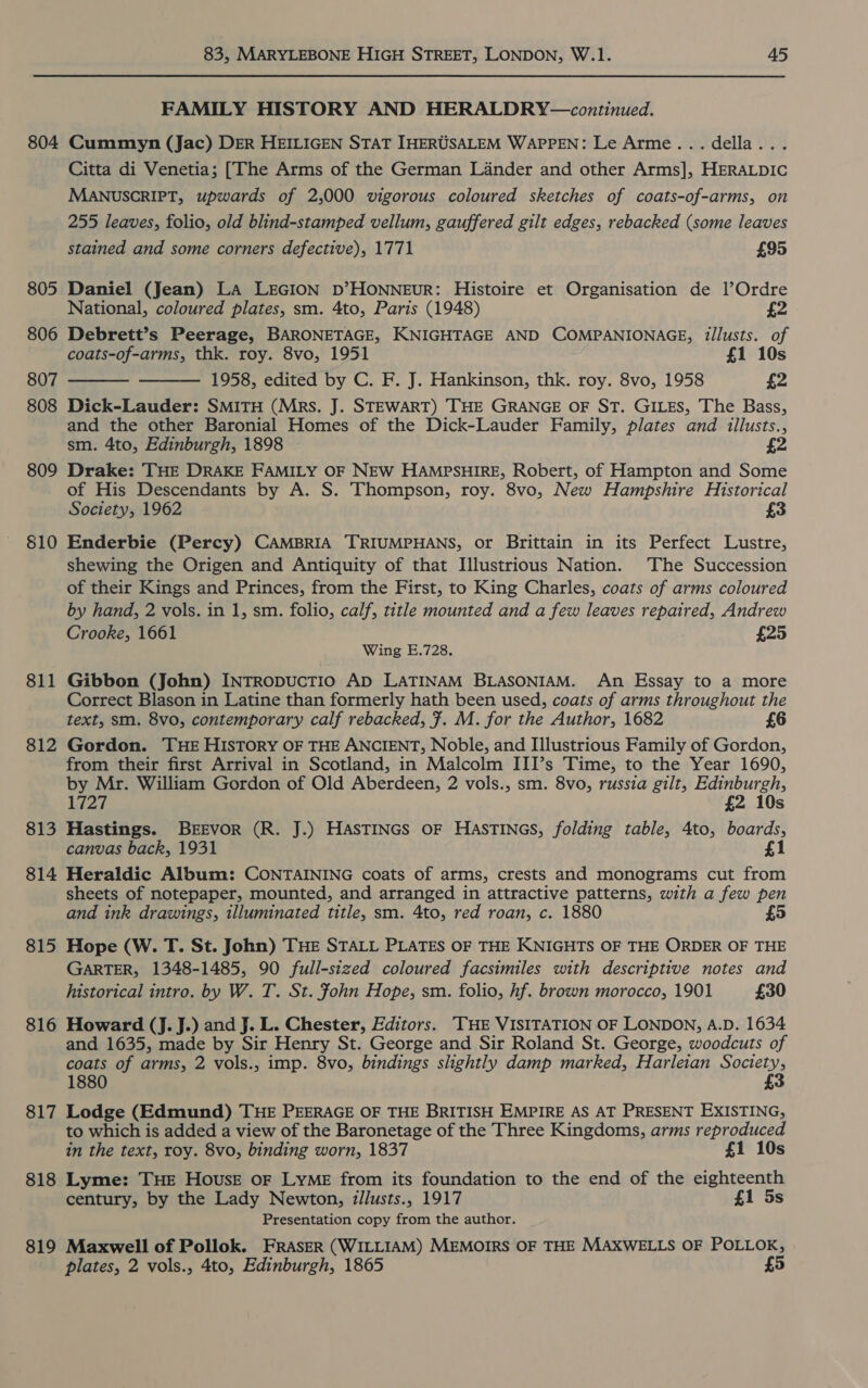 804 805 806 807 808 809 810 811 812 813 814 815 816 817 818 819 83, MARYLEBONE HIGH STREET, LONDON, W.1. 45 FAMILY HISTORY AND HERALDRY—continued. Cummyn (Jac) DER HEILIGEN STAT IHERUSALEM WAPPEN: Le Arme... della... Citta di Venetia; [The Arms of the German Lander and other Arms], HERALDIC MANUSCRIPT, upwards of 2,000 vigorous coloured sketches of coats-of-arms, on 255 leaves, folio, old blind-stamped vellum, gauffered gilt edges, rebacked (some leaves   stained and some corners defective), 1771 £95 Daniel (Jean) LA LEGION D’HONNEUR: Histoire et Organisation de l’Ordre National, coloured plates, sm. 4to, Paris (1948) £2 Debrett’s Peerage, BARONETAGE, KNIGHTAGE AND COMPANIONAGE, illusts. of coats-of-arms, thk. roy. 8vo, 1951 £1 10s 1958, edited by C. F. J. Hankinson, thk. roy. 8vo, 1958 £2 Dick-Lauder: SMITH (Mrs. J. STEWART) THE GRANGE OF ST. GILES, The Bass, and the other Baronial Homes of the Dick-Lauder Family, plates and illusts., sm. 4to, Edinburgh, 1898 £2 Drake: THE DRAKE FAMILY OF NEW HAMPSHIRE, Robert, of Hampton and Some of His Descendants by A. S. Thompson, roy. 8vo, New Hampshire Historical Society, 1962 £3 Enderbie (Percy) CAMBRIA TRIUMPHANS, or Brittain in its Perfect Lustre, shewing the Origen and Antiquity of that Illustrious Nation. The Succession of their Kings and Princes, from the First, to King Charles, coats of arms coloured by hand, 2 vols. in 1, sm. folio, calf, title mounted and a few leaves repaired, Andrew Crooke, 1661 £25 Wing E.728. Gibbon (John) INTRODUCTIO AD LATINAM BLASONIAM. An Essay to a more Correct Blason in Latine than formerly hath been used, coats of arms throughout the text, sm. 8vo, contemporary calf rebacked, ¥. M. for the Author, 1682 6 Gordon. THE HISTORY OF THE ANCIENT, Noble, and Illustrious Family of Gordon, from their first Arrival in Scotland, in Malcolm III’s Time, to the Year 1690, by Mr. William Gordon of Old Aberdeen, 2 vols., sm. 8vo, russia gilt, Edinburgh, Lay £2 10s Hastings. BEEVOR (R. J.) HASTINGS OF HASTINGS, folding table, 4to, boards, canvas back, 1931 £1 Heraldic Album: CONTAINING coats of arms, crests and monograms cut from sheets of notepaper, mounted, and arranged in attractive patterns, with a few pen and ink drawings, illuminated title, sm. 4to, red roan, c. 1880 5 Hope (W. T. St. John) THE STALL PLATES OF THE KNIGHTS OF THE ORDER OF THE GARTER, 1348-1485, 90 full-sized coloured facsimiles with descriptive notes and historical intro. by W. T. St. John Hope, sm. folio, hf. brown morocco, 1901 £30 Howard (J. J.) and J. L. Chester, Editors. ‘THE VISITATION OF LONDON, A.D. 1634 and 1635, made by Sir Henry St. George and Sir Roland St. George, woodcuts of coats of arms, 2 vols., imp. 8vo, bindings slightly damp marked, Harleian Society, 1880 £3 Lodge (Edmund) THE PEERAGE OF THE BRITISH EMPIRE AS AT PRESENT EXISTING, to which is added a view of the Baronetage of the Three Kingdoms, arms reproduced in the text, roy. 8vo, binding worn, 1837 £1 10s Lyme: THE HousE oF LyME from its foundation to the end of the eighteenth century, by the Lady Newton, zllusts., 1917 £1 5s Presentation copy from the author. Maxwell of Pollok. FRASER (WILLIAM) MEMOIRS OF THE MAXWELLS OF POLLOK, plates, 2 vols., 4to, Edinburgh, 1865 5