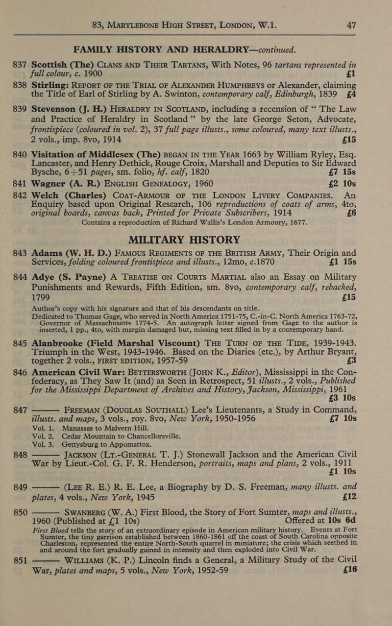 837 838 839 840 841 842 843 844 845 846 847 848 849 850 851 83, MARYLEBONE HIGH STREET, LONDON, W.1. 47 FAMILY HISTORY AND HERALDRY—continued. Scottish (The) CLANS AND THEIR TARTANS, With Notes, 96 tartans represented in full colour, c. 1900 Stirling: REPORT OF THE TRIAL OF ALEXANDER HUMPHREYS or Alexander, claiming the Title of Earl of Stirling by A. Swinton, contemporary calf, Edinburgh, 1839 £4 Stevenson (J. H.) HERALDRY IN SCOTLAND, including a recension of ‘“‘ The Law and Practice of Heraldry in Scotland” by the late George Seton, Advocate, frontispiece (coloured in vol. 2), 37 full page illusts., some coloured, many text illusts., 2 vols., imp. 8vo, 1914 £15 Visitation of Middlesex (The) BEGAN IN THE YEAR 1663 by William Ryley, Esq. Lancaster, and Henry Dethick, Rouge Croix, Marshall and Deputies to Sir Edward Bysche, 6-+-51 pages, sm. folio, hf. calf, 1820 £7 15s Wagner (A. R.) ENGLISH GENEALOGY, 1960 £2 10s Welch (Charles) CoaT-ARMOUR OF THE LONDON LIVERY COMPANIES. An Enquiry based upon Original Research, 106 reproductions of coats of arms, 4to, original boards, canvas back, Printed for Private Subscribers, 1914 6 Contains a reproduction of Richard Wallis’s London Armoury, 1677. MILITARY HISTORY Adams (W. H. D.) FAmMous REGIMENTS OF THE BRITISH ARMY, Their Origin and Services, folding coloured frontispiece and illusts., 12mo, c.1870 £1 15s Adye (S. Payne) A TREATISE ON CourRTS MARTIAL also an Essay on Military Punishments and Rewards, Fifth Edition, sm. 8vo, contemporary calf, rebacked, 1799 £15 Author’s copy with his signature and that of his descendants on title. Dedicated to Thomas Gage, who served in North America 1751-75, C.-in-C. North America 1763-72, Governor of Massachusetts 1774-5. An autograph letter signed from Gage to the author is inserted, 1 pp., 4to, with margin damaged but, missing text filled in by a contemporary hand. Alanbrooke (Field Marshal Viscount) THE TURN OF THE TIDE, 1939-1943. Triumph in the West, 1943-1946. Based on the Diaries (etc.), by Arthur Bryant, together 2 vols., FIRST EDITION, 1957-59 £3 American Civil War: BETTERSWORTH (JOHN K., Editor), Mississippi in the Con- federacy, as They Saw It (and) as Seen in Retrospect, 51 zllusts., 2 vols., Published for the Mississippi Department of Archives and History, Jackson, Mississippi, 1961 £3  10s FREEMAN (DOUGLAS SOUTHALL) Lee’s Lieutenants, a Study in Command, illusts. and maps, 3 vols., roy. 8vo, New York, 1950-1956 £7 10s Vol. 1. Manassas to Malvern Hill. Vol. 2. Cedar Mountain to Chancellorsville. Vol. 3. Gettysburg to Appomattox. JACKSON (LT.-GENERAL T. J.) Stonewall Jackson and the American Civil War by Lieut.-Col. G. F. R. Henderson, portraits, maps and plans, 2 vols., 1911 £1 10s (Lee R. E.) R. E. Lee, a Biography by D. S. Freeman, many illusts. and plates, 4 vols., New York, 1945 £12 SWANBERG (W. A.) First Blood, the Story of Fort Sumter, maps and illusts., 1960 (Published at £1 10s) Offered at 10s 6d First Blood tells the story of an extraordinary episode in American military history. Events at Fort Sumter, the tiny garrison established between 1860-1861 off the coast of South Carolina opposite Charleston, represented the entire North-South quarrel in miniature; the crisis which seethed in and around the fort gradually gained in intensity and then exploded into Civil War. WILLIAMs (K. P.) Lincoln finds a General, a Military Study of the Civil War, plates and maps, 5 vols., New York, 1952-59 £16    