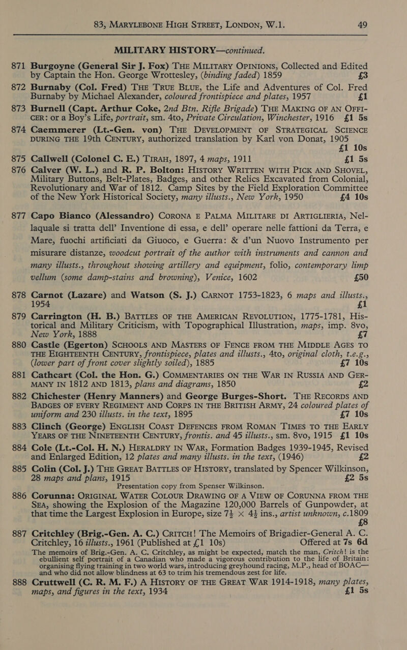 871 872 873 874 875 876 877 878 879 880 881 882 883 884 885 886 887 888 83, MARYLEBONE HIGH STREET, LONDON, W.1. 49 MILITARY HISTORY—continued. Burgoyne (General Sir J. Fox) THE MILITARY OPINIONS, Collected and Edited by Captain the Hon. George Wrottesley, (binding faded) 1859 Burnaby (Col. Fred) THE TRUE BLUE, the Life and Adventures of Col. Fred Burnaby by Michael Alexander, coloured frontispiece and plates, 1957 £1 Burnell (Capt. Arthur Coke, 2nd Btn. Rifle Brigade) THE MAKING OF AN OFFI- CER: or a Boy’s Life, portrait, sm. 4to, Private Circulation, Winchester, 1916 £1 5s Caemmerer (Lt.-Gen. von) THE DEVELOPMENT OF STRATEGICAL SCIENCE DURING THE 19th CENTuRY, authorized translation by Karl von Donat, 1905 £1 10s Callwell (Colonel C. E.) TirAH, 1897, 4 maps, 1911 £1 5s Calver (W. L.) and R. P. Bolton: History WRITTEN WITH PICK AND SHOVEL, Military Buttons, Belt-Plates, Badges, and other Relics Excavated from Colonial, Revolutionary and War of 1812. Camp Sites by the Field Exploration Committee of the New York Historical Society, many illusts., New York, 1950 £4 10s Capo Bianco (Alessandro) CORONA E PALMA MILITARE DI ARTIGLIERIA, Nel- laquale si tratta dell’ Inventione di essa, e dell’ operare nelle fattioni da Terra, e Mare, fuochi artificiati da Giuoco, e Guerra: &amp; d’un Nuovo Instrumento per misurare distanze, woodcut portrait of the author with instruments and cannon and many illusts., throughout showing artillery and equipment, folio, contemporary limp vellum (some damp-stains and browning), Venice, 1602 £50 Carnot (Lazare) and Watson (S. J.) CARNOT 1753-1823, 6 maps and illusts., 1954 £1 Carrington (H. B.) BATTLES OF THE AMERICAN REVOLUTION, 1775-1781, His- torical and Military Criticism, with Topographical Illustration, maps, imp. 8vo, New York, 1888 7 Castle (Egerton) SCHOOLS AND MASTERS OF FENCE FROM THE MIDDLE AGES TO THE EIGHTEENTH CENTURY; frontispiece, plates and illusts., 4to, original cloth, t.e.g., (lower part of front cover slightly soiled), 1885 £7 10s Cathcart (Col. the Hon. G.) COMMENTARIES ON THE WAR IN RUSSIA AND GER- MANY IN 1812 AND 1813, plans and diagrams, 1850 £2 Chichester (Henry Manners) and George Burges-Short. —,THE RECORDS AND BADGES OF EVERY REGIMENT AND CORPS IN THE BRITISH ARMY, 24 coloured plates of uniform and 230 illusts. in the text, 1895 £7 10s Clinch (George) ENGLISH COAST DEFENCES FROM ROMAN TIMES TO THE EARLY YEARS OF THE NINETEENTH CENTURY, frontis. and 45 illusts., sm. 8vo, 1915 £1 10s Cole (Lt.-Col. H. N.) HERALDRY IN War, Formation Badges 1939-1945, Revised and Enlarged Edition, 12 plates and many illusts. in the text, (1946) £2 Colin (Col. J.) THE GREAT BATTLES OF History, translated by Spencer Wilkinson, 28 maps and plans, 1915 £2 5s Presentation copy from Spenser Wilkinson. Corunna: ORIGINAL WATER COLOUR DRAWING OF A VIEW OF CORUNNA FROM THE SEA, showing the Explosion of the Magazine 120,000 Barrels of Gunpowder, at that time the Largest Explosion in Europe, size 74 x 44 ins., artist unknown, c.1809 £8 Critchley (Brig.-Gen. A. C.) CritcH! The Memoirs of Brigadier-General A. C. Critchley, 16 t/lusts., 1961 (Published at £1 10s) Offered at 7s 6d The memoirs of Brig.-Gen. A. C. Critchley, as might be expected, match the man, Critch! is the ebullient self portrait of a Canadian who made a vigorous contribution to the life of Britain: organising flying training in two world wars, introducing greyhound racing, M.P., head of BOAC— and who did not allow blindness at 63 to trim his tremendous zest for life. Cruttwell (C. R. M. F.) A History OF THE GREAT WAR 1914-1918, many plates, maps, and figures in the text, 1934 £1 5s