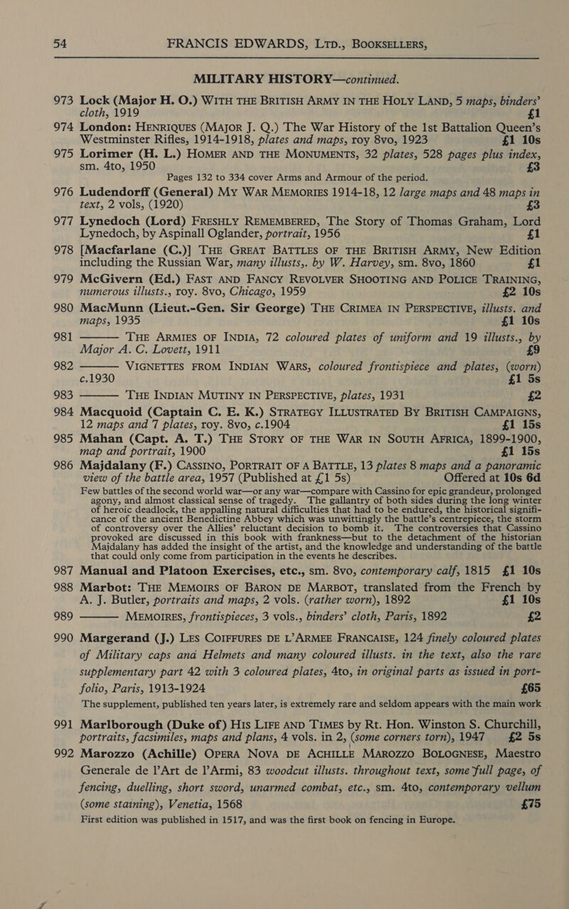 973 974 975 976 977 978 979 980 981 982 983 984 985 986 987 988 989 990 991 992 MILITARY HISTORY—continued. Lock (Major H. O.) WITH THE BRITISH ARMY IN THE HOLY LAND, 5 maps, binders’ cloth, 1919 £1 London: HENRIQUES (Major J. Q.) The War History of the 1st Battalion Queen’s Westminster Rifles, 1914-1918, plates and maps, roy 8vo, 1923 £1 10s Lorimer (H. L.) HOMER AND THE MONUMENTS, 32 plates, 528 pages plus index, sm. 4to, 1950 £3 Pages 132 to 334 cover Arms and Armour of the period. Ludendorff (General) My War MEMoRIES 1914-18, 12 large maps and 48 maps in text, 2 vols, (1920) £3 Lynedoch (Lord) FRESHLY REMEMBERED, The Story of Thomas Graham, Lord Lynedoch, by Aspinall Oglander, portrait, 1956 £1 [Macfarlane (C.)] THE GREAT BATTLES OF THE BRITISH ARMY, New Edition including the Russian War, many illusts,. by W. Harvey, sm. 8vo, 1860 £1 McGivern (Ed.) FAST AND FANCY REVOLVER SHOOTING AND POLICE TRAINING, numerous illusts., roy. 8vo, Chicago, 1959 £2 10s MacMunn (Lieut.-Gen. Sir George) THE CRIMEA IN PERSPECTIVE, tllusts. and maps, 1935 £1 10s  THE ARMIES OF INDIA, 72 coloured plates of uniform and 19 illusts., by Major A. C. Lovett, 1911 9   VIGNETTES FROM INDIAN Wars, coloured frontispiece and plates, (worn) c.1930 £1 5s THE INDIAN MUTINY IN PERSPECTIVE, plates, 1931 £2 Macquoid (Captain C. E. K.) STRATEGY ILLUSTRATED By BRITISH CAMPAIGNS, 12 maps and 7 plates, roy. 8vo, c.1904 £1 15s Mahan (Capt. A. T.) THE STORY OF THE WAR IN SOUTH AFRICA, 1899-1900, map and portrait, 1900 £1 15s Majdalany (F.) CASSINO, PORTRAIT OF A BATTLE, 13 plates 8 maps and a panoramic view of the battle area, 1957 (Published at £1 5s) Offered at 10s 6d Few battles of the second world war—or any war—compare with Cassino for epic grandeur, prolonged agony, and almost classical sense of tragedy. The gallantry of both sides during the long winter of heroic deadlock, the appalling natural difficulties that had to be endured, the historical signifi- cance of the ancient Benedictine Abbey which was unwittingly the battle’s centrepiece, the storm of controversy over the Allies’ reluctant decision to bomb it. The controversies that Cassino provoked are discussed in this book with frankness—but to the detachment of the historian Majdalany has added the insight of the artist, and the knowledge and understanding of the battle that could only come from participation in the events he describes. Manual and Platoon Exercises, etc., sm. 8vo, contemporary calf, 1815 £1 10s Marbot: THE MEMOIRS OF BARON DE MARBOT, translated from the French by A. J. Butler, portraits and maps, 2 vols. (rather worn), 1892 £1 10s MEMOIRES, frontispieces, 3 vols., binders’ cloth, Paris, 1892 £2  Margerand (J.) LES COIFFURES DE L’&gt;ARMEE FRANCAISE, 124 finely coloured plates of Military caps ana Helmets and many coloured illusts. in the text, also the rare supplementary part 42 with 3 coloured plates, 4to, in original parts as issued in port- folio, Paris, 1913-1924 £65 The supplement, published ten years later, is extremely rare and seldom appears with the main work _ Marlborough (Duke of) His LIFE AND TIMEs by Rt. Hon. Winston S. Churchill, portraits, facsimiles, maps and plans, 4 vols. in 2, (some corners torn), 1947 £2 5s Marozzo (Achille) OPERA NOVA DE ACHILLE Marozzo BOLOGNESE, Maestro Generale de l’Art de l’Armi, 83 woodcut illusts. throughout text, some full page, of fencing, duelling, short sword, unarmed combat, etc., sm. 4to, contemporary vellum (some staining), Venetia, 1568 £75 First edition was published in 1517, and was the first book on fencing in Europe.