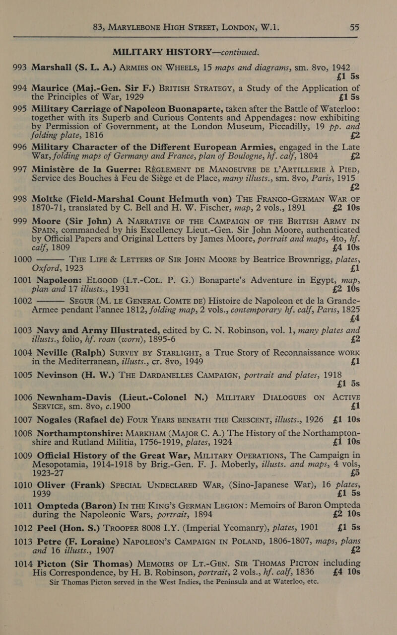 MILITARY HISTORY—continued. 993 Marshall (S. L. A.) ARMIES ON WHEELS, 15 maps and diagrams, sm. 8vo, 1942 £1 5s 994 Maurice (Maj.-Gen. Sir F.) BRITISH STRATEGY, a Study of the Application of the Principles of War, 1929 £1 5s 995 Military Carriage of Napoleon Buonaparte, taken after the Battle of Waterloo: together with its Superb and Curious Contents and Appendages: now exhibiting by Permission of Government, at the London Museum, Piccadilly, 19 pp. and folding plate, 1816 2 996 Military Character of the Different European Armies, engaged in the Late War, folding maps of Germany and France, plan of Boulogne, hf. calf, 1804 £2 997 Ministére de la Guerre: REGLEMENT DE MANOEUVRE DE L’ARTILLERIE A PIED, Service des Bouches a Feu de Siége et de Place, many illusts., sm. 8vo, Paris, 1915 £2 998 Moltke (Field-Marshal Count Helmuth von) THE FRANCO-GERMAN WAR OF 1870-71, translated by C. Bell and H. W. Fischer, map, 2 vols., 1891 £2 10s 999 Moore (Sir John) A NARRATIVE OF THE CAMPAIGN OF THE BRITISH ARMY IN SPAIN, commanded by his Excellency Lieut.-Gen. Sir John Moore, authenticated by Official Papers and Original Letters by James Moore, portrait and maps, 4to, Fie calf, 1809 £4 1 THE LiFe &amp; LETTERS OF SIR JOHN Moore by Beatrice Brownrigg, aa Oxford, 1923 £1 1001 Napoleon: ELGoop (LT.-CoL. P. G.) Bonaparte’s Adventure in Egypt, map, plan and 17 illusts., 1931 £2 10s 1002 SEGUR (M. LE GENERAL COMTE DE) Histoire de Napoleon et de la Grande- Armee pendant l’annee 1812, folding map, 2 vols., contemporary hf. calf, Paris, 1825 £4 1000   1003 Navy and Army Illustrated, edited by C. N. Robinson, vol. 1, many plates and illusts., folio, hf. roan (worn), 1895- 6 £2 1004 Neville (Ralph) Survey By STARLIGHT, a True Story of Reconnaissance WORK in the Mediterranean, illusts., cr. 8vo, 1949 £1 1005 Nevinson (H. W.) THE DARDANELLES CAMPAIGN, portrait and plates, 1918 £1 5s 1006 Newnham-Davis (Lieut.-Colonel N.) MILITARY DIALOGUES ON ACTIVE SERVICE, sm. 8vo, c.1900 £1 1007 Nogales (Rafael de) FouR YEARS BENEATH THE CRESCENT, Z/lusts.,1926 £1 10s 1008 Northamptonshire: MARKHAM (Major C. A.) The History of the Northampton- shire and Rutland Militia, 1756-1919, plates, 1924 £1 10s 1009 Official History of the Great War, MILITARY OPERATIONS, The Campaign in Mesopotamia, 1914-1918 by Brig.-Gen. F. J. Moberly, illusts. and maps, 4 vols, 1923-27 £5 1010 Oliver (Frank) SPECIAL UNDECLARED WAR, (Sino-Japanese War), 16 es 1 Ss 1011 Ompteda (Baron) IN THE KING’s GERMAN LEGION: Memoirs of Baron Ompteda during the Napoleonic Wars, portrait, 1894 £2 10s 1012 Peel (Hon. S.) Trooper 8008 I.Y. (Imperial Yeomanry), plates, 1901 £1 5s 1013 Petre (F. Loraine) NAPOLEON’s CAMPAIGN IN POLAND, 1806-1807, maps, plans and 16 illusts., 1907 £2 1014 Picton (Sir Thomas) Memoirs OF LT.-GEN. SIR THOMAS PICTON including His Correspondence, by H. B. Robinson, portrait, 2 vols., hf. calf, 1836 £4 10s Sir Thomas Picton served in the West Indies, the Peninsula me at Waterloo, etc.