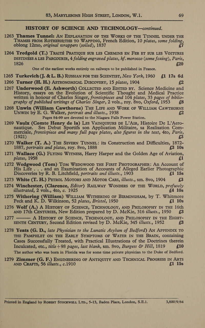 HISTORY OF SCIENCE AND TECHNOLOGY—continued. 1263 Thames Tunnel: AN EXPLANATION OF THE WORKS OF THE TUNNEL UNDER THE THAMES FROM ROTHERHITHE TO WAPPING, French Edition, 10 plates, some folding, oblong 12mo, original wrappers (soiled), 1837 £7 1264 Tredgold (T.) TRAITE PRATIQUE SUR LES CHEMINS EN FER ET SUR LES VOITURES DESTINEES A LES PARCOURIR, 4 folding engraved plates, hf. morocco (some foxing), Paris, 1826 £20 One of the earliest works entirely on railways to be published in France. 1265 Turkevich (J. &amp; L. B.) RUSSIAN FOR THE SCIENTIST, New York, 1960 £1 17s 6d 1266 Turner (H. H.) ASTRONOMICAL Discovery, 15 plates, 1904 £2 1267 Underwood (E. Ashworth) COLLECTED AND EDITED By. Science Medicine and History, essays on the Evolution of Scientific Thought and Medical Practice written in honour of Charles Singer, frontispieces and 104 plates, 33 pages of biblio- graphy of published writings of Charles Singer, 2 vols., roy. 8vo, Oxford, 1953 £8 1268 Unwin (William Cawthorne) THE LIFE AND WorK OF WILLIAM CAWTHORNE UNWIN by E. G. Walker, portrait and illusts., 1938 2 Pages 84-99 are devoted to the Niagara Falls Power Station. 1269 Vaulx (Comte Henry de la) LES VAINQUEURS DE L’ArIR, Histoire De L’Aero- nautique. Ses Debut Sportifs son Application Militaire, sa Realisation Com- merciale, frontispiece and many full page plates, also figures in the text, 4to, Paris, (1921) 3 1270 Walker (T. A.) THE SEVERN TUNNEL: its Construction and Difficulties, 1872- 1887, portraits and plates, roy. 8vo, 1888 £3 10s 1271 Wallace (G.) FLYING WITNEss, Harry Harper and the Golden Age of Aviation, plates, 1958 £1 1272 Wedgwood (Tom) ToM WEDGWOOD THE FIRST PHOTOGRAPHER: An Account of His Life . . . and an Examination of Accounts of Alleged Earlier Photographic Discoveries by R. B. Litchfield, portraits and illusts., 1903 £1 15s 1273 White (T. H.) PETRoL Motors AND MOTOR Cars, illusts., sm. 8vo, 1904 £3 1274 Winchester, (Clarence, Editor) RAILWAY WONDERS OF THE WORLD, profusely illustrated, 2 vols., 4to, c. 1925 £4 10s 1275 Withering (William) WILLIAM WITHERING OF BIRMINGHAM, by T. Whitmore Peck and K. D. Wilkinson, 52 plates, Bristol, 1950 £1 10s 1276 Wolf (A.) A History oF SCIENCE, TECHNOLOGY, AND PHILOSOPHY IN THE 16th AND 17th CENTURIES, New Edition prepared by D. McKie, 316 illusts., 1950 £3 1277 A History OF SCIENCE, TECHNOLOGY, AND PHILOSOPHY IN THE EIGHT- EENTH CENTURY, Second Edition revised by D. McKie, 345 illusts., 1952 £3 1278 Yeats (G. D., late Physician to the Lunatic Asylum of Bedford) AN APPENDIX TO THE PAMPHLET ON THE EARLY SYMPTOMS OF WATER IN THE BRAIN, containing Cases Successfully Treated, with Practical Illustrations of the Doctrines therein Inculcated, etc., title +98 pages, last blank, sm. 8vo, Burgess &amp; Hill, 1819 £10 The author who was born in Florida was for some time private physician to the Duke of Bedford.  1279 Zimmer (G. F.) ENGINEERING OF ANTIQUITY AND TECHNICAL PROGRESS IN ARTS AND CRAFTS, 56 iilusts., c.1910 £1 15s Printed in England by ROBERT STOCKWELL LTD., 5-13, Baden Place, London, S.E.1. 3,800/9/64