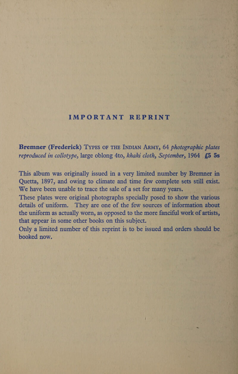 IMPORTANT REPRINT Bremner (Frederick) Typrs oF THE INDIAN ARMY, 64 photographic plates reproduced in collotype, large oblong 4to, khaki cloth, September, 1964 £5 5s This album was originally issued in a very limited number by Bremner in Quetta, 1897, and owing to climate and time few complete sets still exist. We have been unable to trace the sale of a set for many years. These plates were original photographs specially posed to show the various details of uniform. They are one of the few sources of information about the uniform as actually worn, as opposed to the more fanciful work of artists, that appear in some other books on this subject. Only a limited number of this reprint is to be issued and orders should be booked now.