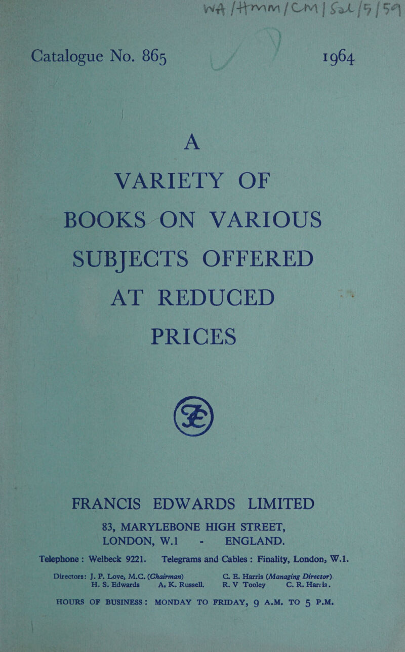 wa [tm (CM | $a [5 154  Catalogue No. 865 7 ! 1964. A VARIETY OF - BOOKS ON VARIOUS SUBJECTS OFFERED AT REDUCED PRICES FRANCIS EDWARDS LIMITED 83, MARYLEBONE HIGH STREET, ~ LONDON, W.1 ” ENGLAND. Telephone : Welbeck 9221. Telegrams and Cables: Finality, London, W.1. Directors: I P. Love, M.C. (Chairman) — C. E. Harris (Managing Director). H. S. Edwards A, K. Russell. R. V_ Tooley C. R. Harris. HOURS OF BUSINESS: MONDAY TO FRIDAY, Q A.M. TO 5 P.M. 