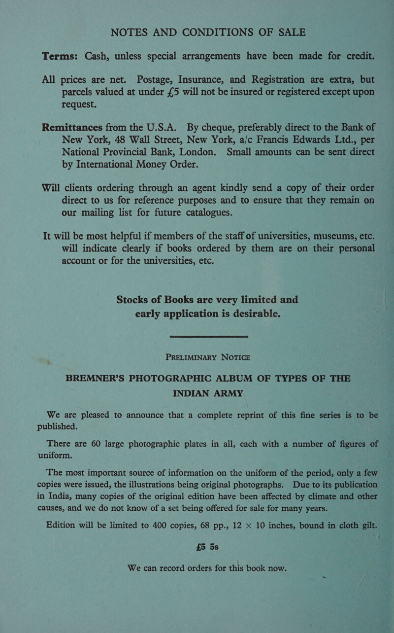 NOTES AND CONDITIONS OF SALE Terms: Cash, unless special arrangements have been made for credit. All prices are net. Postage, Insurance, and Registration are extra, but parcels valued at under £5 will not be insured or registered except upon request. Remittances from the U.S.A. By cheque, preferably direct to the Bank of New York, 48 Wall Street, New York, a/c Francis Edwards Ltd., per National Provincial Bank, London. Small amounts can be sent direct by International Money Order. Will clients ordering through an agent kindly send a copy of their order direct to us for reference purposes and to ensure that they remain on our mailing list for future catalogues. It will be most helpful if members of the staff of universities, museums, etc. will indicate clearly if books ordered by them are on their personal account or for the universities, etc. Stocks of Books are very limited and early application is desirable.  PRELIMINARY NOTICE BREMNER’S PHOTOGRAPHIC ALBUM OF TYPES OF THE INDIAN ARMY We are pleased to announce that a complete reprint of this fine series is to be published. There are 60 large photographic plates in all, each with a number of figures of uniform. The most important source of information on the uniform of the period, only a few copies were issued, the illustrations being original photographs. Due to its publication in India, many copies of the original edition have been affected by climate and other causes, and we do not know of a set being offered for sale for many years. Edition will be limited to 400 copies, 68 pp., 12 x 10 inches, bound in cloth gilt. wes A £5 5s We can record orders for this book now.