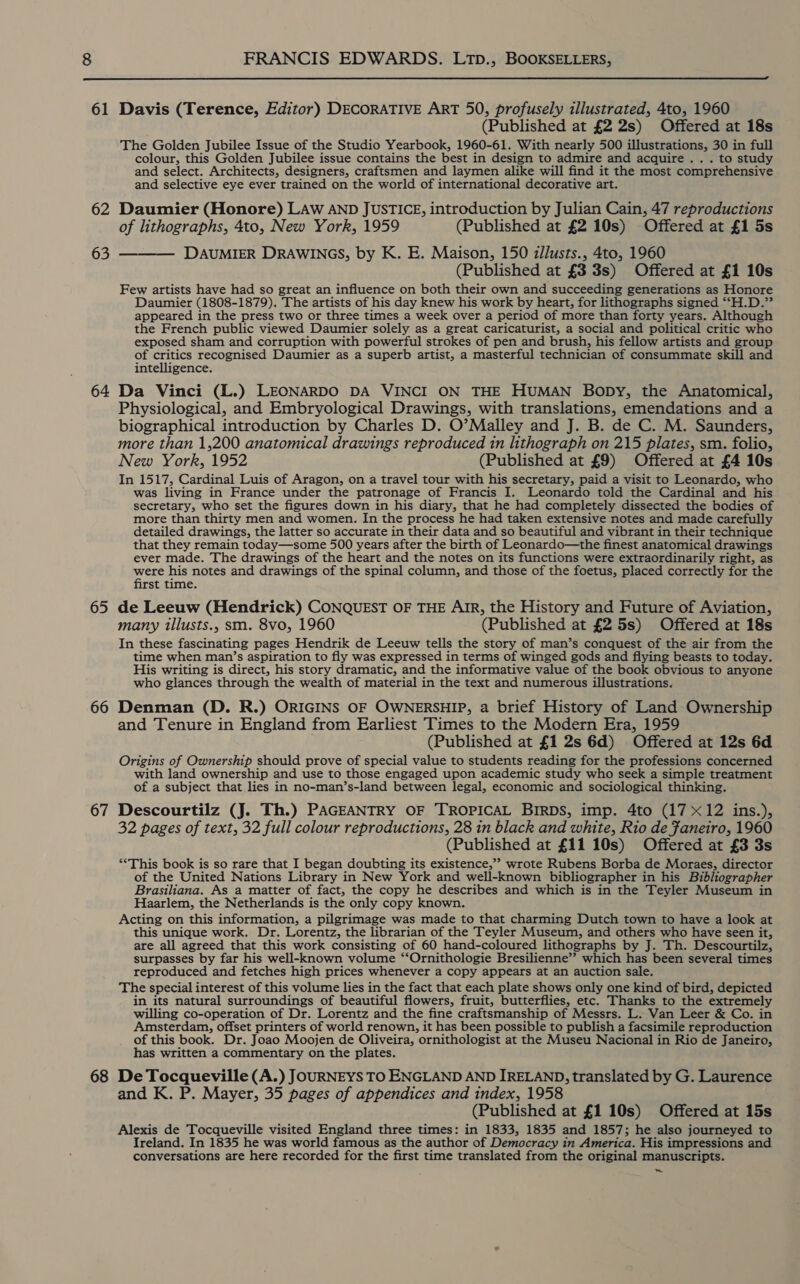 61 62 64 65 66 67 68 FRANCIS EDWARDS. LTD., BOOKSELLERS,  Davis (Terence, Editor) DECORATIVE ART 50, profusely illustrated, 4to, 1960 (Published at £2 2s) Offered at 18s The Golden Jubilee Issue of the Studio Yearbook, 1960-61. With nearly 500 illustrations, 30 in full colour, this Golden Jubilee issue contains the best i in design to admire and acquire. . . to study and select. Architects, designers, craftsmen and laymen alike will find it the most comprehensive and selective eye ever trained on the world of international decorative art. Daumier (Honore) LAw AND JUSTICE, introduction by Julian Cain, 47 reproductions of lithographs, 4to, New York, 1959 (Published at £2 10s) Offered at £1 5s DAUMIER DRAWINGS, by K. E. Maison, 150 zllusts., 4to, 1960 (Published at £3 3s) Offered at £1 10s Few artists have had so great an influence on both their own and succeeding generations as Honore Daumier (1808-1879). The artists of his day knew his work by heart, for lithographs signed ‘“‘H.D.”’ appeared in the press two or three times a week over a period of more than forty years. Although the French public viewed Daumier solely as a great caricaturist, a social and political critic who exposed sham and corruption with powerful strokes of pen and brush, his fellow artists and group of critics recognised Daumier as a superb artist, a masterful technician of consummate skill and intelligence. Da Vinci (L.) LEONARDO DA VINCI ON THE HUMAN Bopy, the Anatomical, Physiological, and Embryological Drawings, with translations, emendations and a biographical introduction by Charles D. O’Malley and J. B. de C. M. Saunders, more than 1,200 anatomical drawings reproduced in lithograph on 215 plates, sm. folio, New York, 1952 (Published at £9) Offered at £4 10s In 1517, Cardinal Luis of Aragon, on a travel tour with his secretary, paid a visit to Leonardo, who was living in France under the patronage of Francis I. Leonardo told the Cardinal and his secretary, who set the figures down in his diary, that he had completely dissected the bodies of more than thirty men and women. In the process he had taken extensive notes and made carefully detailed drawings, the latter so accurate in their data and so beautiful and vibrant in their technique that they remain today—some 500 years after the birth of Leonardo—the finest anatomical drawings ever made. The drawings of the heart and the notes on its functions were extraordinarily right, as see his notes and drawings of the spinal column, and those of the foetus, placed correctly for the st time. de Leeuw (Hendrick) CONQUEST OF THE AIR, the History and Future of Aviation, many illusts., sm. 8vo, 1960 (Published at £2 5s) Offered at 18s In these fascinating pages Hendrik de Leeuw tells the story of man’s conquest of the air from the time when man’s aspiration to fly was expressed in terms of winged gods and flying beasts to today. His writing is direct, his story dramatic, and the informative value of the book obvious to anyone who glances through the wealth of material in the text and numerous illustrations. Denman (D. R.) ORIGINS OF OWNERSHIP, a brief History of Land Ownership and Tenure in England from Earliest Times to the Modern Era, 1959 (Published at £1 2s 6d) Offered at 12s 6d Origins of Ownership should prove of special value to students reading for the professions concerned with land ownership and use to those engaged upon academic study who seek a simple treatment of _a subject that lies in no-man’s-land between legal, economic and sociological thinking. Descourtilz (J. Th.) PAGEANTRY OF TROPICAL BIRDS, imp. 4to (17 x12 ins.), 32 pages of text, 32 full colour reproductions, 28 in black and white, Rio de Faneiro, 1960 (Published at £11 10s) Offered at £3 3s “This book is so rare that I began doubting its existence,’ wrote Rubens Borba de Moraes, director of the United Nations Library in New York and well-known bibliographer in his Bibliographer Brasiliana. As a matter of fact, the copy he describes and which is in the Teyler Museum in Haarlem, the Netherlands is the only copy known. Acting on this information, a pilgrimage was made to that charming Dutch town to have a look at this unique work. Dr. Lorentz, the librarian of the Teyler Museum, and others who have seen it, are all agreed that this work consisting of 60 hand-coloured lithographs by J. Th. Descourtilz, surpasses by far his well-known volume ‘‘Ornithologie Bresilienne’”’ which has been several times reproduced and fetches high prices whenever a copy appears at an auction sale. The special interest of this volume lies in the fact that each plate shows only one kind of bird, depicted in its natural surroundings of beautiful flowers, fruit, butterflies, etc. Thanks to the extremely willing co-operation of Dr. Lorentz and the fine craftsmanship of Messrs. L. Van Leer &amp; Co. in Amsterdam, offset printers of world renown, it has been possible to publish a facsimile reproduction of this book. Dr. Joao Moojen de Oliveira, ornithologist at the Museu Nacional in Rio de Janeiro, has written a commentary on the plates. De Tocqueville (A.) JOURNEYS TO ENGLAND AND IRELAND, translated by G. Laurence and K. P. Mayer, 35 pages of appendices and index, 1958 (Published at £1 10s) Offered at 15s Alexis de Tocqueville visited England three times: in 1833, 1835 and 1857; he also journeyed to Ireland. In 1835 he was world famous as the author of Democracy in America. His i impressions and conversations are here recorded for the first time translated from the original manuscripts.