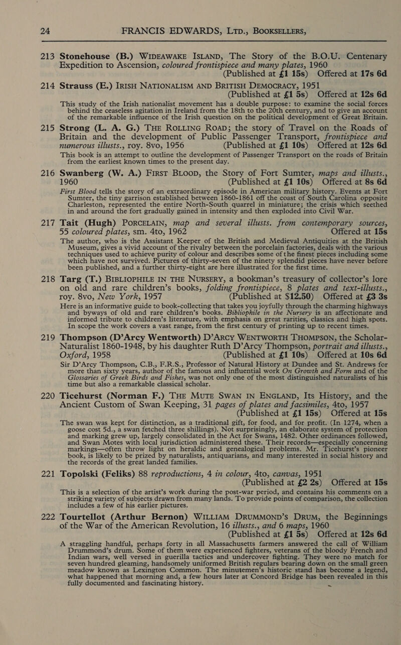 213 214 215 216 217 218 219 220 221 222 Stonehouse (B.) WIDEAWAKE ISLAND, The Story of the B.O.U. Centenary Expedition to Ascension, coloured frontispiece and many plates, 1960 (Published at £1 15s) Offered at 17s 6d Strauss (E.) IRISH NATIONALISM AND BRITISH DEMocRACY, 1951 (Published at £1 5s) Offered at 12s 6d This study of the Irish nationalist movement has a double purpose: to examine the social forces behind the ceaseless agitation in Ireland from the 18th to the 20th century, and to give an account of the remarkable influence of the Irish question on the political development of Great Britain. Strong (L. A. G.) THE ROLLING RoaD; the story of Travel on the Roads of Britain and the development of Public Passenger Transport, frontispiece and numerous illusts., roy. 8vo, 1956 (Published at £1 10s) Offered at 12s 6d This book is an attempt to outline the development of Passenger Transport on the roads of Britain from the earliest known times to the present day. Swanberg (W. A.) First BLoop, the Story of Fort Sumter, maps and illusts., 1960 (Published at £1 10s) Offered at 8s 6d First Blood tells the story of an extraordinary episode in American military history. Events at Fort Sumter, the tiny garrison established between 1860-1861 off the coast of South Carolina opposite Charleston, represented the entire North-South quarrel in miniature; the crisis which seethed in and around the fort gradually gained in intensity and then exploded into Civil War. Tait (Hugh) PORCELAIN, map and several illusts. from contemporary sources, 55 coloured plates, sm. 4to, 1962 Offered at 15s The author, who is the Assistant Keeper of the British and Medieval Antiquities at the British Museum, gives a vivid account of the rivalry between the porcelain factories, deals with the various techniques used to achieve purity of colour and describes some of the finest pieces including some which have not survived. Pictures of thirty-seven of the ninety splendid pieces have never before been published, and a further thirty-eight are here illustrated for the first time. Targ (T.) BIBLIOPHILE IN THE NURSERY, a bookman’s treasury of collector’s lore on old and rare children’s books, folding frontispiece, 8 plates and text-illusts., roy. 8vo, New York, 1957 (Published at $12.50) Offered at £3 3s Here is an informative guide to book-collecting that takes you joyfully through the charming highways and byways of old and rare children’s books. Bibliophile in the Nursery is an affectionate and informed tribute to children’s literature, with emphasis on great rarities, classics and high spots. In scope the work covers a vast range, from the first century of printing up to recent times. Thompson (D’Arcy Wentworth) D’ARcy WENTWORTH THOMPSON, the Scholar- Naturalist 1860-1948, by his daughter Ruth D’Arcy Thompson, portrait and illusts., Oxford, 1958 (Published at £1 10s) Offered at 10s 6d Sir D’Arcy Thompson, C.B., F.R.S., Professor of Natural History at Dundee and St. Andrews for more than sixty years, author of the famous and influential work On Growth and Form and of the Glossaries of Greek Birds and Fishes, was not only one of the most distinguished naturalists of his time but also a remarkable classical scholar. Ticehurst (Norman F.) THE MUTE SWAN IN ENGLAND, Its History, and the Ancient Custom of Swan Keeping, 31 pages of plates and facsimiles, 4to, 1957 (Published at £1 15s) Offered at 15s The swan was kept for distinction, as a traditional gift, for food, and for profit. (In 1274, when a goose cost 5d., a swan fetched three shillings). Not surprisingly, an elaborate system of protection and marking grew up, largely consolidated in the Act for Swans, 1482. Other ordinances followed, and Swan Motes with local jurisdiction administered these. Their records—especially concerning markings—often throw light on heraldic and genealogical problems. Mr. Ticehurst’s pioneer book, is likely to be prized by naturalists, antiquarians, and many interested in social history and the records of the great landed families. Topolski (Feliks) 88 reproductions, 4 in colour, 4to, canvas, 1951 (Published at £2 2s) Offered at 15s This is a selection of the artist’s work during the post-war period, and contains his comments on a striking variety of subjects drawn from many lands. To provide points of comparison, the collection includes a few of his earlier pictures. Tourtellot (Arthur Bernon) WILLIAM DRUMMOND’s DRuM, the Beginnings of the War of the American Revolution, 16 illusts., and 6 maps, 1960 (Published at 15s) Offered at 12s 6d A straggling handful, perhaps forty in all Massachusetts farmers answered the call of William Drummond’s drum. Some of them were experienced fighters, veterans of the bloody French and Indian wars, well versed in guerilla tactics and undercover fighting. They were no match for seven hundred gleaming, handsomely uniformed British regulars bearing down on the small green meadow known as Lexington Common. The minutemen’s historic stand has become a legend, what happened that morning and, a few hours later at Concord Bridge has been revealed in this fully documented and fascinating history. ~