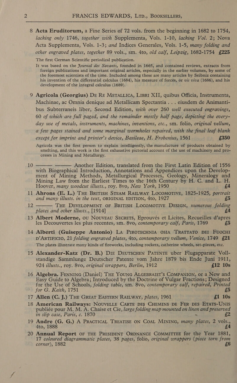 8 10 11 12 13 14 15 16 17 18 19 20 FRANCIS EDWARDS, LTp., BOOKSELLERS, Acta Eruditorum, a Fine Series of 72 vols. from the beginning in 1682 to 1754, lacking only 1746, together with Supplementa, Vols. 1-10, lacking Vol. 2; Nova Acta Supplementa, Vols. 1-3; and Indices Generales, Vols. 1-5, many folding and other engraved plates, together 89 vols., sm. 4to, old calf, Leipzig, 1682-1754 £225 The first German Scientific periodical publication. It was based on the Fournal des Savants, founded in 1665, and contained reviews, extracts from foreign publications and important original articles, especially in the earlier volumes, by some of the foremost scientists of the time. Included among these are many articles by Seibniz containing his invention of the differential calculus (1684), his measure of forces, or vis viva (1686), and his development of the integral calculus (1689). Agricola (Georgius) DE RE METALLICA, LIBRI XII, quibus Officia, Instrumenta, Machinae, ac Omnia denique ad Metallicam Spectantia . . . eiusdem de Animanti- bus Subterraneis liber, Second Edition, with over 260 well executed engravings, 60 of which are full paged, and the remainder mostly half page, depicting the every- day use of metals, instruments, machines, inventions, etc., sm. folio, original vellum, a few pages stained and some marginal wormholes repaired, with the final leaf blank except for imprint and printer’s device, Basileae, H. Frobenius, 1561 £350 Agricola was the first person to explain intelligently, the manufacture of products obtained by smelting, and this work is the first exhaustive pictorial account of the use of machinery and pro- cesses in Mining and Metallurgy. ——— ——— Another Edition, translated from the First Latin Edition of 1556 with Biographical Introduction, Annotations and Appendices upon the Develop- ment of Mining Methods, Metallurgical Processes, Geology, Mineralogy and Mining Law from the Earliest Times to the 16th Century by H. C. and L. H. Hoover, many woodcut illusts., roy. 8vo, New York, 1950 £4 Ahrons (E. L.) THE BRITISH STEAM RAILWAY LOCOMOTIVE, 1825-1925, portrait and many illusts. in the text, ORIGINAL EDITION, 4to, 1927 £5 ——— THE DEVELOPMENT OF BRITISH LOCOMOTIVE DESIGN, numerous folding plates and other illusts., [1914] £4 Albert Moderne, ou Nouveau SECRETS, Eprouvés et Licites, Recueilles d’apres les Decouvertes les plus recentes, sm. 8vo, contemporary calf, Paris, 1769 £5 Alberti (Guiseppe Antonio) LA PIROTECHNIA OSIA TRATTATO DEI FUOCHI D’ARTIFICIO, 21 folding engraved plates, 4to, contemporary vellum, Venice, 1749 £21 The plates illustrate many kinds of fireworks, including rockets, catherine wheels, set-pieces, etc. Alexander-Katz (Dr. B.) DIE DEUTSCHEN PATENTE uber Flugapparate Voll- standige Sammlunge Deutscher Patente vom Jahre 1879 bis Ende Juni 1911, 924 illusts., roy. 8vo, original wrappers, Berlin, 1912 £12 10s Algebra. FENNING (Daniel) THE YOUNG ALGEBRAIST’S COMPANION, or a New and Easy Guide to Algebra; Introduced by the Doctrine of Vulgar Fractions; Designed for the Use of Schools; folding table, sm. 8vo, contemporary calf, repaired, Printed for G. Keith, 1751 £5 Allen (C. J.) THE GREAT EASTERN RAILWAY, plates, 1961 £1 10s American Railways: NOUVELLE CARTE DES CHEMINS DE FER DES ETATS-UNIS publiée pour M. M. A. Chaise et Cie, large folding map mounted on linen and preserved in slip case, Paris, c. 1870 ~ £2 Andre (G. G.) A PRACTICAL TREATISE ON COAL MINING, many plates, 2 vols., Ato, 1888 £4 Annual Report OF THE PRESIDENT ORDNANCE COMMITTEE for the Year 1881, 17 coloured diagrammatic plates, 38 pages, folio, original wrappers (piece torn from corner), 1882 £6