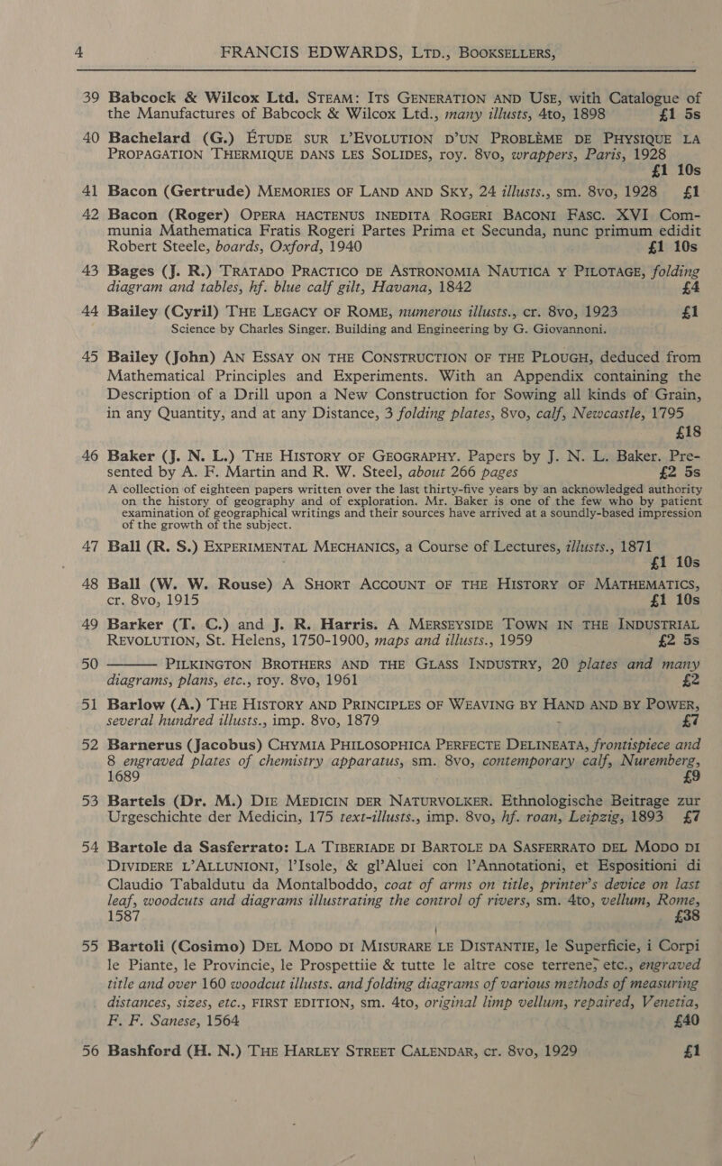 39 43 44 45 46 A7 48 49 50 51 52 53 54 55 56 FRANCIS EDWARDS, LtTp., BOOKSELLERS, Babcock &amp; Wilcox Ltd. STEAM: ITS GENERATION AND USE, with Catalogue of the Manufactures of Babcock &amp; Wilcox Ltd., many illusts, 4to, 1898 £1 5s Bachelard (G.) ETUDE sUR L’EVOLUTION D’UN PROBLEME DE PHYSIQUE LA PROPAGATION THERMIQUE DANS LES SOLIDES, roy. 8vo, wrappers, Paris, 1928 £1 10s Bacon (Gertrude) MEMORIES OF LAND AND SKY, 24 illusts., sm. 8vo, 1928 {1 Bacon (Roger) OPERA HACTENUS INEDITA ROGERI BACONI Fasc. XVI Com- munia Mathematica Fratis Rogeri Partes Prima et Secunda, nunc primum edidit Robert Steele, boards, Oxford, 1940 £1 10s Bages (J. R.) TRATADO PRACTICO DE ASTRONOMIA NAUTICA Y PILOTAGE, folding diagram and tables, hf. blue calf gilt, Havana, 1842 £4 Bailey (Cyril) THE LEGACY OF ROME, numerous illusts., cr. 8vo, 1923 £1 Science by Charles Singer. Building and Engineering by G. Giovannoni. Bailey (John) AN EssAy ON THE CONSTRUCTION OF THE PLOUGH, deduced from Mathematical Principles and Experiments. With an Appendix containing the Description of a Drill upon a New Construction for Sowing all kinds of Grain, in any Quantity, and at any Distance, 3 folding plates, 8vo, calf, Newcastle, 1795 £18 Baker (J. N. L.) THE History OF GEOGRAPHY. Papers by J. N. L. Baker. Pre- sented by A. F. Martin and R. W. Steel, about 266 pages £2 5s A collection of eighteen papers written over the last thirty-five years by an acknowledged authority on the history of geography and of exploration. Mr. Baker is one of the few who by patient examination of geographical writings and their sources have arrived at a soundly-based impression of the growth of the subject. Ball (R. S.) EXPERIMENTAL MECHANICS, a Course of Lectures, z//usts., 1871 ; 1 10s Ball (W. W. Rouse) A SHORT ACCOUNT OF THE HISTORY OF MATHEMATICS, cr. 8vo, 1915 £1 10s Barker (T. C.) and J. R. Harris. A MERSEYSIDE TOWN IN THE INDUSTRIAL REVOLUTION, St. Helens, 1750-1900, maps and tllusts., 1959 £2 5s PILKINGTON BROTHERS AND THE GLASS INDUSTRY, 20 plates and many diagrams, plans, etc., roy. 8vo, 1961 2  Barlow (A.) THE HISTORY AND PRINCIPLES OF WEAVING BY HAND AND BY POWER, several hundred illusts., imp. 8vo, 1879 . Barnerus (Jacobus) CHYMIA PHILOSOPHICA PERFECTE DELINEATA, frontispiece and 8 engraved plates of chemistry apparatus, sm. 8vo, contemporary calf, Nuremberg, 1689 Bartels (Dr. M.) Diz MEDICIN DER NATURVOLKER. Ethnologische Beitrage zur Urgeschichte der Medicin, 175 text-illusts., imp. 8vo, hf. roan, Leipzig, 1893 £7 Bartole da Sasferrato: LA TIBERIADE DI BARTOLE DA SASFERRATO DEL Mopo DI DIVIDERE L’ALLUNIONI, l’Isole, &amp; gl’Aluei con l’Annotationi, et Espositioni di Claudio Tabaldutu da Montalboddo, coat of arms on title, printer’s device on last leaf, woodcuts and diagrams illustrating the control of rivers, sm. 4to, vellum, Rome, 1587 £38 ’ Bartoli (Cosimo) DEL Mopo pI MISURARE LE DISTANTIE, le Superficie, i Corpi le Piante, le Provincie, le Prospettiie &amp; tutte le altre cose terrene; etc., engraved title and over 160 woodcut illusts. and folding diagrams of various methods of measuring distances, sizes, etc., FIRST EDITION, sm. 4to, original limp vellum, repaired, Venetia, F. F. Sanese, 1564 £40 Bashford (H. N.) THE HARLEY STREET CALENDAR, cr. 8vo, 1929 £1