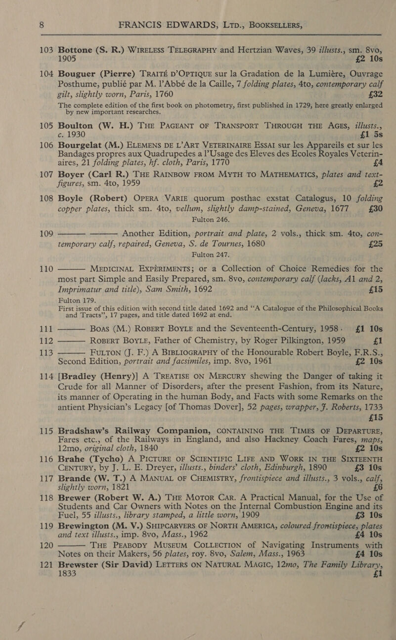 103 104 105 106 107 108 109 110 111 pa) 113 114 115 116 117 118 119 120 121 FRANCIS EDWARDS, LTp., BOOKSELLERS, Bottone (S. R.) WIRELESS TELEGRAPHY and Hertzian Waves, 39 illusts., sm. 8vo, 1905 £2 10s Bouguer (Pierre) TRAITE D’OPTIQUE sur la Gradation de la Lumiére, Ouvrage Posthume, publié par M. l’Abbé de la Caille, 7 folding plates, 4to, contemporary calf gilt, slightly worn, Paris, 1760 £32 The complete edition of the first book on photometry, first published in 1729, here greatly enlarged by new important researches. Boulton (W. H.) THE PAGEANT OF TRANSPORT THROUGH THE AGES, illusts., c. 1930 £1 5s Bourgelat (M.) ELEMENS DE L’ART VETERINAIRE ESSAI sur les Appareils et sur les Bandages propres aux Quadrupedes a |’ Usage des Eleves des Ecoles Royales Veterin- aires, 21 folding plates, hf. cloth, Paris, 1770 4 Boyer (Carl R.) THE RAINBOW FROM MyTH TO MATHEMATICS, plates and text- figures, sm. 4to, 1959 £2 Boyle (Robert) OPERA VARIE quorum posthac exstat Catalogus, 10 folding copper plates, thick sm. 4to, vellum, slightly damp-stained, Geneva, 1677 £30   Fulton 246. Another Edition, portrait and plate, 2 vols., thick sm. 4to, con- temporary calf, repaired, Geneva, S. de Tournes, 1680 £25 Fulton 247.  MEDICINAL EXPERIMENTS; or a Collection of Choice Remedies for the most part Simple and Easily Prepared, sm. 8vo, contemporary calf (lacks, Al and 2, Imprimatur and title), Sam Smith, 1692 £15 Fulton 179. First issue of this edition with second title dated 1692 and “‘A Catalogue of the Philosophical Books and Tracts’’, 17 pages, and title dated 1692 at end.  Boas (M.) ROBERT BOYLE and the Seventeenth-Century, 1958. £1 10s   ROBERT BOYLE, Father of Chemistry, by Roger Pilkington, 1959 £1 FULTON (J. F.) A BIBLIOGRAPHY of the Honourable Robert Boyle, F.R.S., Second Edition, portrait and facsimiles, imp. 8vo, 1961 £2 10s [Bradley (Henry)] A TREATISE ON MERCURY shewing the Danger of taking it Crude for all Manner of Disorders, after the present Fashion, from its Nature, its manner of Operating in the human Body, and Facts with some Remarks on the antient Physician’s Legacy [of Thomas Dover], 52 pages, wrapper, F. Roberts, 1733 £15 Bradshaw’s Railway Companion, CONTAINING THE TIMES OF DEPARTURE, Fares etc., of the Railways in England, and also Hackney Coach Fares, maps, 12mo, original cloth, 1840 £2 10s Brahe (Tycho) A PICTURE OF SCIENTIFIC LIFE AND WORK IN THE SIXTEENTH CENTURY, by J. L. E. Dreyer, illusts., binders’ cloth, Edinburgh, 1890 £3 10s Brande (W. T.) A MANUAL OF CHEMISTRY, frontispiece and illusts., 3 vols., calf, slightly worn, 1821 6 Brewer (Robert W. A.) THE Motor Car. A Practical Manual, for the Use of Students and Car Owners with Notes on the Internal Combustion Engine and its Fuel, 55 illusts., brary stamped, a little worn, 1909 £3 10s Brewington (M. V.) SHIPCARVERS OF NORTH AMERICA, coloured frontispiece, plates and text illusts., imp. 8vo, Mass., 1962 £4 10s THE PEABODY MUSEUM COLLECTION of Navigating Instruments with Notes on their Makers, 56 plates, roy. 8vo, Salem, Mass., 1963 £4 10s Brewster (Sir David) LETTERS ON NATURAL MAGIC, 12mo, The Family Library, 1833 £1 