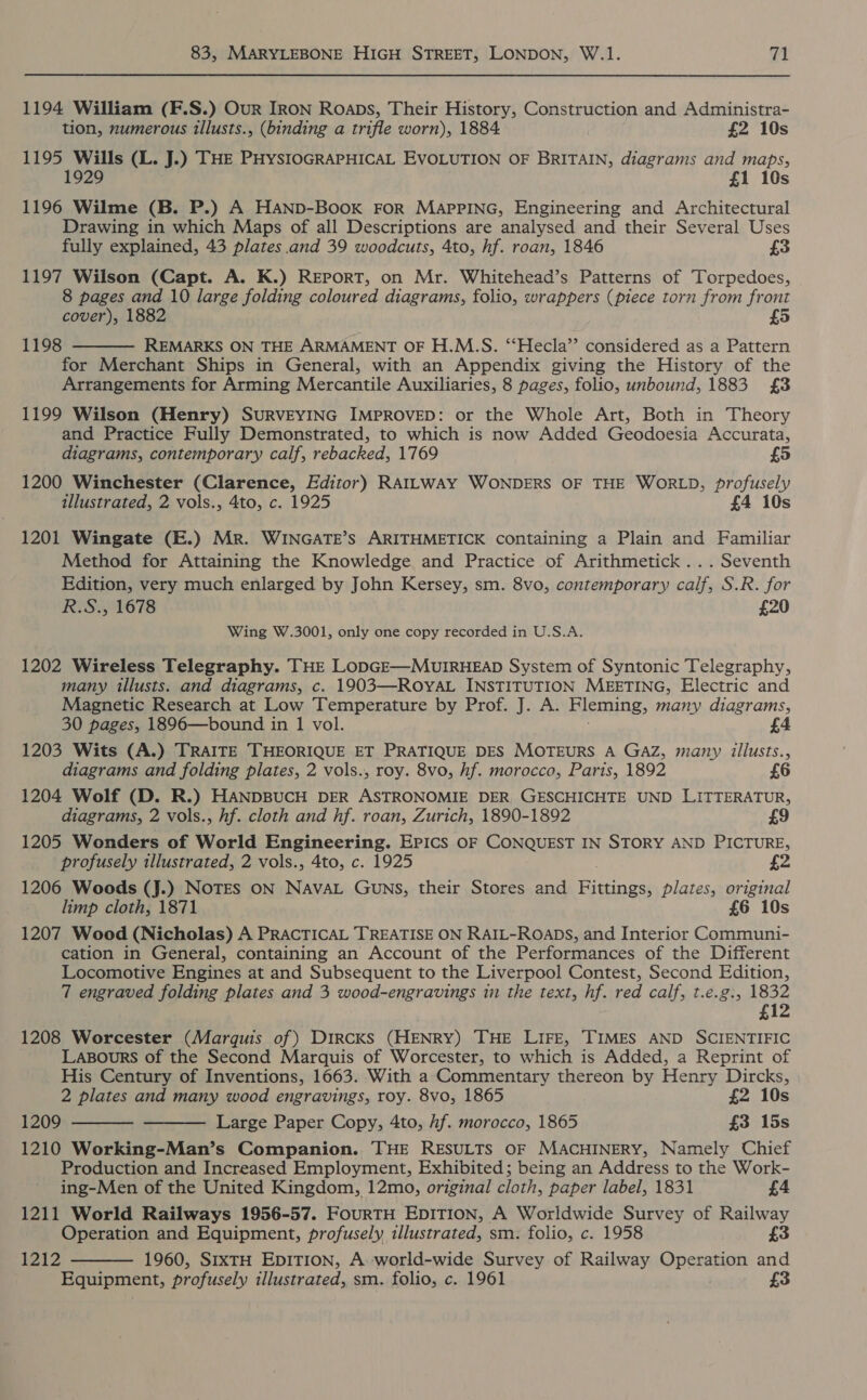 1194 William (F.S.) Our IRON Roaps, Their History, Construction and Administra- tion, numerous illusts., (binding a trifle worn), 1884 £2 10s 1195 Wills (L. J.) THE PHySIOGRAPHICAL EVOLUTION OF BRITAIN, diagrams and maps, 1929 £1 10s 1196 Wilme (B. P.) A HAND-BooK FoR MaApPiNG, Engineering and Architectural Drawing in which Maps of all Descriptions are analysed and their Several Uses fully explained, 43 plates and 39 woodcuts, 4to, hf. roan, 1846 £3 1197 Wilson (Capt. A. K.) REPoRT, on Mr. Whitehead’s Patterns of Torpedoes, 8 pages and 10 large folding coloured diagrams, folio, wrappers (piece torn from front cover), 1882 £5 REMARKS ON THE ARMAMENT OF H.M.S. “‘Hecla” considered as a Pattern for Merchant Ships in General, with an Appendix giving the History of the Arrangements for Arming Mercantile Auxiliaries, 8 pages, folio, unbound, 1883 £3 1198  1199 Wilson (Henry) SURVEYING IMPROVED: or the Whole Art, Both in Theory and Practice Fully Demonstrated, to which is now Added Geodoesia Accurata, diagrams, contemporary calf, rebacked, 1769 1200 Winchester (Clarence, Editor) RAILWAY WONDERS OF THE WORLD, profusely illustrated, 2 vols., 4to, c. 1925 £4 10s 1201 Wingate (E.) Mr. WINGATE’S ARITHMETICK containing a Plain and Familiar Method for Attaining the Knowledge and Practice of Arithmetick... Seventh Edition, very much enlarged by John Kersey, sm. 8vo, contemporary calf, S.R. for R.S., 1678 £20 Wing W.3001, only one copy recorded in U.S.A. 1202 Wireless Telegraphy. THE LoDGE—MUIRHEAD System of Syntonic Telegraphy, many illusts. and diagrams, c. 1903—ROYAL INSTITUTION MEETING, Electric and Magnetic Research at Low Temperature by Prof. J. A. Fleming, many diagrams, 30 pages, 1896—bound in 1 vol. 4 1203 Wits (A.) TRAITE THEORIQUE ET PRATIQUE DES MOTEURS A GAZ, many illusts., diagrams and folding plates, 2 vols., roy. 8vo, hf. morocco, Paris, 1892 1204 Wolf (D. R.) HANDBUCH DER ASTRONOMIE DER, GESCHICHTE UND LITTERATUR, diagrams, 2 vols., hf. cloth and hf. roan, Zurich, 1890-1892 1205 Wonders of World Engineering. Epics oF CONQUEST IN STORY AND PICTURE, profusely illustrated, 2 vols., 4to, c. 1925 1206 Woods (J.) NOTES ON NAVAL GuNS, their Stores and Fieoce plates, original limp cloth, 1871 £6 10s 1207 Wood (Nicholas) A PRACTICAL TREATISE ON RAIL-ROADS, and Interior Communi- cation in General, containing an Account of the Performances of the Different Locomotive Engines at and Subsequent to the Liverpool Contest, Second Edition, 7 engraved folding plates and 3 wood-engravings in the text, hf. red calf, t.e.g., 1832 £12 1208 Worcester (Marquis of) Dircks (HENRY) THE LIFE, TIMES AND SCIENTIFIC Lasours of the Second Marquis of Worcester, to which is Added, a Reprint of His Century of Inventions, 1663. With a Commentary thereon by Henry Dircks, 2 plates and many wood engravings, roy. 8vo, 1865 £2 10s 1209 Large Paper Copy, 4to, hf. morocco, 1865 £3 15s 1210 Working-Man’s Companion. THE RESULTS OF MACHINERY, Namely Chief Production and Increased Employment, Exhibited; being an Address to the Work- ing-Men of the United Kingdom, 12mo, original cloth, paper label, 1831 £4 1211 World Railways 1956-57. FouRTH EDITION, A Worldwide Survey of Railway Operation and Equipment, profusely illustrated, sm. folio, c. 1958 £3 1960, SIxTH EDITION, A world-wide Survey of Railway Operation and Equipment, profusely illustrated, sm. folio, c. 1961 3    1212