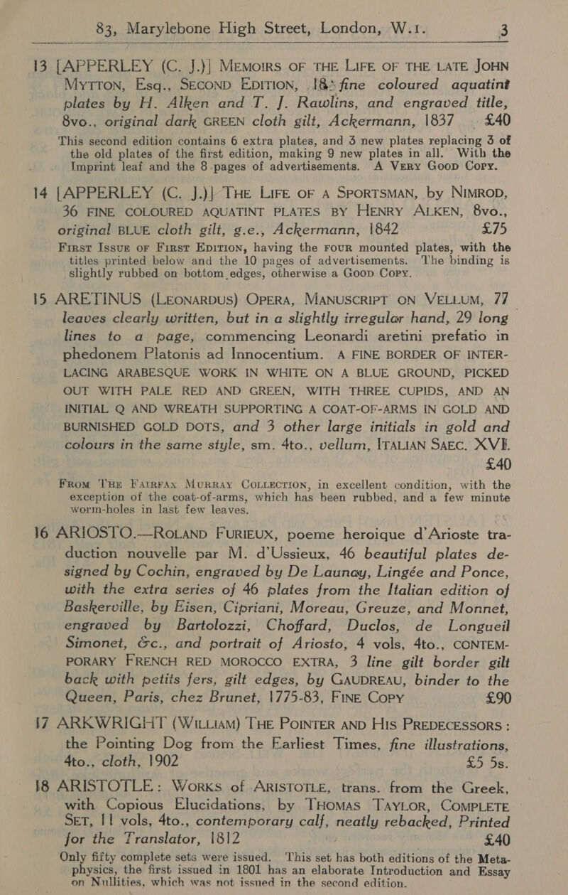 13 [APPERLEY (C. J.)| Memoirs oF THE LIFE OF THE LATE JOHN MyTTON, Esq., SECOND EDITION, .18&amp;5 fine coloured aquatint plates by H. Alken and T. J. Rawlins, and engraved title, 8vo., original dark GREEN cloth gilt, Ackermann, 1837 | £40 This second edition contains 6 extra plates, and 3 new plates replacing 3 of the old plates of the first edition, making 9 new plates in all. With the Imprint leaf and the 8.pages of advertisements. A Very Goop Copy. 14 [APPERLEY (C. J.)| THE LIFE oF A SPORTSMAN, by NIMROD, 36 FINE COLOURED AQUATINT PLATES BY HENRY ALKEN, 8vo., original BLUE cloth gilt, g.e., Ackermann, 1842 £75 First Issug or First Epirion, having the rouR mounted plates, with the titles printed below and the 10 pages of advertisements. ‘The binding is slightly rubbed on bottom edges, otherwise a Goop Copy. 15 ARETINUS (LEoNARDUS) OPERA, MANUSCRIPT ON VELLUM, 77 leaves clearly written, but in a slightly irregular hand, 29 long lines to a page, commencing Leonardi aretini prefatio in phedonem Platonis ad Innocentium. A FINE BORDER OF INTER- LACING ARABESQUE WORK IN WHITE ON A BLUE GROUND, PICKED OUT WITH PALE RED AND GREEN, WITH THREE CUPIDS, AND AN INITIAL Q AND WREATH SUPPORTING A COAT-OF-ARMS IN GOLD AND BURNISHED GOLD DOTS, and 3 other large initials in gold and colours in the same style, sm. 4to., vellum, ITALIAN SAEcC. XVI. £40 FRom ‘THE F'ainrAx Murray COLLECTION, in excellent condition, with the exception of the coat-of-arms, which has been rubbed, and a few minute worm-holes in last few leaves. 16 ARIOSTO.—Ro.anp FurRIEUX, poeme heroique d’Arioste tra- duction nouvelle par M. d’Ussieux, 46 beautiful plates de- signed by Cochin, engraved by De Launay, Lingée and Ponce, with the extra series of 46 plates from the Italian edition of Baskerville, by Eisen, Cipriani, Moreau, Greuze, and Monnet, engraved by Bartolozzi, Choffard, Duclos, de Longueil Simonet, Gc., and portrait of Ariosto, 4 vols, 4to., CONTEM- PORARY FRENCH RED MOROCCO EXTRA, 3 line gilt border gilt back with petits fers, gilt edges, by GAUDREAU, binder to the Queen, Paris, chez Brunet, 1775-83, FINE Copy £90 17 ARKWRIGHT (Witiiam) THE PoINTER AND His PREDECESSORS : the Pointing Dog from the Earliest Times, fine illustrations, 4to., cloth, 1902 £5 5s. 18 ARISTOTLE: Works of ARISTOTLE, trans. from the Greek, with Copious Elucidations, by THomMas TAYLOR, COMPLETE SET, I 1 vols, 4to., contemporary calf, neatly rebacked, Printed for the Translator, 1812 : £40 Only fifty complete sets were issued. This set has both editions of the Meta- physics, the first issued in 1801 has an elaborate Introduction and Essay on Nullities, which was not issued in the second edition.