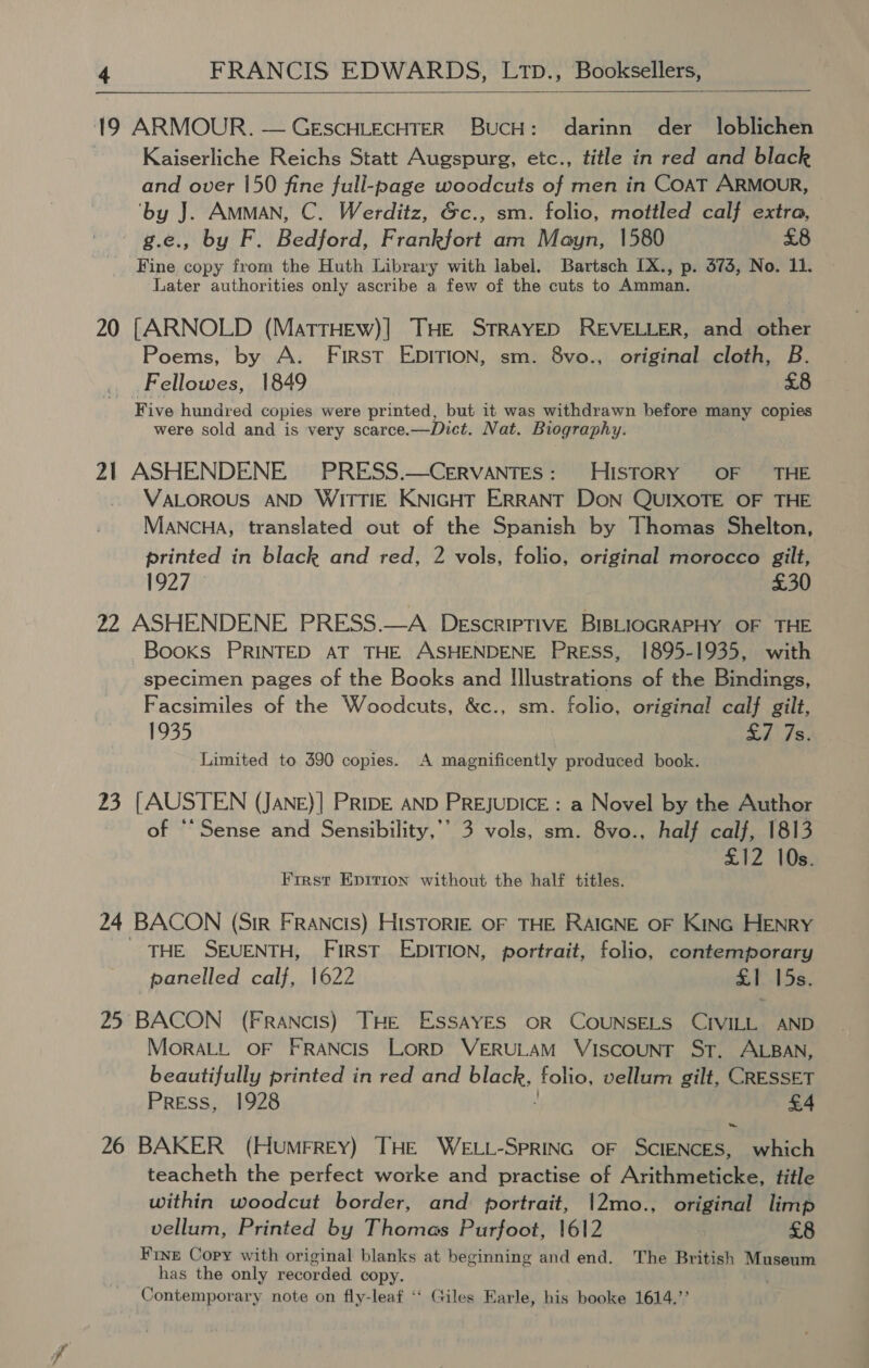  19 ARMOUR. — GESCHLECHTER BucH: darinn der loblichen Kaiserliche Reichs Statt Augspurg, etc., title in red and black and over 150 fine full-page woodcuts of men in CoAT ARMOUR, ‘by J. Amman, C. Werditz, &amp;c., sm. folio, mottled calf extra, e., by F. Bedford, Frankfort am Mayn, 1580 £8 Fine copy from the Huth Library with label. Bartsch [X., p. 373, No. 11. Later authorities only ascribe a few of the cuts to Amman. 20 [ARNOLD (MattTHEw)| THE STRAYED REVELLER, and other Poems, by A. First EDITION, sm. 8vo., original cloth, B. Fellowes, 1849 £8 Five hundred copies were printed, but it was withdrawn before many copies were sold and is very scarce. —Dict. Nat. Biography. 21 ASHENDENE PRESS.—CervaAnTes: HISTORY OF THE VALOROUS AND WITTIE KNIGHT ERRANT DON QUIXOTE OF THE MANCHA, translated out of the Spanish by Thomas Shelton, printed in black and red, 2 vols, folio, original morocco gilt, 192719 £30 22 ASHENDENE PRESS.—A Descriptive BIBLIOGRAPHY OF THE Books PRINTED AT THE ASHENDENE Press, 1895-1935, with specimen pages of the Books and Illustrations of the Bindings, Facsimiles of the Woodcuts, &amp;c., sm. folio, original calf gilt, 1935 £7 7s. Limited to 390 copies. A magnificently produced book. 23 [AUSTEN (JANE)] PRIDE AND PREJUDICE : a Novel by the Author of “Sense and Sensibility,’’ 3 vols, sm. 8vo., half calf, 1813 £12 10s. Frrst Epirion without the half titles. 24 BACON (Sir FRaANcis) HISTORIE OF THE RAIGNE OF Kinc HENRY THE SEUENTH, First EDITION, portrait, folio, contemporary panelled calf, 1622 £1 15s. 25 BACON (Francis) THE ESSAYES OR COUNSELS CIVILL AND MorALL OF FRANCIS LORD VERULAM VISCOUNT ST. ALBAN, beautifully printed in red and Pe folio, vellum gilt, CRESSET Press, 1928 £4 26 BAKER (HumMFREY) THE WELL-SPRING OF SCIENCES, which teacheth the perfect worke and practise of Arithmeticke, title within woodcut border, and portrait, !2mo., original limp vellum, Printed by Thomas Purfoot, 1612 £8 Fine Copy with original blanks at beginning and end. The British Museum has the only recorded copy. Contemporary note on fly-leaf ‘“‘ Giles Earle, his booke 1614.”’