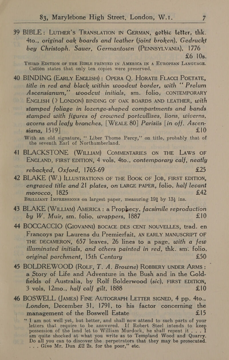 39 BIBLE: LUTHER’s ‘TRANSLATION IN GERMAN, gothic letter, thk. 4to., original oak boards and leather (joint broken), Gedruckt bey Christoph. Sauer, Germantown (PENNSYLVANIA), 1776 £6 10s. THIRD EDITION OF THE BIBLE FRINTED IN AMERICA IN A EUROPEAN LANGUAGE. Cotton states that only ten copies were preserved. 40 BINDING (EarLy ENGLIsH) : OPERA Q. Horati FLacct PoETATE, title in red and black within woodcut border, with ‘‘ Prelum Ascensianum, woodcut initials, sm. folio; CONTEMPORARY ENGLISH (? LONDON) BINDING OF OAK BOARDS AND LEATHER, with stamped foliage in lozenge-shaped compartments and bands stamped with figures of crowned portcullises, lions, wiverns, acorns and leafy branches, | WEALE 80] Parisiis |in off. Ascen- siana, 1519| £10 With an old signature, ‘‘ Liber Thome Percy,” on title, probably that of the seventh Earl of Northumberland. 41 BLACKSTONE (WILLIAM) COMMENTARIES ON THE Laws OF ENGLAND, FIRST EDITION, 4 vols, 4to., contemporary calf, neatly rebacked, Oxford, 1765-69 £25 42 BLAKE (W.) ILLUSTRATIONS OF THE BooK OF JOB, FIRST EDITION, engraved title and 21 plates, on LARGE PAPER, folio, half levant morocco, 1825 £42 BRILLIANT IMPRESSIONS on largest paper, measuring 193 by 13} ins. 43 BLAKE (WILLIAM) AMERICA : a Prophecy, facsimile reproduction by W. Muir, sm. folio, wrappers, 1887 £10 44 BOCCACCIO (GIOVANNI) BOCACE DES CENT NOUVELLES, trad. en -Francoys par Laurens du Premierfait, AN EARLY MANUSCRIPT OF THE DECAMERON, 657 leaves, 26 lines to a page, with a few illuminated initials, and others painted in red, thk. sm. folio, original parchment, 15th Century £50 45 BOLDREWOOD (Ro tr, T. A. Browne) ROBBERY UNDER ARMS: — a Story of Life and Adventure in the Bush and in the Gold- fields of Australia, by Rolf Bolderwood (sic), FIRST EDITION, 3 vols, 12mo., half calf gilt, 1888 £10 46 BOSWELL (JAMEs) FINE AUTOGRAPH LETTER SIGNED, 4 pp. 4to., London, December 31, 1791, to his factor concerning the management of the Boswell Estate £15 ‘* T am not well yet, but better, and shall now attend to such parts of your letters that require to be answered. If Robert Steel intends to keep possession of the land let to William Murdock, he shall repent it... I am quite shocked at what you write as to Templand Wood and Quarry. Do all you can to discover the perpetrators that they may be prosecuted. ... Give Mr. Dun £2 2s. for the poor,” etc.