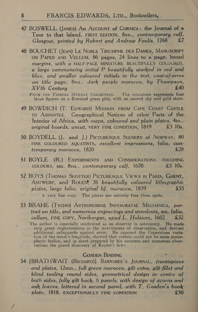  47 BOSWELL (James) An Account of Corsica: the Journal of a Tour to that Island, FIRST EDITION, 8vo., contemporary calf, Glasgow, printed by Robert and Andrew Foulis, 1768 <7. 48 BOUCHET (JEAN) LE NosBLE TRIUMPHE DES DAMES, MANUSCRIPT ON PAPER AND VELLUM, 86 pages, 24 lines to a page, broad margins, with a HALF-PAGE MINIATURE BEAUTIFULLY COLOURED, a large commencing initial P beautifully worked in red and blue, and smaller coloured initials in the text, coat-of-arms on title page, 8vo., dark purple morocco, by Thompson, XVth Century £40 FRomM THE FarrRFaAx MuRRAY COLLECTION. The miniature represents four ‘large figures on a flowered grass plot, with an azured sky and gold stars. 49 BOWDICH (T. Epwarp) Mission FROM CAPE COAST CASTLE TO ASHANTEE. Geographical Notices of other Parts of the Interior of Africa, with maps, coloured and plain plates, 4to., original boards, uncut, VERY FINE CONDITION, 1819 £3 10s. 50 BOYDELL (J. and J.) PicTURESQUE SCENERY of Norway, 80 FINE COLOURED AQUATINTS, excellent impressions, folio, con- temporary morocco, 1820 £28 51 BOYLE (R.) EXPERIMENTS AND CONSIDERATIONS © TOUCHING COLOURS, sm. 8vo., contemporary calf, 1670 £3 10s. 52 BOYS (THOMAS SHOTTER) PICTURESQUE VIEWS IN PARIS, GHENT, ANTWERP, and ROUEN* 26 beautifully coloured lithographic plates, large folio, original hf. morocco, 1839 £55 A very fine copy. The plates are entirely free from spots. 53 BRAHE (TycHo) ASTRONOMIAE INSTAURATAE MECHANICA, por- trait on title, and numerous engravings and woodcuts, sm. folio, vellum, FINE CoPY, Noribergae, apud L. Hulsium, 1602 £32 The author is especially celebrated as an observer in astronomy. He made very great improvements in the instruments of observation, and devised additional safeguards against error. He opposed the Copernican varia- tion of the moon’s longitude, showed that comets could not be mere atmos- pheric bodies, and in short prepared by his accurate and numerous obser- vations the grand discovery of Kepler’s laws. GOSDEN BINDING 2 54 [BRATHWAIT (RicHarp)| BaRNABEE’s JOURNAL, frontispiece and plates, |2mo., full green morocco, gilt extra, gilt fillet and blind tooling round sides, geometrical design in centre of both sides, fully gilt back, 6 panels, with design of acorns and oak leaves, lettered in second panel, with T. Gosden’s book plate, 1818, EXCEPTIONALLY FINE CONDITION £30