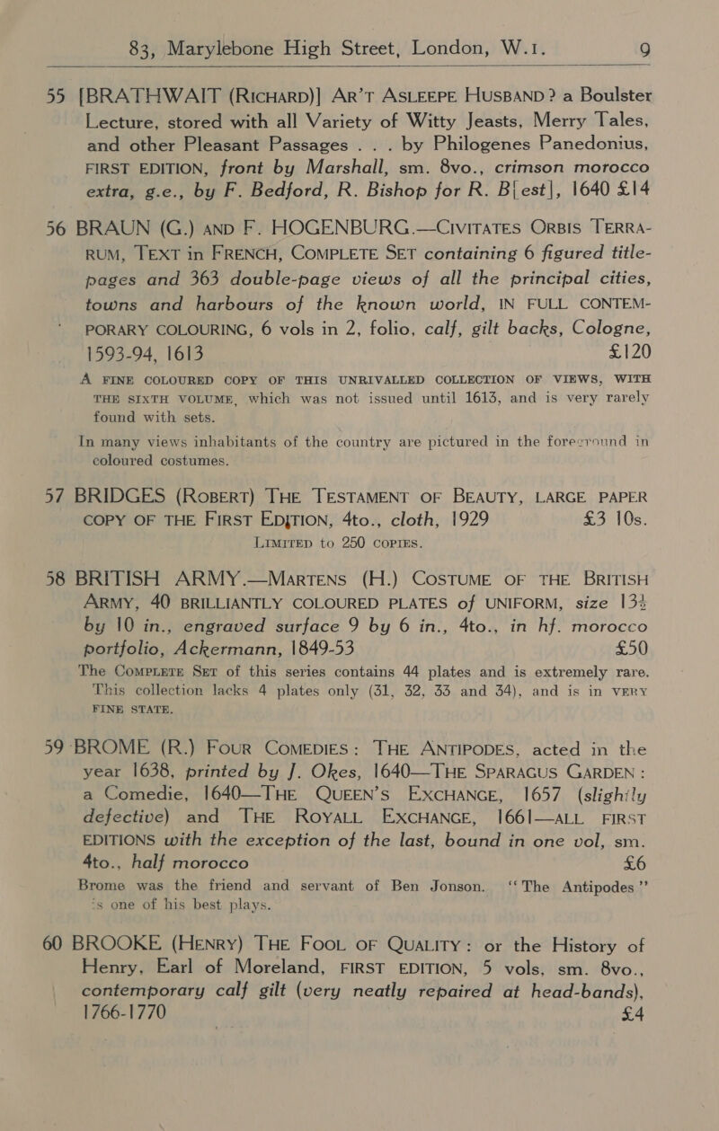  55 [BRATHWAIT (RicHarp)] Ar’t ASLEEPE HUSBAND ? a Boulster Lecture, stored with all Variety of Witty Jeasts, Merry Tales, and other Pleasant Passages .. . by Philogenes Panedontius, FIRST EDITION, front by Marshall, sm. 8vo., crimson morocco extra, g.e., by F. Bedford, R. Bishop for R. Bi est|, 1640 £14 56 BRAUN (G.) anp F. HOGENBURG .—CiviraTes Oris TERRA- RUM, TEXT in FRENCH, COMPLETE SET containing 6 figured title- pages and 363 double-page views of all the principal cities, towns and harbours of the known world, IN FULL CONTEM- PORARY COLOURING, 6 vols in 2, folio, calf, gilt backs, Cologne, 1593-94, 1613 £120 A FINE COLOURED COPY OF THIS UNRIVALLED COLLECTION OF VIEWS, WITH THE SIXTH VOLUME, which was not issued until 1613, and is very rarely found with sets. In many views inhabitants of the country are pictured in the forecround in coloured costumes. 57 BRIDGES (Ropert) THE TESTAMENT OF BEAUTY, LARGE PAPER COPY OF THE FIRST EDjTION, 4to., cloth, 1929 £3 10s. Limitep to 250 coprss. 58 BRITISH ARMY.—Martens (H.) CosSTUME OF THE BRITISH Army, 40 BRILLIANTLY COLOURED PLATES of UNIFORM, size 13% by 10 in., engraved surface 9 by 6 in., 4to., in hf. morocco portfolio, Ackermann, 1849-53 £50 The Compete Ser of this series contains 44 plates and is extremely rare. This collection lacks 4 plates only (31, 32, 33 and 34), and is in very FINE STATE. 59 BROME (R.) Four ComepiEs: THE ANTIPODES, acted in the year 1638, printed by J. Okes, 1640—THE SPARAGUS GARDEN : a Comedie, 1640—THE (QUEEN’s EXCHANGE, 1657 (slightly defective) and THE RoyaLL EXCHANGE, 166/—ALL FIRST EDITIONS with the exception of the last, bound in one vol, sm. 4to., half morocco £6 Brome was the friend and servant of Ben Jonson. ‘‘The Antipodes ”’ ‘s one of his best plays. 60 BROOKE (Henry) THE Foot oF QUALITY: or the History of Henry. Earl of Moreland, FIRST EDITION, 5 vols, sm. 8vo., contemporary calf gilt (very neatly repaired at head-bands), 1766-1770 x4